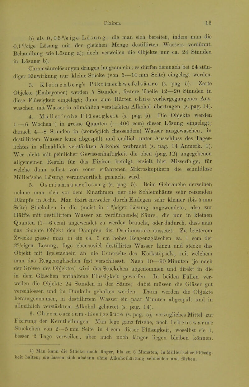 b) als O.Oö^'/oige Lösung, die mau sich bereitet, indem man die 0, l °/oige Lösung mit der gleichen Menge destillirten Wassers verdünnt. Behandlung wie Lösung a); doch verweilen die Objekte nur ca. 24 Stunden in Lösung b). Chromsäurelösungen dringen langsam ein; es dürfen demnach bei 24 stün- diger Einwirkung nur kleine Stücke (von 5—10 mm Seite) eingelegt werden. 3. Kleinenberg's Pikrinschwefelsäure (s. pag. 5). Zarte Objekte (Embryonen) werden 5 Stunden, festere Theile 12—20 Stunden in diese Flüssigkeit eingelegt; dann zum Härten ohne vorhergegangenes Aus- waschen mit Wasser in allmählich verstärkten Alkohol übertragen (s, pag. 14). 4. Müller'sehe Flüssigkeit (s. pag. 5). Die Objekte werden 1—6 Wochen^) in grosse Quanten (—400 ccm) dieser Lösung eingelegt; danach 4—8 Stunden in (womöglich fliessendem) Wasser ausgewaschen, in destillirtem Wasser kurz abgespült und endlich unter Ausschluss des Tages- lichtes in allmählich verstärkten Alkohol verbracht (s. pag. 14 Anmerk. 1). Wer nicht mit peinlicher Gewissenhaftigkeit die oben (pag. 3 2) angegebenen allgemeinen Regeln für das Fixiren befolgt, erzielt hier Misserfolge, für welche dann selbst von sonst erfahrenen Mikroskopikern die schuldlose MüUer'sche Lösung verantwortlich gemacht wird. 5. Osmiumsäurelösung (s. pag. 5). Beim Gebrauche derselben nehme man sich vor dem Einathmen der die Schleimhäute sehr reizenden Dämpfe in Acht. Man fixirt entweder durch Einlegen sehr kleiner (bis 5 mm Seite) Stückchen in die (meist in 1 ^/oiger Lösung angewendete, also zui* Hälfte mit destillirtem Wasser zu verdünnende) Säure, die nur in kleinen Quanten (1—6 ccm) angewendet zu werden braucht, oder dadurch, dass man das feuchte Objekt den Dämpfen der Osmiumsäure aussetzt. Zu letzterem Zwecke giesse man in ein ca. 5 cm hohes Reagenzgläschen ca. 1 ccm der 2*'/oigen Lösung, füge ebensoviel destillirtes Wasser hinzu und stecke das Objekt mit Igelstacheln an die Unterseite des Korkstöpsels, mit welchem man das Reagenzgläschen fest verschliesst. ISTach 10—60 Minuten (je nach der Grösse des Objektes) wird das Stückchen abgenommen und direkt in die in dem Gläschen enthaltene Flüssigkeit geworfen. In beiden Fällen ver- weilen die Objekte 24 Stunden in der Säure; dabei müssen die Gläser gut verschlossen und im Dunkeln gehalten werden. Dann werden die Objekte herausgenommen, in destillirtem Wasser ein paar Minuten abgespült und in allmählich verstärktem Alkohol gehärtet (s. pag. 14). 6. Ch r 0 m 0 s m i um -Es s i gs äur e (s. pag. 5), vorzügliches Mittel zur Fixirung der Kerntheilungeu, Man lege ganz frische, noch lebenswarme Stückchen von 2—5 mm Seite in 4 ccm dieser Flüssigkeit, woselbst sie 1, besser 2 Tage verweilen, aber auch noch länger liegen bleiben können. 1) Man kann die Stücke noch länger, bis zu 6 Monaten, in Müllcr'scher Flüssig- keit halten; sie lassen sich alsdann ohne Alkoholhilrtung schneiden und filrbon.