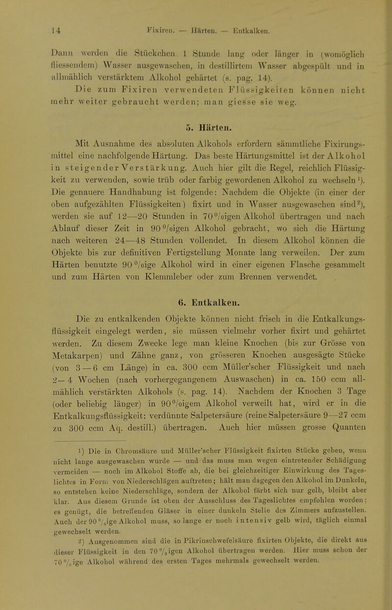 Dann werden die Stückchei) 1 Stunde lang oder länger in (womöglich Hiessendem) Wasser ausgewaschen, in destillirtem Wasser abgespült und in allmählich verstärktem Alkohol gehärtet (s. pag. 14). Die zum Fixireii verwendeten Flüssigkeiten können nicht mehr weiter gebraucht werden; man giesse sie weg. 5. Härten. Mit Ausnahme des absoluten Alkohols erfordern sämmtliche Fixirungs- nüttel eine nachfolgende Härtung. Das beste Härtungsmittel ist der Alkohol in steigenderVerstärkung, Auch hier gilt die Regel, reichlich Flüssig- keit zu verwenden, sowie trüb oder farbig gewoi'denen Alkohol zu wechseln Die genauere Handhabung ist folgende: Nachdem die Objekte (in einer der oben aufgezählten Flüssigkeiten) fixirt und in Wasser ausgewaschen sind2), werden sie auf 12—20 Stunden in 70'^/oigen Alkohol übertragen und nach Ablauf dieser Zeit in 90 °/oigen Alkohol gebracht, wo sich die Härtung nach weiteren 24—48 Stunden vollendet. In diesem Alkohol können die Objekte bis zur definitiven Fertigstellung Monate lang verweilen. Der zum Härten benutzte 90°/oige Alkohol wird in einer eigenen Flasche gesammelt und zum Härten von Klemmleber oder zum Brennen verwendet. 6. Entkalken. Die zu entkalkenden Objekte können nicht frisch in die Entkalkungs- flüssigkeit eingelegt werden, sie müssen vielmehr vorher fixirt und gehärtet werden. Zu diesem Zwecke lege man kleine Knochen (bis zur Grösse von Metakarpen) und Zähne ganz, von grösseren Knochen ausgesägte Stücke (von 3 — 6 cm Länge) in ca. 300 ccm Müller'scher Flüssigkeit und nach 2— 4 Wochen (nach vorhergegangenem Auswaschen) in ca. 150 ccm all- mählich verstärkten Alkohols (s. pag. 14). Nachdem der Knochen 3 Tage (oder beliebig länger) in 90°/oigem Alkohol verweilt hat, wird er in die Entkalkungsflüssigkeit: verdünnte Salpetersäure (reine Salpetersäure 9—27 ccm zu 300 ccm Aq. destill.) übertragen. Auch hier müssen grosse Quanten 1) Die in Chroinsäuve und Müller'scher Flüssigkeit fixirten Stücke geben, wenn nicht lauge ausgewaschen wurde — und das muss man wegen eintretender Scliildigung vermeiden — noch im Alkohol Stoffe ab, die bei gleichzeitiger Einwirkung des Tages- lichtes in Form von Niederschlägen auftreten; hält man dagegen den Alkohol im Dunkeln, so entstehen keine Niederschläge, sondern der Alkohol färbt sieb nur gelb, bleibt aber klar. Aus diesem Grunde ist oben der Ausschluss des Tageslichtes empfohlen worden: es genügt, die betreffenden Gläser in einer dunkeln Stelle des Zimmers aufzustellen. Auch der 90 7„ige Alkohol muss, solange er nocli intensiv gelb wird, täglich einmal gewechselt werden. '<J) Ausgenommen sind die in Pikrinschwefelsäure fixirten Objekte, die direkt aus dieser Flüssigkeit in den 70 7oigcii Alkohol übertragen werden. Hier muss schon der 70/„ige Alkohol während des ersten Tages mehrmals gewechselt werden.