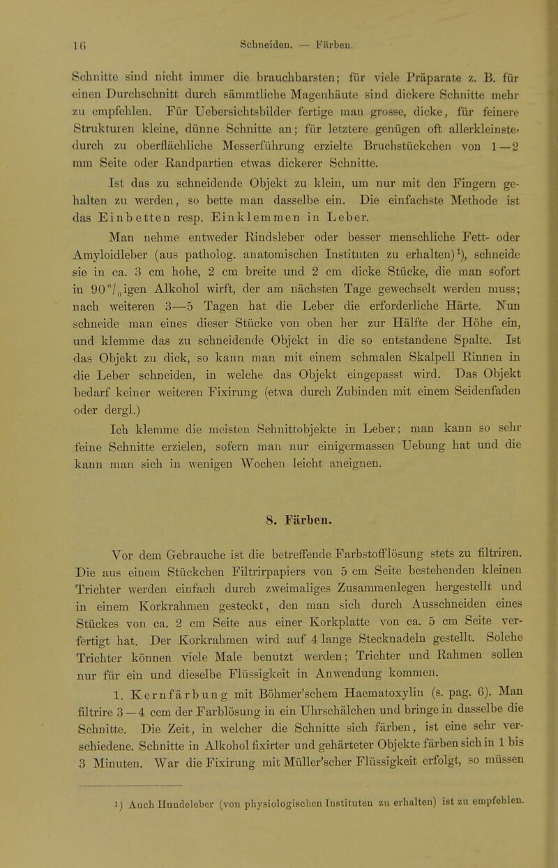 Schnitte sind nicht immer die brauchbarsten; für viele Präparate z. B. für einen Durchschnitt durch sämmtliche Magenhäute sind dickere Schnitte mehr zu empfehlen. Für Uebersichtsbilder fertige man grosse, dicke, für feinere Strukturen kleine, dünne Schnitte an; für letztere genügen oft allerkleinste» durch zu oberflächliclie Messerführung erzielte Bruchstückchen von 1—2 mm Seite oder Randpartien etwas dickerer Schnitte. Ist das zu schneidende Objekt zu klein, um nur mit den Fingern ge- halten zu werden, so bette man dasselbe ein. Die einfachste Methode ist das Einbetten resp. Einklemmen in Leber. Man nehme entweder Rindsleber oder besser menschliche Fett- oder Amyloidleber (aus patholog. anatomischen Instituten zu erhalten)^), schneide sie in ca. 3 cm hohe, 2 cm breite und 2 cm dicke Stücke, die man sofort in 90/„igen Alkohol wirft, der am nächsten Tage gewechselt werden muss; nach weiteren 3—5 Tagen hat die Leber die erforderliche Härte. Nim schneide man eines dieser Stücke von oben her zur Hälfte der Höhe ein, und klemme das zu schneidende Objekt in die so entstandene Spalte. Ist das Objekt zu dick, so kann man mit einem schmalen Skalpell Rinnen in die Leber schneiden, in welche das Objekt eingepasst wird. Das Objekt hedarf keiner weiteren Fixirung (etwa dm-ch Zubinden mit einem Seidenfaden oder dergl.) Ich klemme die meisten Schnittobjekte in Leber; man kann so sehi- feine Schnitte erzielen, sofern man nur einigermassen Uebung hat und die kann man sich in wenigen Wochen leicht aneignen. 8. Färben. Vor dem Gebrauche ist die betreffende FarbstofFlösung stets zu filtriren. Die aus einem Stückchen Filtrirpapiers von 5 cm Seite bestehenden kleinen Trichter werden einfach durch zweimaliges Zusammenlegen hergestellt und in einem Korkrahmen gesteckt, den man sich durch Ausschneiden eines Stückes von ca. 2 cm Seite aus einer Korkplatte von ca. 5 cm Seite ver- fertigt hat. Der Korkrahmen wird auf 4 lange Stecknadeln gestellt. Solche Trichter können viele Male benutzt werden; Trichter und Rahmen sollen niu- für ein und dieselbe Flüssigkeit in Anwendung kommen. 1. Kernfärbung mit Böhmer'schem Haematoxylin (s. pag. 6). Man filtrire 3 — 4 ccm der Farblösung in ein Uhrschälchen und bringe in dasselbe die Schnitte. Die Zeit, in welcher die Schnitte sich färben, ist eine sehr ver- schiedene. Schnitte in Alkohol fixirter und gehärteter Objekte färben sich in 1 bis 3 Minuten. War die Fixirung mit Müller'scher Flüssigkeit erfolgt, so müssen Auch Hundeleber (von physiologisclicn Instituten zu evlialten) ist zu enipfeh