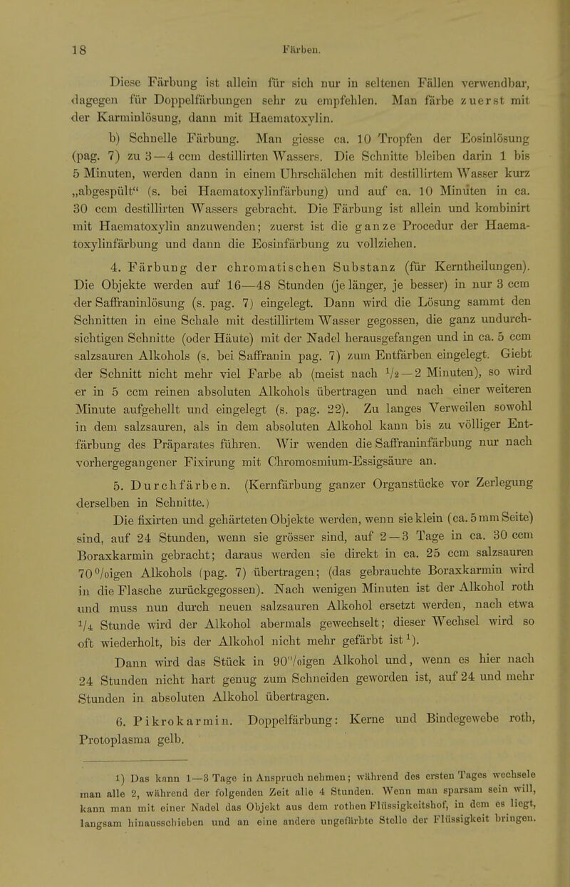 Diese Färbung ist allein für sich nur in seltenen Fällen verwendbar, dagegen für Doppelfürbungen sehr zu empfehlen. Man färbe zuerst mit der Karminlösung, dann mit Haematoxylin. b) Schnelle Färbung. Man giesse ca. 10 Tropfen der Eosinlösung (pag. 7) zu 3—4 ccm destillirten Wassers. Die Schnitte bleiben dai-in 1 bis 5 Minuten, werden dann in einem Uhrschälchen mit destillirtem Wasser kurz „abgespült (s. bei Haematoxylinfärbung) und auf ca. 10 Minuten in ca. 30 ccm destillirten Wassers gebracht. Die Färbung ist allein und korabinirt mit Haematoxylin anzuwenden; zuerst ist die ganze Procedur der Haema- toxylinfärbung und dann die Eosinfärbung zu vollziehen. 4. Färbung der chromatischen Substanz (für Kerntheilungen). Die Objekte werden auf 16—48 Stunden (je länger, je besser) in nur 3 ccm der Saffraninlösung (s. pag. 7) eingelegt. Dann wird die Lösung sammt den Schnitten in eine Schale mit destillirtem Wasser gegossen, die ganz undurch- sichtigen Schnitte (oder Häute) mit der Nadel herausgefangen und in ca. 5 ccm salzsaiu-en Alkohols (s. bei Saffranin pag. 7) zum Entfärben eingelegt. Giebt der Schnitt nicht mehr viel Farbe ab (meist nach ^'2 —2 Minuten), so wird ■er in 5 ccm reinen absoluten Alkohols übertragen und nach einer weiteren Minute aufgehellt und eingelegt (s. pag. 22). Zu langes Verweilen sowohl in dem salzsauren, als in dem absoluten Alkohol kann bis zu völliger Ent- färbung des Präparates führen. Wir wenden die Saffraninfärbung nur nach vorhergegangener Fixirung mit Chromosmium-Essigsäure an. 5. Durchfärben. (Kernfärbung ganzer Organstücke vor Zerlegung derselben in Schnitte.) Die fixirten und gehärteten Objekte werden, wenn sie klein (ca. 5 mm Seite) sind, auf 24 Stunden, wenn sie grösser sind, auf 2 — 3 Tage in ca. 30 ccm Boraxkarmin gebracht; daraus werden sie direkt in ca. 25 ccm salzsauren 70°/oigen Alkohols (pag. 7) übertragen; (das gebrauchte Boraxkarmin wird in die Flasche zurückgegossen). Nach wenigen Minuten ist der Alkohol roth und muss nun durch neuen salzsauren Alkohol ersetzt werden, nach etwa 1/4 Stunde wird der Alkohol abermals gewechselt; dieser Wechsel wird so oft wiederholt, bis der Alkohol nicht mehr gefärbt ist i). Dann wird das Stück in 90/oigen Alkohol und, wenn es hier nach 24 Stunden nicht hart genug zum Schneiden geworden ist, auf 24 und mehr Stunden in absoluten Alkohol übertragen. 6. Pikrokarmin. Doppelfärbung: Kerne und Bindegewebe roth, Protoplasma gelb. 1) Das kann 1—3 Tage in Anspruch nehmen; während des ersten Tages wechsele man alle 2, während der folgenden Zeit alle 4 Stunden. Wenn man sparsam sein will, kann man mit einer Nadel das Objekt aus dem rothen Flüssigkoitshof, in dem es liegt, langsam hinausschieben und an eine andere ungefärhte Stelle der Flüssigkeit bringen.