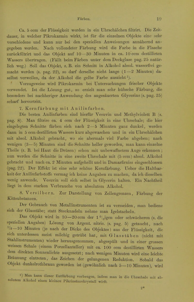 Ca. 5 com der Flüssigkeit werden in ein Uhrschälchen filtrirt. Die Zeit- <iauer, iu welcher Pikrokarmin wirkt, ist für die einzelnen Objekte eine sehr verschiedene und kann nur bei den speziellen Anweisungen annähernd an- gegeben werden. Nach vollendeter Färbung wird die Farbe in die Flasche zurückfiltrirt und das Objekt auf 10 — 30 Minuten in ca. lOccm destilHrten AVassers übertragen. (Fällt beim Färben unter dem Deckglase pag. 25 natür- lich weg.) Soll das Objekt, z. B. ein Schnitt in Alkohol absol. wasserfrei ge- macht werden (s. pag. 22), so darf derselbe nicht lange (1—2 Minuten) da- selbst verweilen, da der Alkohol die gelbe Farbe auszieht^). Vorzugsweise wird Pikrokarmin bei Untersuchungen frischer Objekte verwendet. Ist die Lösung gut, so erzielt man sehr hübsche Färbung, die besonders bei nachheriger Anwendung des angesäuerten Glycerins (s. pag. 25) scharf hervortritt. 7. Kernfärbung mit Anilinfarben. Die besten Anilinfarben sind hierföi' Vesuvin und Methylviolett B (s. pag. 8). Man filtrire ca. 4 ccm der Flüssigkeit in eine Uhrschale; die hier eingelegten Schnitte färben sich nach 2—5 Minuten ganz dunkel, werden dann in 5 ccm destillirten Wassers kurz abgewaschen und in ein Uhrschälchen mit absol. Alkohol gebracht, wo sie abermals viel Farbe abgeben; nach wenigen (3— 5) Minuten sind die Schnitte heller geworden, man kann einzelne Theile (z. B. bei Haut die Drüsen) schon mit unbewaffnetem Auge erkennen ; nun werden die Schnitte in eine zweite Uhrschale mit (5 ccm) absol. Alkohol gebracht und nach ca. 2 Minuten aufgehellt und in Damarfirniss eingeschlossen (pag. 22). Der Effekt ist eine sehr schöne Kernfärbung. Ueber die Haltbar- keit der Anilinfarbstoffe vermag ich keine Angaben zu machen, da ich dieselben wenig anwende. Vesuvin soll sich selbst in Glycerin halten. Ein Nachtheil liegt in dem starken Verbrauche von absolutem Alkohol. 8. Versilbern, Zur Darstellung von Zellengrenzen, Färbung der Kittsubstanzen. Der Gebrauch von Metallinstrumenten ist zu vermeiden, man bediene sich der Glasstäbe; statt Stecknadeln nehme man Igelstacheln. Das Objekt wird in 10—20 ccm der 1 °/oigen oder schwächeren (s. die speziellen Angaben) Lösung von Argent. nitric. (s. pag. 5) getaucht, nach V2—10 Minuten (je nach der Dicke des Objektes) aus der Flüssigkeit, die sich unterdessen meist milchig getrübt hat, mit Glas Stäben (nicht mit Stahlinstrumenten) wieder herausgenommen, abgespült und in einer grossen weissen Schale (einem Porzellanteller) mit ca. 100 ccm destillirten Wassers dem direkten Sonnenlichte ausgesetzt; nach wenigen Minuten wü-d eine leichte Bräunung eintreten, das Zeichen der gelungenen Reduktion. Sobald das Objekt dunkelrothbraun geworden ist (gewöhnlich nach 5—10 Minuten), wird 1) Man kann dieser Entfärbung vorbeugen, indem man in die Ulirschale mit ab- solutem Alliohol einen kleineu Pikrinsäurekrystall wirft. 2*