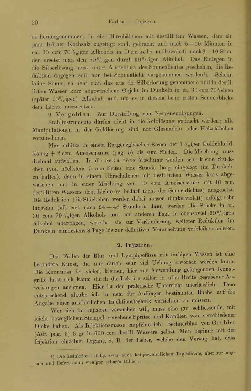 es herausgenommeu, in ein Uhrschalcheii mit destillirtein Wasser, dem ein paar Körner Kochsalz zugefügt sind, gebracht und nach 5 — 10 Minuten in ca. 30 ccm 70°/oigen Alkohols im Dunkeln aufbewahrt; nachS—10 Stun- den ersetzt man den 70/oigeu durch 90/oigen Alkohol. Das Einlegen in die Silberlösung muss unter Ausschluss des Sonnenlichtes geschehen, die Re- duktion dagegen soll nur bei Sonnenlicht vorgenommen werden'). Scheint keine Sonne, so hebt man das aus der Silberlösung genommene und in destil- lirtem Wasser kurz abgewaschene Objekt im Dunkeln in ca. 30 ccm 70°/oigen (später 90*^/oigen) Alkohols auf, um es in diesem beim ersten Sonnenblicke dem Lichte auszusetzen. 9. Vergolden. Zur Darstellung von Nervenendigungen. Stahlinstrumente dürfen nicht in die Goldlösung getaucht werden; alle Manipulationen in der Goldlösung sind mit Glasnadeln oder Holzstäbchen vorzunehmen. Man erhitze in einem Reagenzgläschen 8 ccm der 1 o/g igen Goldchlorid- lösuug -|- 2 ccm Ameisensäure (pag. 5) bis zum Sieden. Die Mischung muss dreimal aufwallen. In die erkaltete Mischung werden sehr kleine Stück- chen (von höchstens 5 mm Seite) eine Stunde lang eingelegt (im Dunkeln zu halten), dann in einem Uhrschälchen mit destillirtem Wasser kurz abge- waschen und in einer Mischung von 10 ccm Ameisensäure mit 40 ccm destillirten Wassers dem Lichte (es bedarf nicht des Sonnenlichtes) ausgesetzt. Die Reduktion (die Stückchen werden dabei aussen dunkelviolett) erfolgt sehr langsam (oft erst nach 24 — 48 Stunden), dann werden die Stücke in ca. 30 ccm 70 /oigen Alkohols und am anderen Tage in ebensoviel 90 «/qigen Alkohol übertragen, woselbst sie zur Verhinderung weiterer Reduktion im Dunkeln mindestens 8 Tage bis zur definitiven Verarbeitung verbleiben müssen. 9. Injiziren. Das Füllen der Blut- und Lymphgefässe mit farbigen Massen ist eine besondere Kunst, die nui- durch sehr viel Uebung erworben werden kann. Die Kenntniss der vielen, kleinen, hier zur Anwendung gelangenden Kunst- griffe lässt sich kaum durch die Lektüre selbst in aller Breite gegebener An- weisungen aneignen. Hier ist der praktische Unterricht unerlässlich. Dem entsprechend glaube ich in dem für Anfänger bestimmten Buche auf die Angabe einer ausführlichen Injektionstechnik verzichten zu müssen. Wer sich im Injiziren versuchen will, muss eine gut schliessende, mit leicht beweglichem Stempel versehene Spritze und Kanülen von verschiedener Dicke haben. Als Injektionsmasse empfehle ich: Berlinerblau von Grübler (Adr. pag. 3) 3 gr in 600 ccm destill. Wassers gelöst. Man beginne mit der Injektion einzelner Organe, z. B. der Leber, welche den Vorzug hat, dass 1) Die Reduktion erfolgt zwar auch bei gewöhnlichem Tageslichte, aber nur lang- ßam und liefert dann weniger scharfe Bilder.