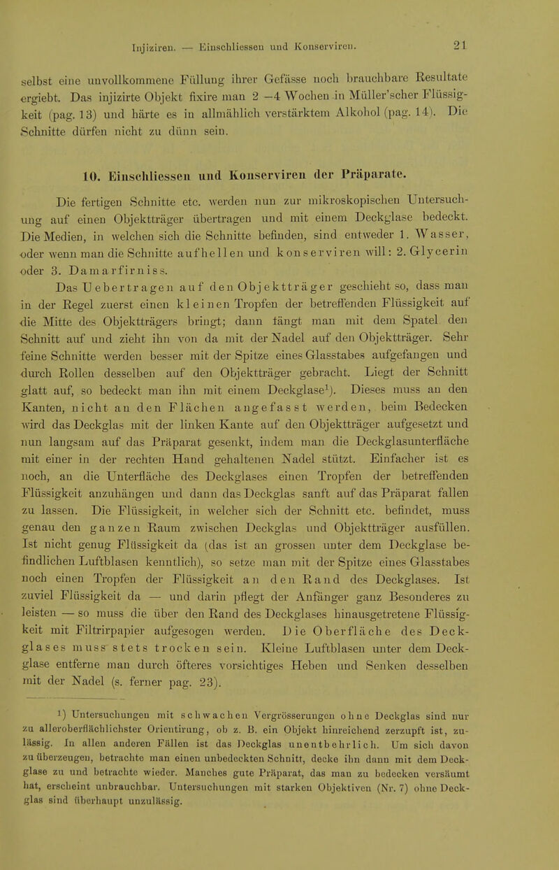 Injiziren. — selbst eine imvollkommene Fülluug ihrer Gefässe uocli brauchbare Resultate ergiebt. Das injizirte Objekt fixire man 2 -4 Wochen in Müller'scher Flüssig- keit (pag. 13) und härte es in allmählich verstärktem Alkohol (pag. 14). Die Schnitte dürfen nicht zu dünn sein. 10. Eiuschliesseu und Koiiservireii der Präparate. Die fertigen Schnitte etc. werden nun zur mikroskopischen Untersuch- ung auf einen Objektträger übertragen und mit einem Deckglase bedeckt. Die Medien, in welchen sich die Schnitte befinden, sind entweder 1. Wasser, oder wenn man die Schnitte aufhellen und konserviren will: 2. Glycerin oder 3. Damarfirniss. Das U ebertragen auf den Obj ektträger geschieht so, dass man in der Regel zuerst einen kl einen Tropfen der betreffenden Flüssigkeit auf die Mitte des Objektträgers bringt; dann fängt mau mit dem Spatel den Schnitt auf und zieht ihn von da mit der Nadel auf den Objektträger. Sehr feine Schnitte werden besser mit der Spitze eines Glasstabes aufgefangen und •durch Rollen desselben auf den Objektträger gebracht. Liegt der Schnitt glatt auf, so bedeckt man ihn mit einem Deckglase^). Dieses muss an den Kanten, nicht an den Flächen angefasst werden, beim Bedecken wird das Deckglas mit der linken Kante auf den Objektträger aufgesetzt und nun langsam auf das Präparat gesenkt, indem man die Deckglasunterfläche mit einer in der rechten Hand gehaltenen Nadel stützt. Einfacher ist es noch, an die Unterfläche des Deckglases einen Tropfen der betreffenden Flüssigkeit anzuhängen und dann das Deckglas sanft auf das Präparat fallen zu lassen. Die Flüssigkeit, in welcher sich der Schnitt etc. befindet, muss genau den ganzen Raum zwischen Deckglas und Objektträger ausfüllen. Ist nicht genug Flüssigkeit da (das ist an grossen unter dem Deckglase be- findlichen Luftblasen kenntlich), so setze man mit der Spitze eines Glasstabes noch einen Tropfen der Flüssigkeit an den Rand des Deckglases. Ist zuviel Flüssigkeit da — und darin pflegt der Anfänger gauz Besonderes zu leisten — so muss die über den Rand des Deckglases hinausgetretene Flüssig- keit mit Filtrirpapier aufgesogen werden. Die Oberfläche des Deck- glases muss stets trocken sein. Kleine Luftblasen unter dem Deck- glase entferne man durch öfteres vorsichtiges Heben und Senken desselben mit der Nadel (s. ferner pag. 23). 1) Untersuchungen mit schwachen Vergrössemngcu ohne Deckglas sind nur zu alleroberflächlichster Orientirung, ob z. B. ein Objekt hinreichend zerzupft ist, zu- lässig. In allen anderen Fällen ist das Deckglas unentbehrlich. Um sich davon zu überzeugen, betrachte man einen unbedeckten Schnitt, decke ihn dann mit dem Deck- glase zu und betrachte wieder. Manches gute Präparat, das man zu bedecken versäumt hat, erscheint unbrauchbar. Untersuchungen mit starken Objektiven (Nr. 7) ohne Deck- glas sind überhaupt unzulässig.