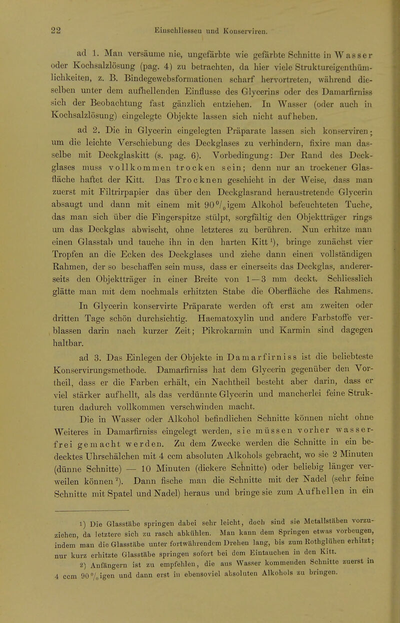 ad 1. Man versäume nie, ungefärbte wie gefärbte Schnitte in Wasser oder Kochsalzlösung (pag. 4) zu betrachten, da hier viele Struktureigenthüiii- lichkeiten, z. B. Bindegewebsformationen scharf hervortreten, während die- selben unter dem aufliellenden Einflüsse des Glycerins oder des Damarfirniss sich der Beobachtung fast gänzlich entziehen. In Wasser (oder auch in KocbsalzlösuDg) eingelegte Objekte lassen sich nicht aufheben. ad 2. Die in Glycerin eingelegten Präparate lassen sich konserviren; um die leichte Verschiebung des Deckglases zu verhindern, fixire man das- selbe mit Deckglaskitt (s. pag. 6). Vorbedingung: Der Rand des Deck- glases muss vollkommen trocken sein; denn nm* an trockener Glas- fläche haftet der Kitt. Das Trocknen geschieht in der Weise, dass man zuerst mit Filtrirpapier das über den Deckglasrand heraustretende Glyceriji absaugt und dann mit einem mit 90^/üigem Alkohol befeuchteten Tuche, das man sich über die Fingerspitze stülpt, sorgfältig den Objektträger rings um das Deckglas abwischt, ohne letzteres zu berühren. Nun erhitze man einen Glasstab und tauche ihn in den harten Kitt ^), bringe zunächst vier Tropfen an die Ecken des Deckglases und ziehe dann einen vollständigen Rahmen, der so beschaflTen sein muss, dass er einerseits das Deckglas, anderer- seits den Objektträger in einer Breite von 1 — 3 mm deckt. Schliesslich glätte man mit dem nochmals erhitzten Stabe die Oberfläche des Rahmens. In Glycerin konservirte Präparate werden oft erst am zweiten oder dritten Tage schön durchsichtig. Haematoxylin und andere Farbstofie ver- blassen darin nach kurzer Zeit; Pikrokarmin und Karmin sind dagegen haltbar. ad 3. Das Einlegen der Objekte in Damarfirniss ist die beliebteste Konservirungsmethode. Damarfirniss hat dem Glycerin gegenüber den Vor- theil, dass er die Farben erhält, ein Nachtheil besteht aber darin, dass er viel stärker aufhellt, als das verdünnte Glycerin und mancherlei feine Struk- turen dadurch vollkommen verschwinden macht. Die in Wasser oder Alkohol befindlichen Schnitte können nicht ohne Weiteres in Damarfirniss eingelegt werden, sie müssen vorher wasser- frei gemacht werden. Zu dem Zwecke werden die Schnitte in ein be- decktes Uhrschälchen mit 4 ccm absoluten Alkohols gebracht, wo sie 2 Minuten (dünne Schnitte) — 10 Minuten (dickere Schnitte) oder beliebig länger ver- weilen können''). Dann fische man die Schnitte mit der Nadel (sehr feine Schnitte mit Spatel und Nadel) heraus und bringe sie zum Aufhellen in ein 1) Die Glasstäte springen dabei sein- leicht, doch sind sie MetallstUbeu vorzu- ziehen, da letztere sich zu rasch abkühlen. Man kann dem Springen etwas vorbeugen, indem man die Glasstäbe unter fortwährendem Drehen lang, bis zum Kothglühen erhitzt; nur kurz erhitzte Glasstäbe springen sofort bei dem Eintauchen in den Kitt. 2) Anfängern ist zu empfehlen, die aus Wasser kommenden Schnitte zuerst in 4 ccm 90 7„ igen und dann erst in ebensoviel absoluten Alkohols zu bringen.