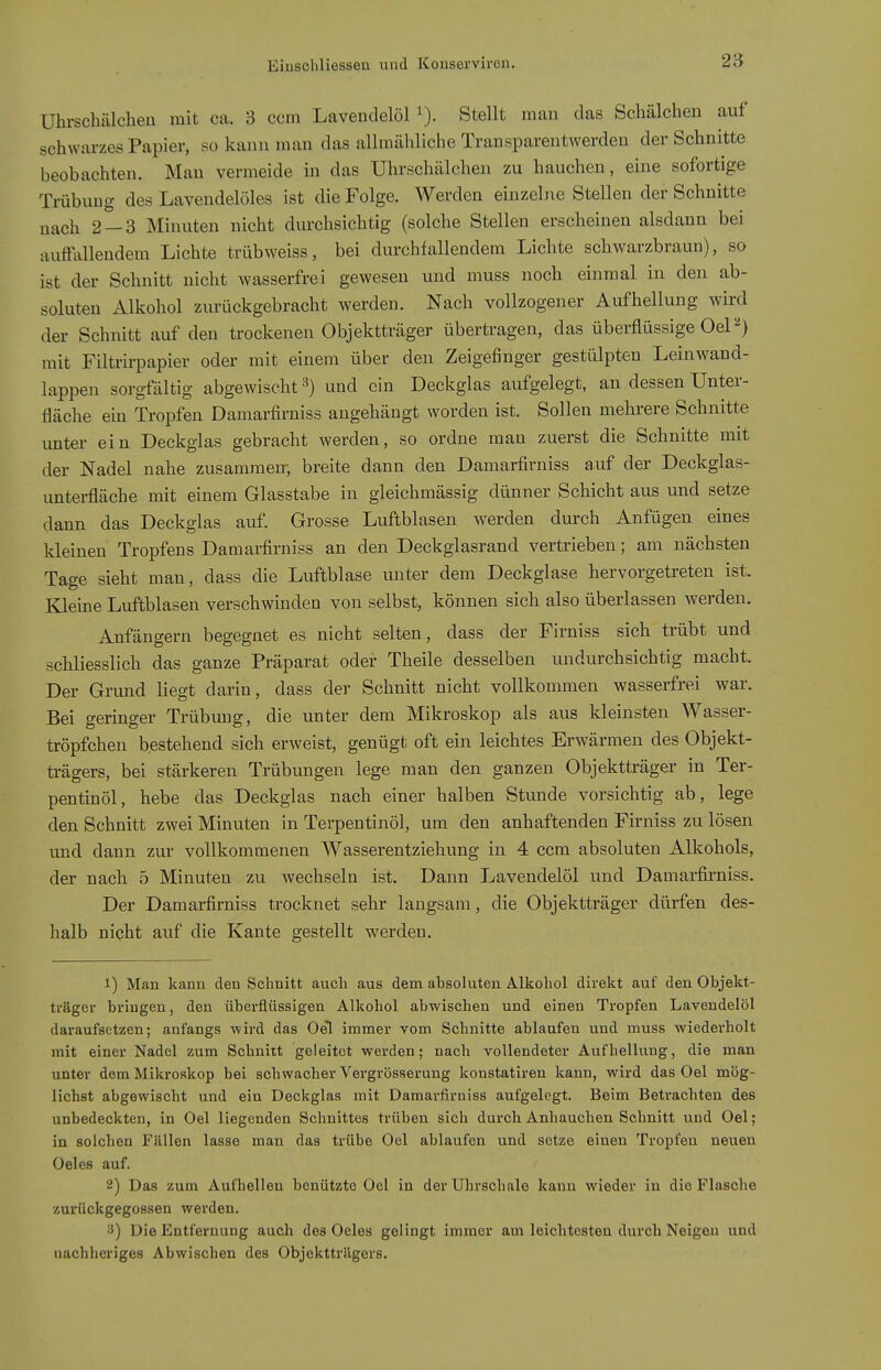 Uhrschälclieu mit ca. 3 ccm Laveudelöl Stellt mau das Schälchen auf schwarzes Papier, so kann man das allmähliche TransparentAverden der Schnitte beobachten. Mau vermeide in das Uhrschälchen zu hauchen, eine sofortige Trübung des Lavendelöles ist die Folge. Werden einzelne Stellen der Schnitte nach 2 — 3 Minuten nicht durchsichtig (solche Stellen erscheinen alsdann bei auffiülendem Lichte trübweiss, bei durchfallendem Lichte schwarzbraun), so ist der Schnitt nicht wasserfrei gewesen und muss noch einmal in den ab- soluten Alkohol zurückgebracht werden. Nach vollzogener Aufhellung wird der Schnitt auf den trockenen Objektträger übertragen, das überflüssige Oel''^) mit Filtrirpapier oder mit einem über den Zeigefinger gestülpten Leinwand- lappen sorgfältig abgewischt ^) und ein Deckglas aufgelegt, an dessen Unter- fläche ein Tropfen Damarfirniss augehängt worden ist. Sollen mehrere Schnitte unter ein Deckglas gebracht werden, so ordne man zuerst die Schnitte mit der Nadel nahe zusammen- breite dann den Damarfirniss auf der Deckglas- untei-fläche mit einem Glasstabe in gleichmässig dünner Schicht aus und setze dann das Deckglas auf. Grosse Luftblasen werden durch Anfügen eines kleinen Tropfens Damarfirniss an den Deckglasrand vertrieben; am nächsten Tage sieht man, dass die Luftblase unter dem Deckglase hervorgetreten ist. Kleine Luftblasen verschwinden von selbst, können sich also überlassen werden. Anfängern begegnet es nicht selten, dass der Firniss sich trübt und schliesslich das ganze Präparat oder Theile desselben undurchsichtig macht. Der Grimd liegt darin, dass der Schnitt nicht vollkommen wasserfrei war. Bei geringer Trübung, die unter dem Mikroskop als aus kleinsten Wasser- tröpfchen bestehend sich erweist, genügt oft ein leichtes Erwärmen des Objekt- ü-ägers, bei stärkeren Trübungen lege man den ganzen Objektträger in Ter- pentinöl, hebe das Deckglas nach einer halben Stunde vorsichtig ab, lege den Schnitt zwei Minuten in Terpentinöl, um den anhaftenden Firniss zu lösen und dann zur vollkommenen AVasserentziehung in 4 ccm absoluten Alkohols, der nach 5 Minuten zu wechseln ist. Dann Lavendelöl und Damarfirniss. Der Damarfirniss trocknet sehr langsam, die Objektträger dürfen des- halb nicht auf die Kante gestellt werden, 1) Man kann den Schnitt auch aus dem absoluten Alkohol direkt auf den Objekt- träger bringen, den überflüssigen Alkohol abwischen und einen Tropfen Lavendelöl daraufsetzen; anfangs wird das Oel immer vom Schnitte ablaufen und muss wiederholt mit einer Nadel zum Schnitt geleitet werden; nach vollendeter Aufhellung, die man unter dem Mikroskop bei schwacher Vergrösserung konstatiren kann, wird das Oel mög- lichst abgewischt und ein Deckglas mit Damarfirniss aufgelegt. Beim Betrachten des unbedeckten, in Oel liegenden Schnittes trüben sich durch Anhauchen Schnitt und Oel; in solchen Fällen lasse man das trübe Oel ablaufen und setze einen Tropfen neuen Oeles auf. 2) Das zum Aufhellen benützte Oel in der Uhrschale kann wieder in die Flasche zurückgegossen werden. Die Entfernung auch des Oeles gelingt immer am leichtesten durch Neigen und uachheriges Abwischen des Objekttriigers.