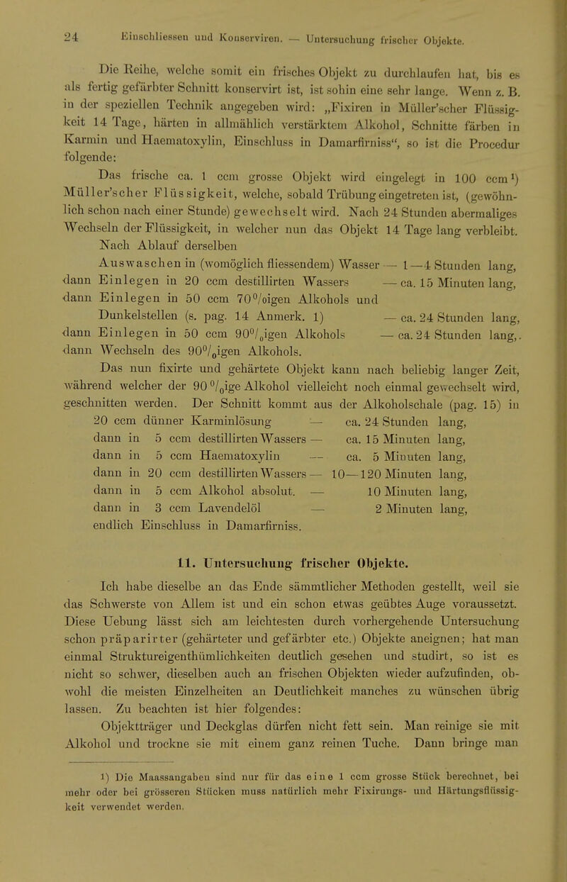 Die Reihe, welche somit ein frisches Objekt zu durchlaufen hat, bis en als fertig gefärbter Schnitt konservu-t ist, ist sohin eine sehr lange. Wenn z. B. in der speziellen Technik angegeben wird: „Fixiren in Müller'scher Flüssig- keit 14 Tage, härten in allmählich verstärktem Alkohol, Schnitte färben in Karmin und Haematoxylin, Einschluss in Damarfirniss, so ist die Procedur folgende: Das frische ca. l ccm grosse Objekt wird eingelegt in 100 ccm') Müller'scher Flüssigkeit, welche, sobald Trübung eingetreten ist, (gewöhn- lich schon nach einer Stunde) gewechselt wird. Nach 24 Stunden abermaliges Wechseln der Flüssigkeit, in welcher nun das Objekt 14 Tage lang verbleibt. Nach Ablauf derselben Auswaschen in (womöglich fliessendem) Wasser— 1—4 Stunden lang, dann Einlegen in 20 ccm destillirten Wassers — ca. 15 Minuten lang, dann Einlegen in 50 ccm 70°/oigen Alkohols und Dunkelstellen (s. pag. 14 Anmerk. 1) — ca. 24 Stunden lang, dann Einlegen in 50 ccm dO^lgigen Alkohols — ca. 24 Stunden lang,, dann Wechseln des gO^/^igen Alkohols. Das nun fixirte und gehärtete Objekt kann nach beliebig langer Zeit, während welcher der 90 °/oige Alkohol vielleicht noch einmal gewechselt wird, geschnitten werden. Der Schnitt kommt aus der Alkoholschale (pag. 15) in 20 ccm dünner Karminlösung — ca. 24 Stunden laug, dann in 5 ccm destillirten Wassers — ca. 15 Minuten lang, dann in 5 ccm Haematoxylin — ca. 5 Minuten lang, dann in 20 ccm destillirten Wassers— 10—120 Minuten lang, dann in 5 ccm Alkohol absolut. — 10 Minuten lang, dann in 3 ccm Lavendelöl — 2 Minuten lang, endlich Einschluss in Damarfirniss. 11. Untersuchung frischer Objekte. Ich habe dieselbe an das Ende sämmtlicher Methoden gestellt, weil sie das Schwerste von Allem ist und ein schon etwas geübtes Auge voraussetzt. Diese Uebung lässt sich am leichtesten durch vorhergehende Untersuchung schon präparirter (gehärteter und gefärbter etc.) Objekte aneignen; hat man einmal Struktureigenthümlichkeiten deutlich gesehen und studirt, so ist es nicht so schwer, dieselben auch an frischen Objekten wieder aufzufinden, ob- wohl die meisten Einzelheiten an Deutlichkeit manches zu wünschen übrig lassen. Zu beachten ist hier folgendes: Objektträger und Deckglas dürfen nicht fett sein. Man reinige sie mit Alkohol und trockne sie mit einem ganz reinen Tuche. Dann bringe man 1) Die Maassangabeu sind nur für das eine 1 ccm grosse Stüclt berechnet, bei mehr oder bei grösseren Stücken muss natürlich mehr Fixiruugs- uud Uilrtungsflüssig- keit verwendet werden.