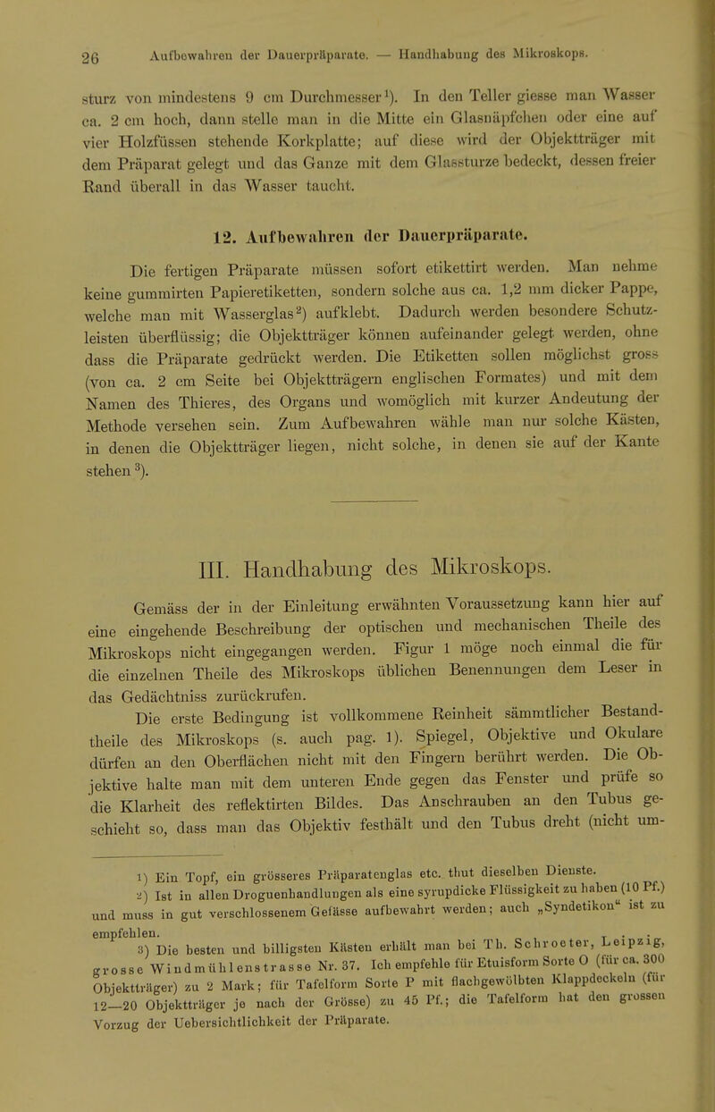 Sturz von mindestens 9 cm Durchmesser In den Teller giesse man Wasser ca. 2 cm hoch, dann stelle man in die Mitte ein Glasuäpfclieii oder eine auf vier Holzfüssen stehende Korkplatte; auf diese wird der Objektträger mit dem Präparat gelegt und das Ganze mit dem Glassturze bedeckt, dessen freier Rand überall in das Wasser taucht. 12. Aufbewahren der Dauerpräparate. Die fertigen Präparate müssen sofort etikettirt werden. Man nehme keine gumrairten Papieretiketten, sondern solche aus ca. 1,2 mm dicker Pappe, welche mau mit Wasserglas^) aufklebt. Dadurch werden besondere Schutz- leisten überflüssig; die Objektträger können aufeinander gelegt, werden, ohne dass die Präparate gedrückt werden. Die Etiketten sollen möglichst gross (von ca. 2 cm Seite bei Objektträgern englischen Formates) und mit dem Namen des Thieres, des Organs imd womöglich mit kurzer Andeutung der Methode versehen sein. Zum Aufbewahren wähle man nur solche Kästen, in denen die Objektträger liegen, nicht solche, in denen sie auf der Kante stehen % III. Handhabung des Mikroskops. Gemäss der in der Einleitung erwähnten Voraussetzung kann hier auf eine eingehende Beschreibung der optischen und mechanischen Theile des Mikroskops nicht eingegangen werden. Figur 1 möge noch einmal die für die einzelnen Theile des Mikroskops üblichen Benennungen dem Leser in das Gedächtniss zurückrufen. Die erste Bedingung ist vollkommene Reinheit sämmtlicher Bestand- theile des Mikroskops (s. auch pag. 1). Spiegel, Objektive und Okulare dürfen an den Obei-flächen nicht mit den Fingern berührt werden. Die Ob- jektive halte man mit dem unteren Ende gegen das Fenster und prüfe so die Klarheit des reflektirten Bildes. Das Anschrauben an den Tubus ge- schieht so, dass man das Objektiv festhält und den Tubus dreht (nicht um- 1) Ein Topf, ein grösseres Präparatenglas etc. tbut dieselben Dienste. •^) Ist in allen DroguenbandluDgen als eine syrupdicke Flüssigkeit zu haben (10 Pf.) und muss in gut verscblossenem Gefässe aufbewahrt werden; auch „Syndetikon ist zu empfehlen. . . 3) Die besten und billigsten Kästen erhält man bei Tb. Schroeter, Leipzig, grosse Windmühlenstrasse Nr. 37. Ich empfehle für Etuisform Sorte 0 (für ca. 300 Obiektträger) zu 2 Mark; für Tafelform Sorte P mit flachgewölbten Klappdeckeln (für 12-20 Objektträger je nach der Grösse) zu 45 Pf.; die Tafelform hat den grossen Vorzug der Uebersichtlichkeit der Präparate.
