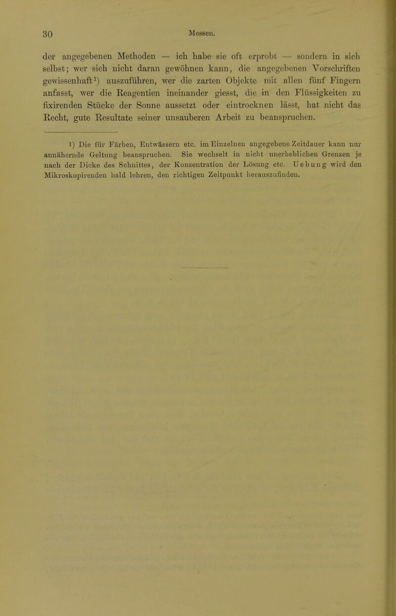 der angegebenen Methoden — ich habe sie oft erprobt — sondern in sich selbst; wer sich nicht daran gewöhnen kann, die angegebenen Vorschriften gewissenhaft^) auszuführen, wer die zarten Objekte mit allen fünf Fingern anfasst, wer die Reagentien ineinander giesst, die in den Flüssigkeiten zu fixirenden Stücke der Sonne aussetzt oder eintrocknen lässt, hat nicht das Recht, gute Resultate seiner unsauberen Arbeit zu beanspruchen. 1) Die für Färben, Entwässern etc. im Einzelnen angegebene Zeitdauer kann nur annähernde Geltung beanspruchen. Sie wechselt in nicht unerlieblichen Grenzen je nach der Dicke des Schnittes, der Konzentration der Lösung etc. Uebung wird den Mikroskopirenden bald lehren, den richtigen Zeitpunkt herauszufinden.