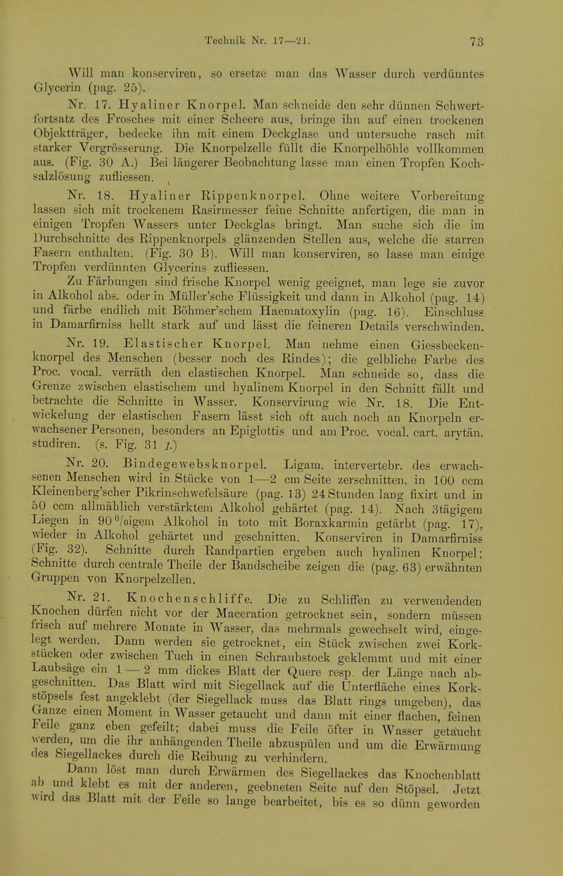 Will man konserviren, so ersetze mau das Wasser durch verdünntes Glycerin (pag. 25). Nr. 17. Hyaliner Knorpel. Man schneide den sehr dünnen Schwert- fortsatz des FroscliGS mit einer Scheere aus, bringe ihn auf einen ti-ockenen Objektträger, bedecke ihn mit einem Deckglase und untersuche rasch mit stai-ker Vergrösserung. Die Knorpelzelle füllt die Knorpelhöhle vollkommen aus. (Fig. 30 A.) Bei längerer Beobachtung lasse man einen Tropfen Koch- salzlösuns^ zufliessen. Nr. 18. Hyaliner Eippenknorpel. Ohne weitere Vorbereitung lassen sich mit trockenem Rasirmesser feine Schnitte anfertigen, die man in einigen Tropfen Wassers unter Deckglas bringt. Man suche sich die im Durchschnitte des Rippenknorpels glänzenden Stellen aus, welche die starren Fasern enthalten. (Fig. 30 B). Will man konserviren, so lasse man einige Tropfen verdünnten Glycerins zufliessen. Zu Färbmigen sind frische Knorpel wenig geeignet, man lege sie zuvor in Alkohol abs. oder in Müller'sche Flüssigkeit und dann in Alkohol (pag. 14) und färbe endlich mit Böhmer'schem Haematoxylin (pag. 16). Einschluss in Damaxfirniss hellt stark auf und lässt die feineren Details verschwinden. Nr. 19. Elastischer Knorpel. Man nehme einen Giessbecken- knorpel des Menschen (besser noch des Rindes); die gelbliche Farbe des Proc. vocal. verräth den elastischen Knorpel. Man schneide so, dass die Grenze zwischen elastischem und hyalinem Knorpel in den Schnitt fällt und betrachte die Schnitte in Wasser. Konservirung wie Nr. 18. Die Ent- wicklung der elastischen Fasern lässt sich oft auch noch an Knorpeln er- wachsener Personen, besonders an Epiglottis und am Proc. vocal. cart. arytän. Studiren. (s. Fig. 31 i.) Nr. 20. Bindegewebsknorpel. Ligam. intervertebr. des erwach- senen Menschen wird in Stücke von 1—2 cm Seite zerschnitten, in 100 ccm Kleinenberg'scher Pikrinschwefelsäure (pag. 13) 24 Stunden lang fixirt und in 50 ccm allmählich verstärktem Alkohol gehärtet (pag. 14). Nach 3tägigem Liegen in eO^/oigem Alkohol in toto mit Boraxkarmin getärbt (pag. 17), wieder in Alkohol gehärtet und geschnitten. Konserviren in Damarfirniss (Fig,^ 32). Schnitte durch Randpartien ergeben auch hyalinen Knorpel; Schnitte durch cenü-ale Theile der Bandscheibe zeigen die (pag. 63) erwähnten Gruppen von Knorpelzellen. Nr. 21. Knochen schliffe. Die zu Schliffen zu verwendenden Knochen dürfen nicht vor der Maceration getrocknet sein, sondern müssen frisch auf mehrere Monate in Wasser, das mehrmals gewechselt wird, einge- legt werden. Dann werden sie getrocknet, ein Stück zwischen zwei Kork- stücken oder zwischen Tuch in einen Schraubstock geklemmt und mit einer Laubsäge ein 1 — 2 mm dickes Blatt der Quere resp. der Länge nach ab- geschnitten. Das Blatt wird mit Siegellack auf die ünterfläche eines Kork- stopsels fest angeklebt (der Siegellack muss das Blatt rings umgeben), das Ganze emen Moment in Wasser getaucht und dann mit einer flachen, feinen l-eile ganz eben gefeilt; dabei muss die Feile öfter in Wasser getaucht werden, um die ihr anhängenden Theile abzuspülen und um die Erwännung des Siegellackes durch die Reibung zu verhindern. Dann löst man durch Erwärmen des Siegellackes das Kiiochenblatt IT ^^^»'e^i. geebneten Seite auf den Stöpsel. Jetzt wird das Blatt mit der Feile so lange bearbeitet, bis es so dünn geworden