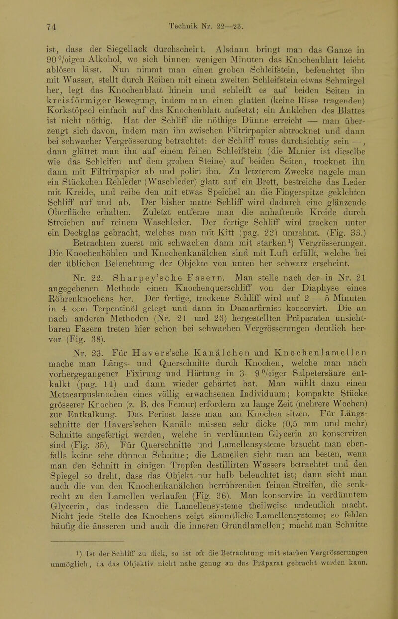 ist, dass der Siegellack durchscheint. Alsdann bringt man das Ganze in 90 /oigen Alkohol, wo sich binnen wenigen Minuten das Kiaochenblatt leicht ablösen lässt. Nun nimmt man einen groben Schleifstein, befeuchtet ihn mit Wasser, stellt durch Reiben mit einem zweiten Schleifstein etwas Schmirgel her, legt das Knochenblatt hinein und schleift es auf beiden Seiten in kreisförmiger Bewegung, indem man einen glatten (keine Risse tragenden) Korkstöpsel einfach auf das Knochenblatt aufsetzt; ein Ankleben des Blattes ist nicht nöthig. Hat der Schliff die nöthige Dünne erreicht — man über- zeugt sich davon, indem man ihn zwischoi Filtrirpapier abtrocknet und dann bei schwacher Vergrösserung betrachtet: der Schliff muss durchsichtig sein —, dann glättet man ihn auf einem feinen Schleifstein (die Manier ist dieselbe wie das Schleifen auf dem groben Steine) auf beiden Seiten, trocknet ihn dann mit Filtrirpapier ab und polirt ihn. Zu letzterem Zwecke nagele man ein Stückchen Rehleder (Waschleder) glatt auf ein Brett, bestreiche das Leder mit Kreide, und reibe den mit etwas Speichel an die Fingerspitze geklebten Schliff auf und ab. Der bisher matte Schliff wird dadurch eine glänzende Oberfläche erhalten. Zuletzt entferne man die anhaftende Kreide diu-ch Streichen auf reinem Waschleder. Der fertige Schliff wird trocken unter ein Deckglas gebracht, welches man mit Kitt (pag. 22) umrahmt. (Fig. 33.) Betrachten zuerst mit schwachen dann mit starken^) Vergi'össerungen. Die Knochenhöhlen und Knochenkanälchen sind mit Luft erfüllt, welche bei der üblichen Beleuchtung der Objekte von unten her schwarz erscbeint. Nr. 22. Sharpey'sche Fasern. Man stelle nach der in Nr. 21 angegebenen Methode einen Knochenquerschliff von der Diaphyse eines Röhrenknochens her. Der fertige, trockene Schliff wird auf 2 — 5 Minuten in 4 ccm Terpentinöl gelegt und dann in Damarfirniss konservirt. Die an nach anderen Methoden (Nr. 21 und 23) hergestellten Präparaten unsicht- baren Fasern treten hier schon bei schwachen Vergrösserungen deutlich her- vor (Fig. 38). Nr. 23. Für Havers'sche Kanäleben und Knochenlamellen maqhe man Längs- und Querschnitte durch Käiochen, welche man nach vorhergegangener Fixirung und Härtung in 3—9^/oiger Salpetersäure ent- kalkt (pag. 14) und dann wieder gehärtet hat. Man wählt dazu einen Metacarpusknochen eines völlig erwachsenen Individuum; kompakte Stücke grösserer Knochen (z. B. des Femur) erfordern zu lange Zeit (mehrere Wochen) zur Entkalkung. Das Periost lasse man am Knochen sitzen. Für Längs- schnitte der Havers'schen Kanäle müssen sehr dicke (0,5 mm und mehr) Schnitte angefertigt werden, welche in verdünntem Glycerin zu koiiserviren sind (Fig. 35). Für Querschnitte und Laraellensysteme braucht man eben- falls keine sehr dünnen Schnitte; die Lamellen sieht man am besten, wenn man den Schnitt in einigen Tropfen destillirten Wassers beti-achtet und den Spiegel so dreht, dass das Objekt nur halb beleuchtet ist; dann sieht man auch die von den Knochenkanälchen herrührenden feinen Streifen, die senk- recht zu den Lamellen verlaufen (Fig. 36). Man konservire in verdünntem Glycerin, das indessen die Lamellensysteme theilweise undeutlich macht. Nicht jede Stelle des Knochens zeigt sämmtliche Lamellensysteme; so fehlen häufig die äusseren und auch die inneren Grundlamellen; macht man Schnitte 1) Ist der Schliff zu dick, so ist oft die Betraclitung mit starken Vergrösserungen unmöglicli, da das Objektiv nicht nahe genug an das Prälparat gebracht werden kann.