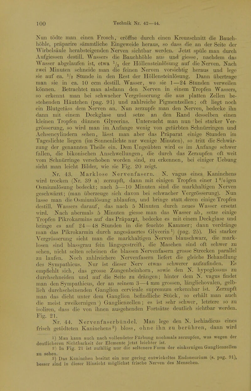Nun tödte man einen Frosch, eröffne durch einen Ka-euz,schnitfc die Bauch- höhle, prüparire sämmtliche Eingeweide heraus, so dass die an der Seite der Wirbelsäule herabsteigenden Nerven sichtbar werden. Jetzt spüle man durch Aufgiessen destill. Wassers die Bauchhöhle aus und giesse, nachdem das Wasser abgelaufen ist, etwa ^/g der Höllensteinlösung auf die Nerven. Nach zwei Minuten schneide man die feinen Nerven vorsichtig heraus und lege sie auf ca. Stunde in den Kest der Höllensteinlösung. Dann übertrage man sie in ca. 10 ccm destill. Wasser, wo sie 1—24 Stunden verweilen können. Betrachtet man alsdann den Nerven in einem Tropfen Wassers, so erkennt man bei schwacher Vergrösserung die aus platten Zellen be- stehenden Pläutchen (pag. 91) und zahlreiche Pigmentzellen; oft liegt noch ein Blutgefäss dem Nerven an. Nun zerzupfe man den Nerven, bedecke ihn dann mit einem Deckglase und setze an den Rand desselben einen kleinen Tropfen dünnen Glycerms. Untersucht man nun bei starker Ver- grösserung, so wird man im. Anfange wenig von getärbten Schnürringen und i^chsencylindern sehen, lässt man aber das Präparat einige Stunden im Tageslichte liegen (im Sonnenlichte nur wenige Minuten), so tritt die Schwär- zung der genannten Theile ein. Dem Ungeübten wird es im Anfange schwer fallen, die bikonischen Anschwellungen, die durch das Zerzupfen oft weit vom Schnürringe verschoben worden sind, zu erkennen, bei einiger Uebmig sieht man leicht Bilder, wie sie Fig. 20 zeigt. Nr. 43. Marklose Nervenfasern. N. vagus eines Kaninchens wird trocken (Nr. 39 a) zerzupft, dann mit einigen Tropfen einer l/oigen Osmimnlösung bedeckt; nach 5—10 Minuten sind die markhaltigen Nerven geschwärzt; (man überzeuge sich davon bei schwacher Vergrösserung). Nun lasse man die Osmiumlösung ablaufen, und bringe statt deren einige Tropfen destill. Wassers darauf, das nach 5 Minuten durch neues Wasser ersetzt wird. Nach abermals 5 Minuten giesse man das Wasser ab, setze einige Tropfen Pikrokarmins auf das Präparat, bedecke es mit einem Deckglase imd bringe es auf 24 — 48 Stunden in die feuchte Kammer; dann verdränge man das Pikrokarmin durch angesäuertes Glycerin^) (pag. 25). Bei starker Vergrösserung sieht man die markhaltigen Nerven blauschwarz, die mark- losen sind blassgrau fein längsgestreift, die Maschen sind oft schwer zu sehen, nicht selten scheinen die blassen Nervenfasern grosse Strecken parallel zu laufen. Noch zahlreichere Nervenfasern liefert die gleiche Behandlung des Sympathicus. Nur ist dieser Nerv etwas schwerer aufzufinden. Es empfiehlt sich, das grosse Zungenbeinhorn, sowie den N. hypoglossus zu durchschneiden und auf die Seite zu drängen; hinter dem N. vagus findet man den Sympathicus, der an seinem 3—4 mm grossen, länglichovalen, gelb- lich durchscheinenden Ganglion cer^ncale suprenmm erkennbar ist. Zerzupft man das dicht unter dem Ganglion befindliche Stück, so erhält man auch die meist zweikernigen ) Ganglienzellen; es ist sehr schwer, letztere so zu isoliren, dass die von ihnen ausgehenden Fortsätze deutlich sichtbar werden, Fig. 21. Nr. 44. Nervenfaserbündeh Man, lege den N. ischiadicus eines frisch getödtetcn Kaninchens3) bloss, ohne ihn zu berühren, dann wird 1) Mau kann auch nach vollendeter Fiirbuug uoclinials zerzupfen, was wegen der deutlicheren Sichtharkeit der Elemente jetzt leichter ist. a) In Fig. 21 ist zufällig nur die seltenere Form der einkernigeu Ganglienzellen zu sehen. 3) Das Kaninchen besitzt ein nur gering entwickeltes Endoneurium (s. pag. 91j, besser sind in dieser Hinsicht möglichst frische Nerven des Menschen.