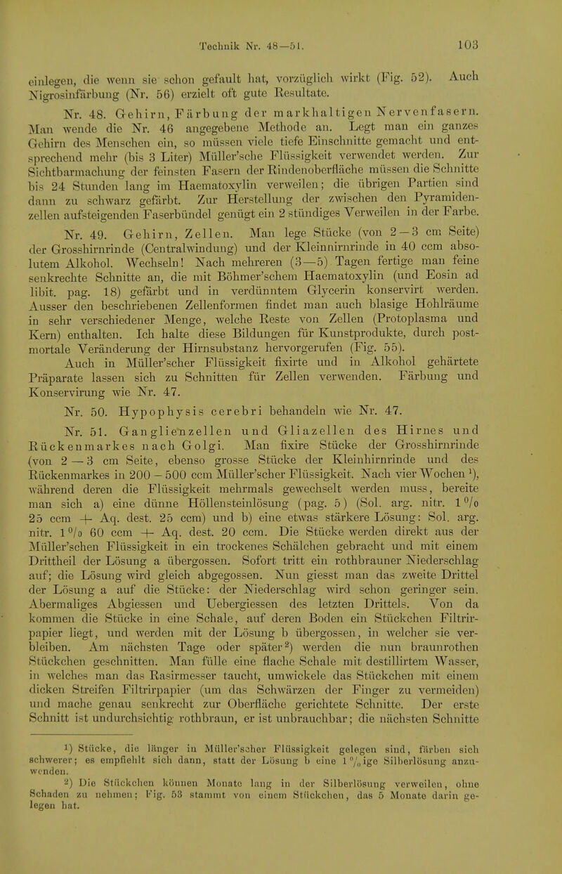 einlegen, die wenn sie schon gefault hat, vorzüglich wirkt (Fig. 52). Auch Nigrosiufärbuug (Nr. 56) erzielt oft gute Resultate. Nr. 48. Gehirn, Färbung der ra arkhaltigen Nervenfasern. Man wende die Nr. 46 angegebene Methode an. Legt man ein ganzes Gehirn des Menschen ein, so müssen viele tiefe Einschnitte gemacht und ent- sprechend mehr (bis 3 Liter) Müller'sche Flüssigkeit verwendet werden. Zur Sichtbarmachung der feinsten Fasern der Rindenoberfläche müssen die Schnitte bis 24 Stunden lang im Haematoxylin verweilen; die übrigen Partien sind dann zu schwarz gefärbt. Zur Herstellung der zwischen den Pyramiden- zellen aufsteigenden Faserbündel genügt ein 2 stündiges Verweilen in der Farbe. Nr. 49. Gehirn, Zellen. Man lege Stücke (von 2 — 3 cm Seite) der Grosshirnrinde (Centraiwindung) und der Kleinnirnrinde in 40 ccm abso- lutem Alkohol. Wechseln! Nach mehreren (3—5) Tagen fertige mau feine senkrechte Schnitte an, die mit Böhmer'schem Haematoxylin (und Eosin ad libit. pag. 18) gefärbt und in verdünntem Glycerin konservirt werden. Ausser den beschriebenen Zellenformen findet man auch blasige Hohlräume in sehr verschiedener Menge, welche Reste von Zellen (Protoplasma und Kern) enthalten. Ich halte diese Bildungen für Kunstprodukte, durch post- mortale Veränderung der Hirnsubstanz hervorgerufen (Fig. 55). Auch in Müller'scher Flüssigkeit fixirte und in Alkohol gehärtete Präparate lassen sich zu Schnitten für Zellen verwenden. Färbung und Konservirung wie Nr. 47. Nr. 50. Hypophysis cerebri behandeln wie Nr. 47. Nr. 51. Gan glie'nzellen und Gliazellen des Hirnes und Rückenmarkes nach Golgi. Man fixire Stücke der Grosshirnrinde (von 2—3 cm Seite, ebenso grosse Stücke der Kleinhirnrinde und des Rückenmarkes in 200 - 500 ccm Müller'scher Flüssigkeit. Nach vier Wochen ^), während deren die Flüssigkeit mehrmals gewechselt werden muss, bereite man sich a) eine dünne Höllensteinlösung (pag. 5) (Sol. arg. nitr. l^/o 25 ccm 4- Aq. dest. 25 ccm) und b) eine etwas stärkere Lösung: Sol. arg. nitr. 1 '^/o 60 ccm -|- Aq. dest. 20 ccm. Die Stücke werden direkt aus der MüUer'schen Flüssigkeit in ein trockenes Schälchen gebracht und mit einem Drittheil der Lösung a Übergossen. Sofort tritt ein rothbrauner Niederschlag auf; die Lösung wird gleich abgegossen. Nun giesst man das zweite Drittel der Lösmig a auf die Stücke: der Niederschlag wird schon geringer sein. Abermaliges Abgiessen und Uebergiessen des letzten Drittels. Von da kommen die Stücke in eine Schale, auf deren Boden ein Stückchen Filtrir- papier liegt, und werden mit der Lösung b übergössen, in welcher sie ver- bleiben. Am nächsten Tage oder später^) werden die nun braunrothen Stückchen geschnitten. Man fülle eine flache Schale mit destillirtem Wasser, in welches man das Rasirmesser taucht, umwickele das Stückchen mit einem dicken Streifen Filtrirpapier (um das Schwärzen der Finger zu vermeiden) und mache genau senkrecht zur Oberfläche gerichtete Schnitte. Der erste Schnitt ist undurchsichtig rothbraun, er ist unbrauchbar; die nächsten Schnitte 1) Stücke, die länger iu Müller'scher Flüssigkeit gelegen sind, färhon sich schwerer; es empfiehlt sich dann, statt der Lösung h eine l7nige Silberlösung anzu- wenden. 2) Die Stückchen können Monate lang in der Silberlösung verweilen, ohne Schaden zu nehmen; Fig. 53 stammt von einem Stückchen, das 5 Monate darin ge- legen hat.