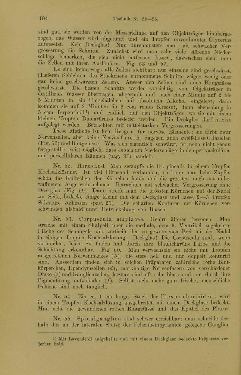 sind gut, sie werden von der Messerklinge auf den Objektträger hinüberge- zogen, das Wasser wird abgetupft und ein Tropfen unverdünjiten Glycerins aufgesetzt. Kein Deckglas! Nun durchmustere man mit schwacher Ver- grösserung die Schnitte. Zunächst wird man sehr viele störende Nieder- schläge bemerken, die sich nicht entfernen lassen, dazwischen sieht man die Zellen mit ihren Ausläufern. Fig. 53 und 57. Es sind keineswegs alle Zellen sichtbar; nur einzelne sind geschwärzt. (Tieferen Schichten des Stückchens entnommene Schnitte zeigen wenig oder gar keine geschwärzten Zellen). Ausser den Zellen sind auch Blutgefässe gescliAvärzt. Die besten Schnitte werden vorsichtig vom Objektträger in destillirtes Wasser übertragen, abgespült und nach einer Minute auf 2 bis 5 Minuten in ein Uhrschälchen mit absolutem Alkohol eingelegt; dann kommen sie auf 2 Minuten in 3 com reines Kreosot, dann ebensolang in 5 ccm Terpentinöl 1) und endlich auf den Objektträger, wo sie mit einem kleinen Tropfen Damarfirniss bedeckt werden. Ein Deckglas darf nicht aufgelegt werden. Betrachten mit mittelstarken Vergrösserungen. Diese Methode ist kein Reagens für nervöse Elemente; sie färbt zwar Nervenzellen, aber keine Nervenfasern, dagegen auch zweifellose Gliazellen (Fig. 53) und Blutgefässe. Was sich eigentlich schwärzt, ist noch nicht genau festgestellt; es ist möglich, dass es sich um Niederschläge in den perivaskulären und pericellulären Räumen (pag. 90) handelt. Nr. 52. Hirns and. Man zerzupfe die Gl. pinealis in einem Tropfen Kochsalzlösung. Ist viel Hirnsand vorhanden, so kann man beim Zupfen schon das Knirschen der Körnchen hören und die grössten auch mit unbe- waffnetem Auge wahrnehmen. Betrachten mit schwacher Vergrösserung ohne Deckglas (Fig. 59). Dann streife man die grössten Körnchen mit der Nadel zur Seite, bedecke einige kleine mit dem Deckglase und lasse 2—3 Tropfen Salzsäure zufliessen (pag. 25). Die scharfen Konturen der Körnchen ver- schwinden alsbald unter Entwickelung von Blasen. Nr. 53. Corpuscula araylacea. Gehirn älterer Personen. Man streiche mit einem Skalpell über die mediale, dem 3. Ventrikel zugekehi-te Fläche des Sehhügels und zertheile den so gewonnenen Brei mit der Nadel in einigen Tropfen Kochsalzlösung. Deckglas! Die Corpuscula sind, weiui vorhanden, leicht zu finden und durch ihre bläulichgrüne Farbe imd die Schichtung erkennbar. Fig. 60. Man verwechsele sie nicht mit Tropfen ausgetretenen Nervenmarkes {b), die stets hell und nur doppelt konturirt sind. Ausserdem finden sich in solchen Präparaten zahlreiche rothe Blut- körperchen, Ependymzellen (d), markhaltige Nervenfasern von verschiedener Dicke (e) und Ganglienzellen, letztere sind oft sehr blass und nur dm'ch ihre Pigmentirung aufzufinden (/). Selbst nicht mehr ganz frische, menschliche Gehirne sind noch tauglich. Nr. 54. Ein ca. 1 cm langes Stück der Plexus chorioideus wird in einem Tropfen Kochsalzlösung ausgebreitet, mit einem Deckglase bedeckt. Man sieht die gewundenen rothen Blutgefässe und das Epithel des Plexus. Nr. 55. Spinalganglien sind schwer erreichbar; man schneide des- halb das an der lateralen S^jitze der Felsenbeinpyramide gelegene Ganglion 1) Mit Lavendelöl aufgehellte uud mit einem üeckglase bedeckte Prüparate ver- derben bald.