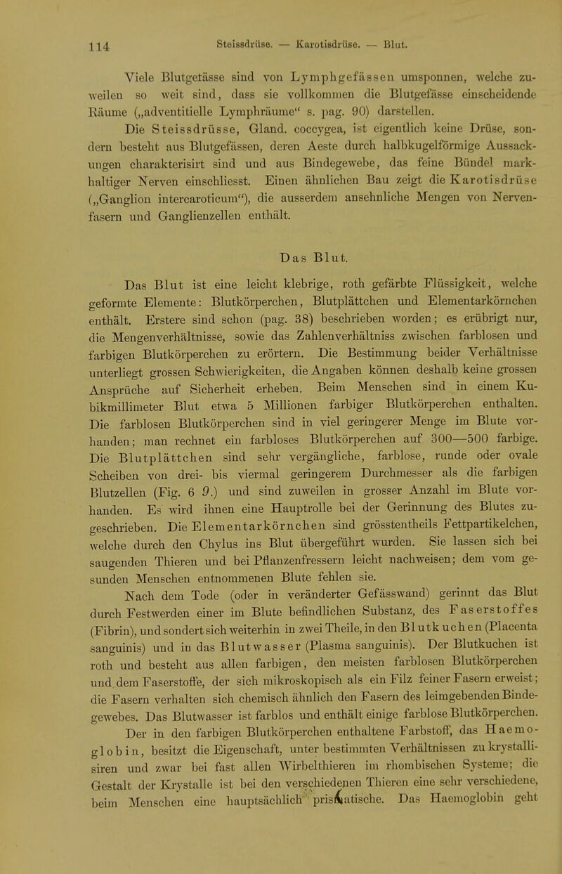 Steissdrüse. — Karotisdrüse. — Blut. Viele Blutgetässe sind von Lympligefässen umsponnen, welche zu- weilen so weit sind, dass sie vollkommen die Blutgefässe einscheidende Räume („adventitielle Lymphräume s. pag. 90) darfitellen. Die Steissdrüsse, Gland. coccygea, ist eigentlich keine Drüse, son- dern besteht aus Blutgefässen, deren Aeste durch halbkugelförmige Aussack- ungen charakterisirt sind und aus Bindegewebe, das feine Bündel murk- haltiger Nerven einschliesst. Einen ähnlichen Bau zeigt die Karotisdrüse („Ganglion intercaroticum), die ausserdem ansehnliche Mengen von Nerven- fasern und Ganglienzellen enthält. Das Blut. Das Blut ist eine leicht klebrige, roth gefärbte Flüssigkeit, welche geformte Elemente: Blutkörperchen, Blutplättchen und Elementarkörnchen enthält. Erstere sind schon (pag. 38) beschrieben worden; es erübrigt nur, die Mengenverhältnisse, sowie das Zahlenverhältniss zwischen farblosen und farbigen Blutkörperchen zu erörtern. Die Bestimmung beider Verhältnisse unterliegt grossen Schwierigkeiten, die Angaben können deshalb keine grossen Ansprüche auf Sicherheit erheben. Beim Menschen sind in einem Ku- bikmillimeter Blut etwa 5 Millionen farbiger Blutkörperchen enthalten. Die farblosen Blutkörperchen sind in viel geringerer Menge im Blute vor- handen; man rechnet ein farbloses Blutkörperchen auf 300—500 farbige. Die Blutplättchen sind sehr vergängliche, farblose, runde oder ovale Scheiben von drei- bis viermal geringerem Durchmesser als die farbigen Blutzellen (Fig. Q 9.) und sind zuweilen in grosser Anzahl im Blute vor- handen. Es wird ihnen eine Hauptrolle bei der Gerinnung des Blutes zu- geschrieben. Die Elementarkörnchen sind grösstentheils Fettpartikelchen, welche durch den Chylus ins Blut übergeführt wurden. Sie lassen sich bei saugenden Thieren und bei Pflanzenfressern leicht nachweisen; dem vom ge- sunden Menschen entnommenen Blute fehlen sie. Nach dem Tode (oder in veränderter Gefässwand) gerinnt das Blut durch Festwerden einer im Blute befindlichen Substanz, des Faserstoffes (Fibrin), und sondert sich weiterhin in zwei Theile, in den Blutkuchen (Placenta sanguinis) und in das Blutwasser (Plasma sanguinis). Der Blutkuchen ist roth und besteht aus allen farbigen, den meisten farblosen Blutkörperchen und. dem Faserstoffe, der sich mikroskopisch als ein Filz feiner Fasern erweist; die Fasern verhalten sich chemisch ähnlich den Fasern des leimgebenden Binde- gewebes. Das Blutwasser ist farblos vuid enthält einige farblose Blutkörperchen. Der in den farbigen Blutkörperchen enthaltene Farbstoff, das Haemo- glob in, besitzt die Eigenschaft, vmter bestimmten Verhältnissen zu laystalli- siren und zwar bei fast allen Wirbelthiereu im rhombischen Systeme; die Gestalt der Krystalle ist bei den verschiedeAcn Thieren eine sehr verschiedene, beim Menschen eine hauptsächlich' prismatische. Das Haemoglobin geht