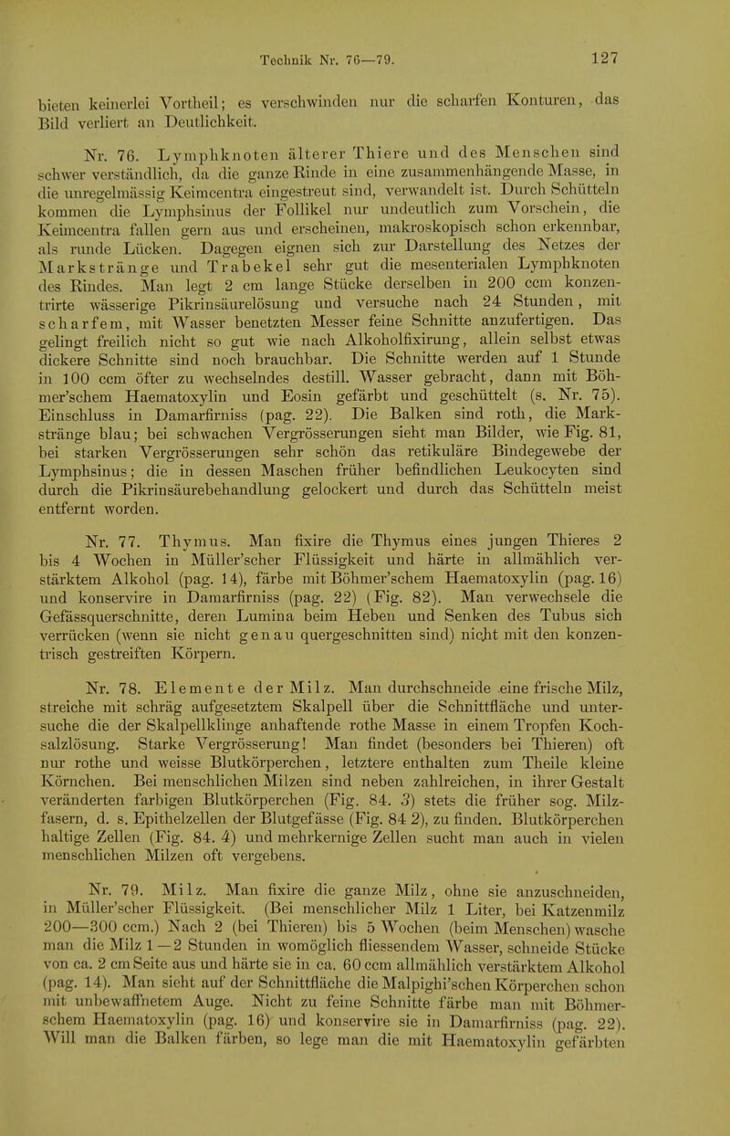 bieten keinerlei Vortheil; es verschwinden nur die schaifen Konturen, das Bild verliert an Deutlichkeit. Nr. 76. Lymphknoten älterer Thiere und des Menschen sind schwer verständlich, da die ganze Rinde in eine zusammenhängende Masse, in die unregelmässig Keimcentra eingestreut sind, verwandelt ist. Durch Schütteln kommen die Lymphsinus der Follikel nur undeutlich zum Vorschein, die Keimcentra fallen gern aus und erscheinen, makroskopisch schon erkennbar, als runde Lücken. Dagegen eignen sich zur Darstellung des Netzes der Markstränge und Trabekel sehr gut die mesenterialen Lymphknoten des Rindes, Man legt 2 cm lange Stücke derselben in 200 ccm konzen- trirte wässerige Pikrinsäurelösung und versuche nach 24 Stunden, mit scharfem, mit Wasser benetzten Messer feine Schnitte anzufertigen. Das gelingt freilich nicht so gut wie nach Alkoholfixirung, allein selbst etwas dickere Schnitte sind noch brauchbar. Die Schnitte werden auf 1 Stunde in 100 ccm öfter zu wechselndes destill. Wasser gebracht, dann mit Böh- mer'schem Haematoxylin und Eosin gefärbt und geschüttelt (s. Nr. 75). Einschluss in Damarfirniss (pag. 22). Die Balken sind roth, die Mark- stränge blau; bei schwachen Vergrösserungen sieht man Bilder, wie Fig. 81, bei starken Vergrösserungen sehr schön das retikuläre Bindegewebe der Lymphsinus; die in dessen Maschen früher befindlichen Leukocyten sind durch die Pikrinsäurebehandlung gelockert und durch das Schütteln meist entfernt worden, Nr, 77, Thymus, Man fixire die Thymus eines jungen Thieres 2 bis 4 Wochen in Müller'scher Flüssigkeit und härte in allmählich ver- stärktem Alkohol (pag, 14), färbe mit Böhmer'schem Haematoxylin (pag, 16) und konservire in Damarfirniss (pag, 22) (Fig. 82). Man verwechsele die Gefässquerschnitte, deren Lumina beim Heben und Senken des Tubus sich verrücken (wenn sie nicht genau quergeschnitten sind) nicjit mit den konzen- trisch gestreiften Körpern, Nr, 78, Elemente der Milz, Man durchschneide .eine frische Milz, streiche mit schräg aufgesetztem Skalpell über die Schnittfläche und unter- suche die der Skalpellklmge anhaftende rothe Masse in einem Tropfen Koch- salzlösung. Starke Vergrösserung! Man findet (besonders bei Thieren) oft nur rothe und weisse Blutkörperchen, letztere enthalten zum Theile kleine Körnchen, Bei menschlichen Milzen sind neben zahlreichen, in ihrer Gestalt veränderten farbigen Blutkörperchen (Fig. 84. 5) stets die früher sog. Milz- fasern, d, s. Epithelzellen der Blutgefässe (Fig, 84 2), zu finden. Blutkörperchen haltige Zellen (Fig. 84. 4) und mehrkernige Zellen sucht man auch in vielen menschlichen Milzen oft vergebens, Nr, 79, Milz. Man fixire die ganze Milz, ohne sie anzuschneiden, in Müller'scher Flüssigkeit. (Bei menschlicher Milz 1 Liter, bei Katzenmilz 200—300 ccm.) Nach 2 (bei Thieren) bis 5 Wochen (beim Menschen) wasche man die Milz 1—2 Stunden in womöglich fliessendem Wasser, schneide Stücke von ca. 2 cm Seite aus und härte sie in ca. 60 ccm allmählich verstärktem Alkohol (pag. 14). Man sieht auf der Schnittfläche die Malpighi'schen Körperchen schon mit unbewaffiietem Auge, Nicht zu feine Schnitte färbe man mit Böhmer- schem Haematoxylin (pag. 16) und konservire sie in Damarfirniss (pag 22) Will man die Balken färben, so lege man die mit Haematoxylin gefärbten