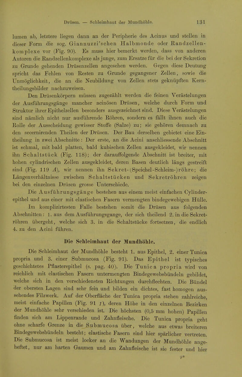 lumen ab, letztere liegen dann au der Perij)lierie des Aciuus und stellen in dieser Form die sog. Giannuzzi'schen Halbmonde oder Randzellen- komplexe vor (Fig. 90). Es muss hier bemerkt werden, dass von anderen Autoren die Randzellenkomplexe als junge, zum Ersätze für die bei der Sekretion zu Grunde gehenden Drüsenzellen angesehen werden. Gegen diese Deutung spricht das Fehlen von Resten zu Grunde gegangener Zellen, sowie die Unmöglichkeit, die an die Neubildung von Zellen stets geknüpften Kern- theilungsbilder nachzuweisen. Den Drüsenkörpern müssen zugezählt werden die feinen Verästelungen der Ausführungsgänge mancher acinösen Drüsen, welche durch Form und Struktur ihrer Epithelzellen besonders ausgezeichnet sind. Diese Verästelungen sind nämlich nicht nur ausführende Röhren, sondern es fällt ihnen auch die Rolle der Ausscheidung gewisser Stoffe (Salze) zu; sie gehören demnach zu den secernirenden Theilen der Drüsen. Der Bau derselben gebietet eine Ein- theilung in zwei Abschnitte : Der erste, an die Acini anschliessende Abschnitt ist schmal, mit bald platten, bald kubischen Zellen ausgekleidet, wir nennen ihn Schaltstück (Fig. 118); der darauffolgende Abschnitt ist breiter, mit hohen cylindrischen Zellen ausgekleidet, deren Basen deutlich längs gestreift sind (Fig. 119 A), wir nennen ihn Sekret-Speichel-Schleim-) röhre; die Längen Verhältnisse zwischen Schaltstücken und Sekretröhren zeigen bei den einzelnen Drüsen grosse Unterschiede. Die Ausführungsgänge bestehen aus einem meist einfachen Cylinder- epithel und aus einer mit elastischen Fasern vermengten bindegewebigen Hülle. Im komplizirtesten Falle bestehen somit die Drüsen aus folgenden Abschnitten: 1. aus dem Ausführungsgange, der sich theilend 2. in die Sekret- röhren übergeht, welche sich 3. in die Schaltstücke fortsetzen, die endlich 4. zu den Acini führen. Die Schleimhaut der Mundhöhle. Die Schleimhaut der Mundhöhle besteht 1. aus Epithel, 2. einer Tunica propria und 3. einer Submucosa (Fig. 91). Das Epithel ist typisches geschichtetes Pflasterepithel (s. pag. 40). Die Tunica propria wird von reichlich mit elastischen Fasern untermengten Bindegewebsbündeln gebildet, welche sich in den verschiedensten Richtungen durchflechten. Die Bündel der obersten Lagen sind sehr fein und bilden ein dichtes, fast homogen aus- sehendes Filzwerk. Auf der Oberfläche der Tunica propria stehen zahlreiche, meist einfache Papillen (Fig. 91 i), deren Höhe in den einzelnen Bezirken der Mundhöhle sehr verschieden ist. Die höchsten (0,5 mm hohen) Papillen finden sich am Lippenrande und Zahnfleische. Die Tunica propria geht ohne scharfe Grenze in die^ubmucosa über, welche aus etwas breiteren Bindegewebsbündeln besteht; elastische Fasern sind hier spärlicher vertreten. Die Submucosa ist meist locker an die Wandungen der Mundhöhle ange- heftet, nur am harten Gaumen und am Zahnfleische ist sie fester und hier 9*