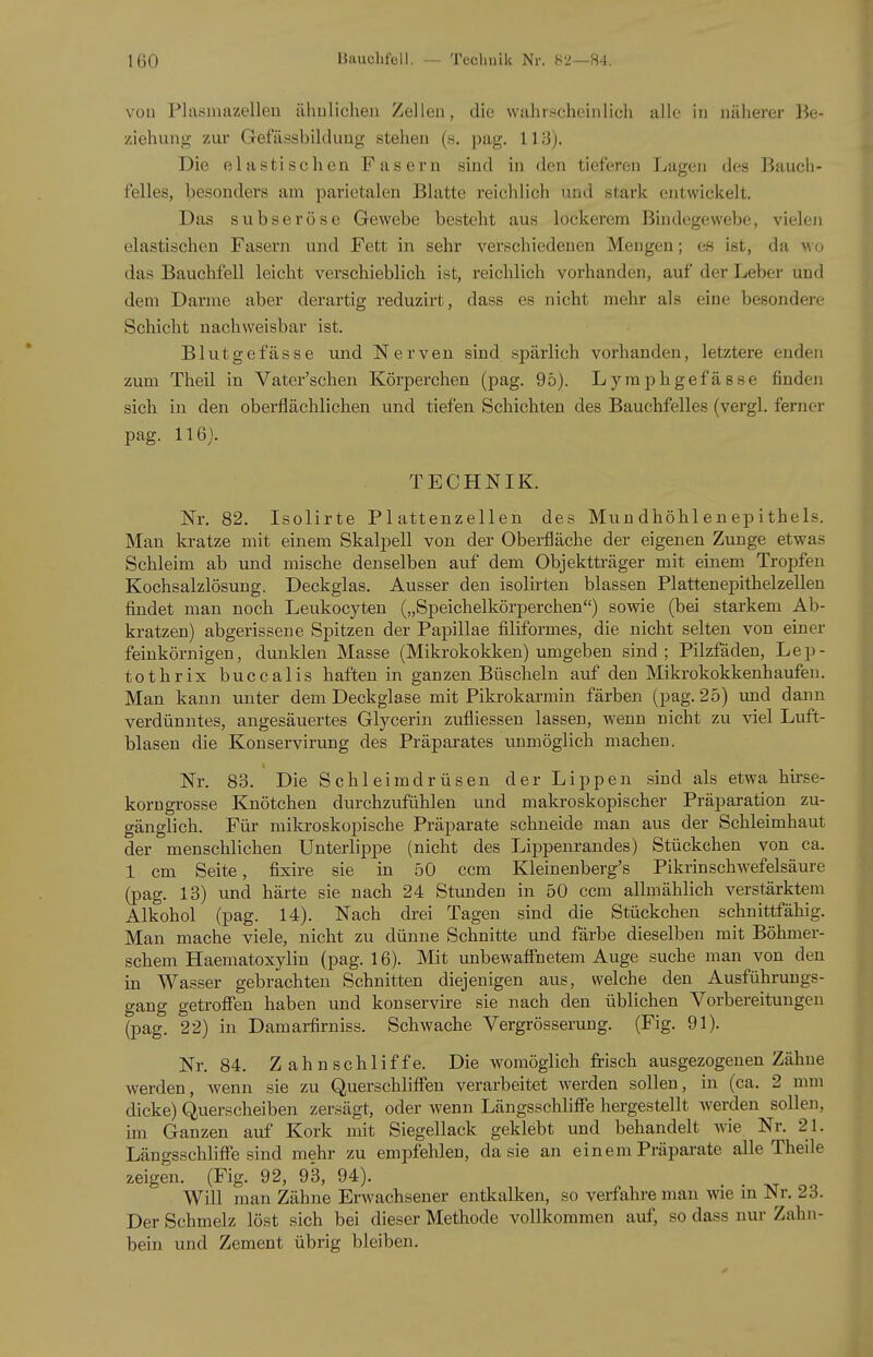 von Plasmazelleu ähulichen Zellen, die wahrscheinlich alle in näherei- Be- ziehung zur Gefässbilduug stehen (s. pag. 113). Die elastischen Fasern sind in den tieferen Lagen des Bauch- felles, besonders am parietalen Blatte reichlich und stark entwickelt. Das subseröse Gewebe besteht aus lockerem Bindegewebe, vielen elastischen Fasern und Fett in sehr verschiedenen Mengen; es ist, da wo das Bauchfell leicht verschieblich ist, reichlich voi'handen, auf der Leber und dem Darme aber derartig reduzirt, dass es nicht mehr als eine besondere Schicht nachweisbar ist. Blutgefässe und Nerven sind spärlich vorhanden, letztere enden zum Theil in Vater'schen Körperchen (pag. 95). Lymphgefässe finden sich in den oberflächlichen und tiefen Schichten des Bauchfelles (vergl. ferner pag. 116). TECHNIK. Nr, 82. Isolirte Plattenzellen des Mundhöhlenepithels. Man kratze mit einem Skalj)ell von der Obei-fläche der eigenen Zunge etwas Schleim ab und mische denselben auf dem Objektträger mit einem Tropfen Kochsalzlösung. Deckglas. Ausser den isolirten blassen Plattenepithelzellen findet man noch Leukocyten („Speichelkörperchen) sowie (bei starkem Ab- kratzen) abgerissene Spitzen der Papillae filiformes, die nicht selten von einer feinkörnigen, dunklen Masse (Mikrokokken) umgeben sind; Pilzfäden, Lep- tothrix buccalis haften in ganzen Büscheln auf den Mikrokokkenhaufeu. Man kann unter dem Deckglase mit Pikrokarmin färben (pag. 25) und dann verdünntes, angesäuertes Glycerin zufliessen lassen, Avenn nicht zu viel Luft- blasen die Konservirung des Präparates unmöglich machen. Nr. 83. Die Schleimdrüsen der Lippen sind als etwa hirse- korngrosse Knötchen durchzufühlen und makroskopischer Präparation zu- gänglich. Für mikroskopische Präparate schneide man aus der Schleimhaut der menschlichen Unterlippe (nicht des Lippenrandes) Stückchen von ca. 1 cm Seite, fixire sie in 50 ccm Kleinenberg's Pikrin Schwefelsäure (pag. 13) und härte sie nach 24 Stunden in 50 ccm allmählich verstärktem Alkohol (pag. 14). Nach drei Tagen sind die Stückchen schnittfähig. Man mache viele, nicht zu dünne Schnitte und färbe dieselben mit Böhmer- schem Haematoxylin (pag. 16). Mit unbewafiTnetem Auge suche man von den in Wasser gebrachten Schnitten diejenigen aus, welche den Ausführuugs- gang getroffen haben und konservire sie nach den üblichen Vorbereitungen (pag. 22) in Damarfirniss. Schwache Vergrösserung. (Fig. 91). Nr. 84. Z ahn schliff e. Die womöglich frisch ausgezogenen Zähne werden, wenn sie zu QuerschhATen verarbeitet werden sollen, in (ca. 2 mm dicke) Querscheiben zersägt, oder wenn Längsschliffe hergestellt werden sollen, im Ganzen auf Kork mit Siegellack geklebt und behandelt wie Nr. 21. Längsschliffe sind mehr zu empfehlen, da sie an einem Präparate alle Theile zeigen. (Fig. 92, 93, 94). Will man Zähne Erwachsener entkalken, so verfahre man wie m Nr. 23. Der Schmelz löst sich bei dieser Methode vollkommen auf, so dass nur Zahn- bein und Zement übrig bleiben.