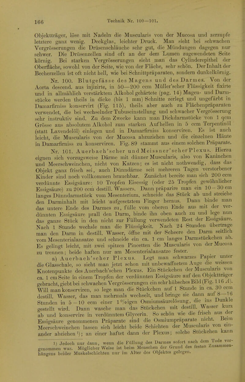 IQQ Technik Nv. 100—101. Objektträger, löse mit Nadeln die Muscularis von der Mucosa und zerzupfe letztere ganz wenig. Deckglas, leichter Druck. Man sieht bei schwachen Vergrösseruugen die Drüsenschläuche sehr gut, die Mündungen dagegen nur schwer. Die Drüsenzellen sind oft an der dem Lumen zugewendeten Seite körnig. Bei starken Vergrösserungen sieht man das Cylinderepithel der Oberfläche, sowohl von der Seite, wie von der Fläche, sehr schön. Der Inhalt der Becherzellen ist oft nicht hell, wie bei Schnittpräparaten, sondern dunkelkörnig. Nr. 100. Blutgefässe des Magens und des Darmes. Von der Aorta descend. aus injizirte, in 50—200 ccm Müller'scher Flüssigkeit fixirte und in allmählich verstärktem Alkohol gehärtete (pag. 14) Magen- und Darm- stücke werden theils in dicke (bis 1 mm) Schnitte zerlegt und ungefärbt in Damarfirniss konservirt (Fig. 115), theils aber auch zu Flächenpräparaten verwendet, die bei wechselnder Tubuseinstellung und schwacher Vergrösserung sehr instruktiv sind. Zu dem Zwecke kann man Dickdarmstücke von 1 qcm Grösse aus absolutem Alkohol zum starken Aufhellen in 5 ccm Terpentinöl (statt Lavendelöl) einlegen und in Damarfirniss konserviren. Es ist auch leicht, die Muscularis von der Mucosa abzuziehen und die einzelnen Häute in Damarfirniss zu konserviren. Fig. 89 stammt aus einem solchen Präparate. Nr. 101. Auerbach'scher und Meissner'scher Plexus. Hierzu eignen sich vorzugsweise Därme mit dünner Muscularis, also von Kaninchen und Meerschweinchen, nicht von Katzen; es ist nicht nothwendig, dass das Objekt ganz frisch sei, auch Dünndärme seit mehreren Tagen verstorbener Kinder sind noch vollkommen bravichbar. Zunächst bereite man sich 200^ ccm verdünnte Essigsäure: 10 Tropfen Eisessig (oder 25 Tropfen gewöhnlicher Essigsäure) zu 200 ccm destill. Wassers. Dann präparire man ein 10-30 cm langes Dünndarmstück vom Mesenterium, schneide das Stück ab und streiche den Darminhalt mit leicht aufgesetztem Finger heraus. Dann binde man das untere Ende des Darmes zu, fülle vom oberen Ende aus mit der ver- dünnten Essigsäure prall den Darm, binde ihn oben auch zu und lege nun das ganze Stück in den nicht zur Füllung verwendeten Rest der Essigsäure. Nach 1 Stunde wechsle man die Flüssigkeit. Nach 24 Stunden übertrage man den Darm in destill. Wasser, öffne mit der Scheere den Darm seitlich vom Mesenterialansatze und schneide ein ca. 1 cm langes Darmstückchen ab. Es gelingt leicht, mit zwei spitzen Pincetten die Muscularis von der Mucosa zu trennen; beide haften nur am Mesenterialansatze fester. a) Auerbach'scher Plexus. Legt man schwarzes Papier unter die Glasschale, so sieht man jetzt schon mit unbewaffnetem Auge die weissen Knotenpunkte des Auerbach'schen PlexLis. Ein Stückchen der Muscularis von ca. 1 cm Seite in einem Tropfen der verdünnten Essigsäure auf den Objektträger gebracht, giebtbei schwachen Vergrösserungen ein sehr hübsches Bild (Fig. IIQA). Will man konserviren, so lege man die Stückchen auf 1 Stunde m ca. 30 ccin destill. Wasser, das man mehrmals wechselt, und bringe sie dann auf 8—16 Stunden in 5-10 ccm einer 1 o/o igen Osmiumsäurelösung, die ins Dunkle gestellt wird. Dann wasche man das Stückchen mit destill. Wasser kurz ab und konservire in verdünntem Glycerin. , So schön wie die frisch aus der Essigsäure genommenen Präparate sind die Osmiumpräparate nicht. Heyn Meerschweinchen lassen sich leicht beide Schichten der Muscularis von ein- ander abziehen'.); an einer haftet dann der Plexus; solche Stückchen kann 1) Jedoch nur dann, wenn die Füllung des Darmes sofort nach dem Tode vor- genommen war. Mögliclicr Weise ist heim Menschen der Grund des festen /.usammeu- hängens beider Muskelschichten nur im Alter des Objektes gelegen.