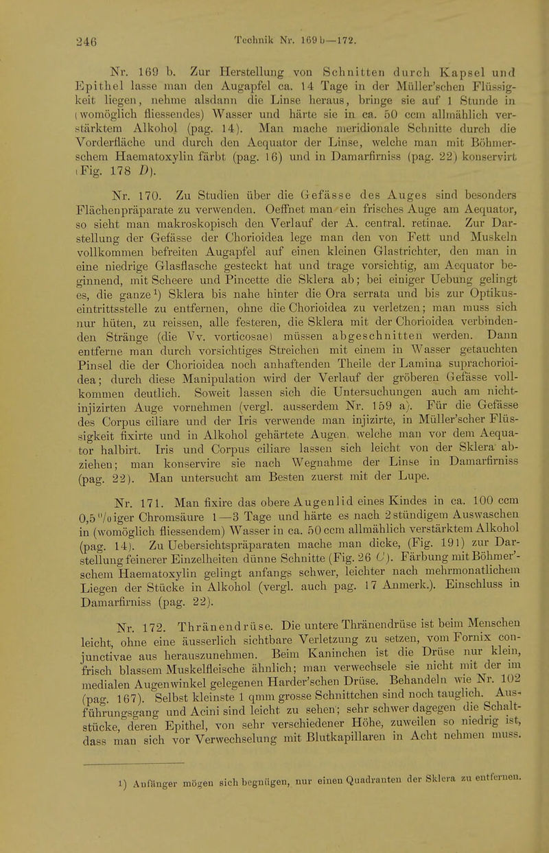 Nr. 169 b. Zur Herstellung vou Schnitten durch Kapsel und Epithel lasse man den Augapfel ca. 14 Tage in der Müller'schen Flüssig- keit liegen, nehme alsdann die Linse heraus, bringe sie auf 1 Stunde in (womöglich fliesseiides) Wasser und härte sie in ca. 50 com allmählich ver- stärktem Alkohol (pag. 14). Man mache meridionale Schnitte durch die Vorderfläche und durch den Aequator der Linse, welche man mit Böhmer- schera Haematoxylin färbt (pag. 16) und in Damarfirniss (pag. 22) konservirt iFig. 178 D). Nr. 170. Zu Studien über die Gefässe des Auges sind besonders Flächen Präparate zu verwenden. Oeffnet man ein frisches Auge am Aequator, so sieht man makroskopisch den Verlauf der A. central, retinae. Zur Dar- stellung der Gefässe der Chorioidea lege man den von Fett und Muskeln vollkommen befreiten Augapfel auf einen kleinen Glastrichter, den man in eine niedrige Glasflasche gesteckt hat und trage vorsichtig, am Aequator be- ginnend, mit Scheere und Pincette die Sklera ab; bei einiger Uebung gelingt es, die ganze ^) Sklera bis nahe hinter die Ora serrata und bis zur Optikus- eintrittsstelle zu entfernen, ohne die Chorioidea zu verletzen; man rauss sich nur hüten, zu reissen, alle festeren, die Sklera mit der Chorioidea verbinden- den Stränge (die Vv. vorticosae) müssen abgeschnitten werden. Dann entferne man durch vorsichtiges Streichen mit einem in Wasser getauchten Pinsel die der Chorioidea noch anhaftenden Theile derLamina suprachorioi- dea; durch diese Manipulation wird der Verlauf der gröberen Gefässe voll- kommen deutlich. Soweit lassen sich die Untersuchungen auch am nicht- injizirten Auge vornehmen (vergl. ausserdem Nr. 159 a). Für die Gefässe des Corpus ciliare und der Iris verwende man injizirte, in Müller'scher Flüs- sigkeit fixirte und in Alkohol gehärtete Augen, welche mau vor dem Aequa- tor halbirt. Iris und Corpus ciliare lassen sich leicht von der Sklera ab- ziehen; man konservire sie nach Wegnahme der Linse in Damarfirniss (pag. 22). Man untersucht am Besten zuerst mit der Lupe. Nr. 171. Man fixire das obere Augenlid eines Kindes in ca. 100 ccra 0,5/oiger Chromsäure 1—3 Tage und härte es nach 2 stündigem Auswaschen in (womöglich fliessendem) Wasser in ca. 50 com allmählich verstärktem Alkohol (pag. 14). Zu Uebersiclitspräparaten mache man dicke, (Fig. 191) zur Dar- stellung feinerer Einzelheiten dünne Schnitte (Fig. 26 C). Färbung mit Böhmer'- schem Haematoxylin gelingt anfangs schwer, leichter nach mehrmonatlichem Liegen der Stücke in Alkohol (vergl. auch pag. 17 Anmerk.). Einschluss in Damarfirniss (pag. 22). Nr. 172. Thränendrüse. Die untere Thränendrüse ist beim Menschen leicht, ohne eine äusserlich sichtbare Verletzung zu setzen, vom Fornix con- junctivae aus herauszunehmen. Beim Kaninchen ist die Drüse nur klein, frisch blassem Muskelfleische ähnlich; man verwechsele sie nicht mit der im medialen Augenwinkel gelegenen Harder'schen Drüse. Behandeln Avie Nr. 102 (pag. 167). Selbst kleinste 1 qmm grosse Schnittchen sind noch tauglich. Aus- führungsgang und Acini sind leicht zu sehen; sehr schwer dagegen die Schalt- stücke,^ deren Epithel, von sehr verschiedener Höhe, zuweilen so niedrig ist, dass man sich vor Verwechselung mit Blutkapillaren in Acht nehmen muss. 1) Anfänger mögen sich begnügen, nur einen Quadranten der Sklera zu entfernen.