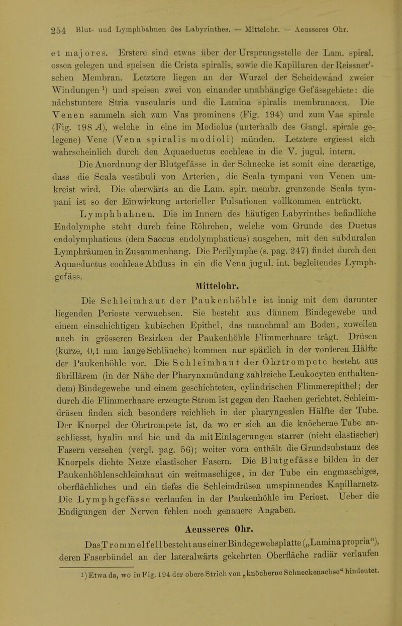 et majores. Erstere sind etwas über der Ursprungsstelle der Lam. spiral. ossea gelegen und speisen die Crista spiralis, sowie die Kapillaren der Reissner'- sclien Membran. Letztere liegen an der Wurzel der Scheidewand zweier Windungen^) und speisen zwei von einander unabhängige Gefässgebiete: die nächstuntere Stria vascularis und die Lamina spiralis merabranacea. Die Venen sammeln sich zum Vas prominens (Fig. 194) und zum Vas spirale (Fig. 198^), welche in eine im Modiolus (unterhalb des Gangl. spirale ge- legene) Vene (Vena spiralis modioli) münden. Letztere ergiesst sich wahrscheinlich durch den Aquaeductus Cochleae in die V. jugul. intern. Die Anordnung der Blutgefässe in der Schnecke ist somit eine derartige, dass die Scala vestibuli von Arterien, die Scala tympani von Venen um- kreist wird. Die oberwärts an die Lam. spir. membr. grenzende Scala tym- pani ist so der Einwirkung arterieller Pulsationen vollkommen entrückt. Lymph bahnen. Die im Innern des häutigen Labyrinthes befindliche Endolymphe steht durch feine Röhrchen, welche vom Grunde des Ductus endolymphaticus (dem Saccus endolymphaticus) ausgehen, mit den subduralen Lymphräumen in Zusammenhang. Die Perilymphe (s. pag. 247) findet durch den Aquaeductus Cochleae Abfluss in ein die Vena jugul. int. begleitendes Lymph- gefäss. Mittelolir. Die Schleimhaut der Paukenhöhle ist innig mit dem darunter liegenden Perioste verwachsen. Sie besteht aus dünnem Bindegewebe und einem einschichtigen kubischen Epithel, das manchmal am Boden, zuweilen auch in grösseren Bezirken der Paukenhöhle Flimmerhaare trägt. Drüsen (kurze, 0,1 mm lange Schläuche) kommen nur spärlich in der vorderen Hälfte der Paukenhöhle vor. Die Schleimhaut der Ohrtrompete besteht aus fibrillärem (in der Nähe der Pharynxmündung zahlreiche Leukocyten enthalten- dem) Bindegewebe uiid einem geschichteten, cylindrischen Flimmerepithel; der durch die Plimmerhaare erzeugte Strom ist gegen den Rachen gerichtet. Schleim- drüsen finden sich besonders reichlich in der pharyngealen Hälfte der Tube. Der Knorpel der Ohrtrompete ist, da wo er sich an die knöcherne Tube an- schliesst, hyalin und hie und da mit Einlagerungen starrer (nicht elastischer) Fasern versehen (vergl. pag. 56); weiter vorn enthält die Grundsubstanz des Knorpels dichte Netze elastischer Fasern. Die Blutgefässe bilden in der Paukenhöhlenschleimhaut ein weitmaschiges, in der Tube ein engmaschiges, oberflächliches und ein tiefes die Schleimdrüsen umspinnendes Kapillai-netz. Die Lymphgefässe verlaufen in der Paukenhöhle im Periost. Ueber die Endigungen der Nerven fehlen noch genauere Angaben. Aeusseres Ohr. DasTrommel fellbesteht aus einer Bindegewebsplatte(„Laminapropria), deren Faserbündel an der lateralwärts gekehrten Obei-fläche radiär verlaufen 1) Etwa da, wo in Fig. 194 der obere Strich von „knöcherne Schneckenachse hindeutet.