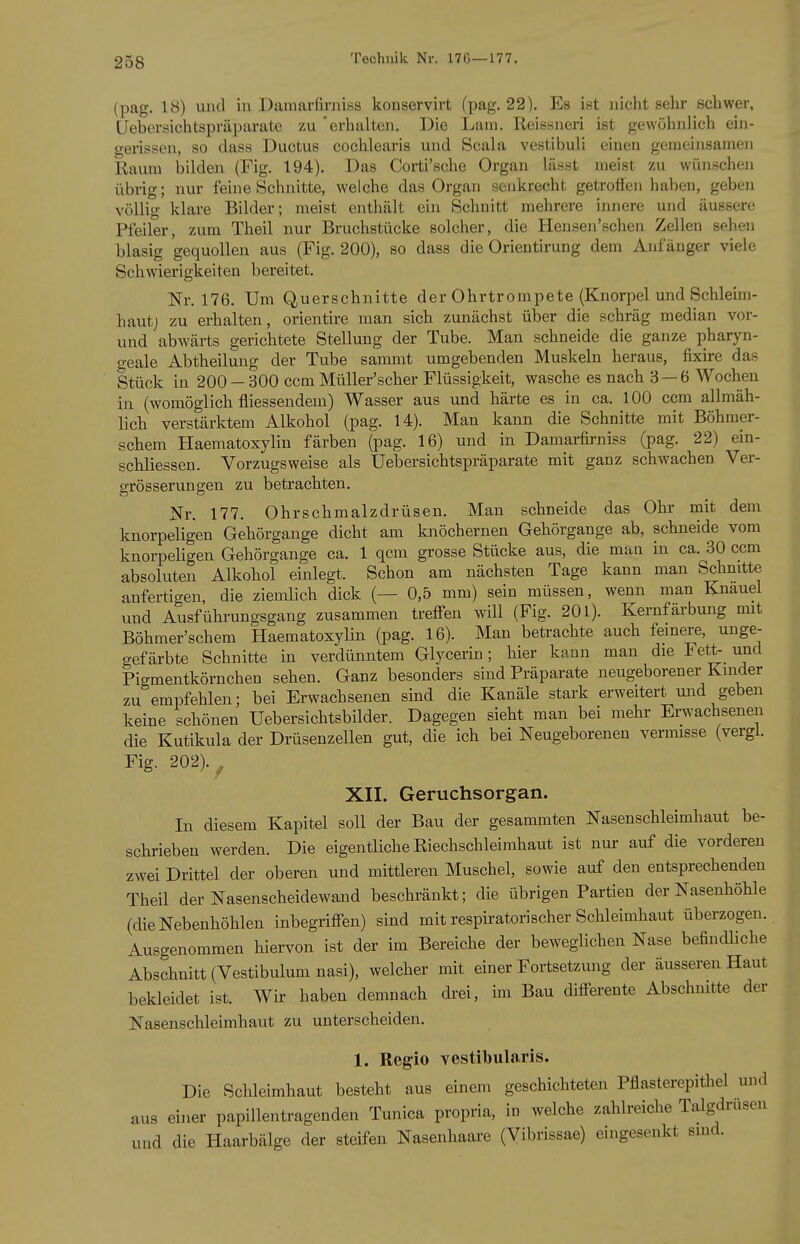 (pag. 18) und in Damarfirniss konservirt (pag. 22). Es ist nichtsehr schwer, Uebersichtspräparate zu 'erhalten. Die Lam. Reissneri ist gewöhnlich ein- gerissen, so dass Ductus cochlearis und Scala vestibuli einen geraeinsamen Raum bilden (Fig. 194). Das Corti'sche Organ lässt meist zu wünscheji übrig; nur feine Schnitte, welche das Organ senkrecht getroffen haben, geben völlig klare Bilder; meist enthält ein Schnitt mehrere innere und äussere Pfeiler, zum Theil nur Bruchstücke solcher, die Hensen'schen Zellen sehen blasig gequollen aus (Fig. 200), so dass die Orientirung dem Anfänger viele Schwierigkeiten bereitet. Nr. 176. Um Querschnitte der Ohrtrompete (Knorpel und Schleim- haut; zu erhalten, orientire man sich zunächst über die schräg median vor- und abwärts gerichtete Stellung der Tube. Man schneide die ganze pharyn- geale Abtheilung der Tube sammt umgebenden Muskeln heraus, fixire das Stück in 200 — 300 ccm Müller'scher Flüssigkeit, wasche es nach 3 — 6 Wochen in (womöglich fliessendem) Wasser aus und härte es in ca. 100 ccm allmäh- lich verstärktem Alkohol (pag. 14). Man kann die Schnitte mit Böhmer- schem Haematoxylin färben (pag. 16) und in Damarfirniss (pag. 22) ein- scbliessen. Vorzugsweise als Uebersichtspräparate mit ganz schAvachen Ver- grösserungen zu betrachten. Nr. 177. Ohrschmalzdrüsen. Man schneide das Ohr mit dem knorpeligen Gehörgange dicht am knöchernen Gehörgange ab, schneide vom knorpeligen Gehörgange ca. 1 qcm grosse Stücke aus, die man in ca. 30 ccm absoluten Alkohol einlegt. Schon am nächsten Tage kann man Schnitte anfertigen, die ziemlich dick (— 0,5 mm) sein müssen, wenn man Knäuel und Ausführungsgang zusammen trefien will (Fig. 201). Kernfärbung mit Böhmer'schem Haematoxylin (pag. 16). Man betrachte auch feinere, unge- gefärbte Schnitte in verdünntem Glycerin; hier kann man die Fett-_ und Pigmentkörnchen sehen. Ganz besonders sind Präparate neugeborener Kinder zu empfehlen; bei Erwachsenen sind die Kanäle stark erweitert und geben keine schönen Uebersichtsbilder. Dagegen sieht man bei mehr Ei-wachsenen die Kutikula der Drüsenzellen gut, die ich bei Neugeborenen vermisse (vergl. Fig. 202).^ XII. Geruchsorgan. In diesem Kapitel soll der Bau der gesammten Nasenschleimhaut be- schrieben werden. Die eigentliche Riechschleimhaut ist nur auf die vorderen zwei Drittel der oberen und mittleren Muschel, sowie auf den entsprechenden Theil der Nasenscheidewand beschränkt; die übrigen Partien der Nasenhöhle (die Nebenhöhlen inbegriff-en) sind mit respiratorischer Schleimhaut überzogen. Ausgenommen hiervon ist der im Bereiche der beweglichen Nase befindliche Abschnitt (Vestibulumnasi), welcher mit einer Fortsetzimg der äusseren Haut bekleidet ist. Wir haben demnach drei, im Bau differente Abschmtte der Nasenschleimhaut zu unterscheiden. 1. Regio vestibularis. Die Schleimhaut besteht aus einem geschichteten Pflasterepithel und aus einer papillentragenden Tunica propria, in welche zahlreiche Talgdrusen und die Haarbälge der steifen Nasenhaare (Vibrissae) eingesenkt sind.