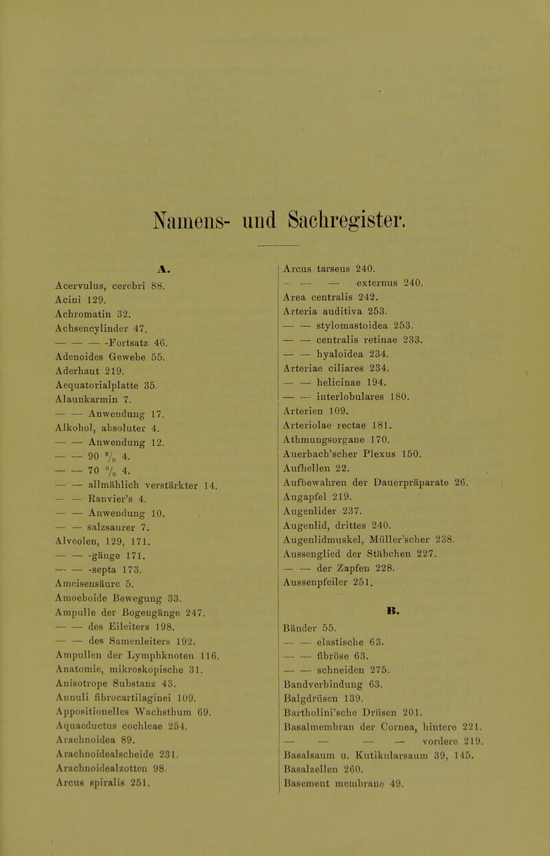 Namens- und Sachregister. A. Acervulus, cerebri 88. Acini 129. Achromatin 32. Achsencylinder 47. Fortsatz 46. Adenoides Gewebe 55. Aderhaut 219. Aequatorialplatte 35. Alaunkarmin 7. — — Anwendung 17. Alkohol, absoluter 4. — — Anwendung 12. 90 V„ 4. 70 % 4. — — allmählich verstärkter 14. — — Ranvier's 4. — — Anwendung 10. — — salzsaurer 7. Alveolen, 129, 171. gänge 171. — — -septa 173. Ameisensäure 5. Amoeboide Bewegung 33. Ampulle der Bogengänge 247. des Eileiters 198. — — des Samenleiters 192. Ampullen der Lymphknoten 116. Anatomie, mikroskopische 31. Anisotrope Substanz 43. Annuli fibrocartilaginei 109. Appositionelles Wachsthum 69. Aquaeductus Cochleae 254. Arachnoidea 89. Ai-achnoldealscheide 231. Arachnoidealzotteu 98. Arcus Bpiralis 251. Arcus tarseus 240. — — — externus 240. Area centralis 242. Arteria auditiva 253. stylomastoidea 253. — — centralis retinae 233. — — hyaloidea 234. Arteriae ciliares 234. — — helicinae 194. — — interlobulares 180. Arterien 109. Arteriolae rectae 181. Athmungsorgane 170. Auerbach'scher Plexus 150. Aufhellen 22. Aufbewahren der Dauerpräparate 26. Augapfel 219. Augenlider 237. Augenlid, drittes 240. Augenlidmuskel, Müller'scher 238. Aussenglied der Stäbchen 227. der Zapfen 228. Aussenpfeiler 251. B. Bänder 55. — — elastische 63. fibröse 63. — — schneiden 275. Bandverbiudung 63. Balgdrüson 139. Bartholini'scho Drüsen 201. Basalmembran der Cornea, hintere 221. — — — — vordere 219. Basalsaum u. Kutikularsaum 39, 145. Basalzellen 260. Basoment membrano 49.