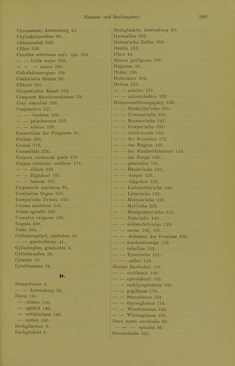 Chromsäure, Anwendung 12. Cliyluskörpercbeu 38. Ciliarnmskel 223. Cilien 238. Circulus artcriosus uerv. opt. 234. — — iridis major 235. — — — minor 236. Cirkulationsorgano 108. Clarke'sche Säuleu 83. Clitoris 201. Cloquet'scher Kanal 234. Compacte Knochcusubstanz 58. Coni vasculosi 192. Conjunctiva 237. buchten 23fl. palpebrarum 237. sclerae 239. Conserviren der Präparate 21. Cor iura 204. Cornea 219. Cornealfalz 224. Corpora cavernosa penis 193. Corpus cavernos. uretbrae 19 4. ciliare 223. Higbmori 187. — — luteum 197. Corpuscula amylacea 88, Corti'scbes Organ 250. Cowper'sche Drüsen 193. Cristae acusticae 247. Crista spiralis 249. Cumulus ovigerus 196. Cupula 248. Cutis 204. Cylinderepithel, einfaclies 40. — — geschichtetes 41. Cylinderglas, graduirtes 3. Cylinderzellen 39. Cytaster 35. Cytoblastema 34. I>. Damarfirniss 6. Anwendung 22. Darm 145. drüsen 146. epithel 145. — -Schleimhaut 145. — -zotten 140. Dcckgläsciieu 2. Deckglaskitt 6. Deckglaskitt, Anwendung 22. Deckzellen 262. Dciters'sche Zellen 252. Dentin 133. Discs 44. Discus proligcrus 196. Dispirem 3G. Dotter 196. Dotterkern 203. Di-üseu 129. acinösc 129. — — acinotubulärc 259. Drüsenausführungsgang 129. Bartholini'scbe 201. — — Kowman'scbe 261. •— — Brunnor'sche 147. — — Cowper'sche 193. — - dehiscircnde 130. — — der Bronchen 172. —• — des Magens 143. — •— der Mundschleimhaut 132. — — der Zunge 140. — — gemischte 151. — — Härder'sehe 246. körper 129. -läppcheu 129. — — LIeberkühn'scbe 146. Littre'sche 183. Meibom'sche 239. MoU'sche 238. — — Montgomery'scbe 215. — — Nuhn'sche 140. — — schlauchförmige 129. — — seröse 140, 151. — — -Substanz des Ovarium 19 — — traubenförmige 129. — — tubulöse 129. Tyson'sche 211. — — -Zellen 130. Ductus Bartholini 151. — — cochlearis 248. — — ejaculatorii 192. — — endolymphaticus 247. — — papilläres 178. — — Steuouiauus 152. — — thyreoglossus 174. — — VVhartonianus 152. — — Wirsuugianus 153. Dura mator cerobralis 89. — — — spiualis 89. Duralscheide 231.
