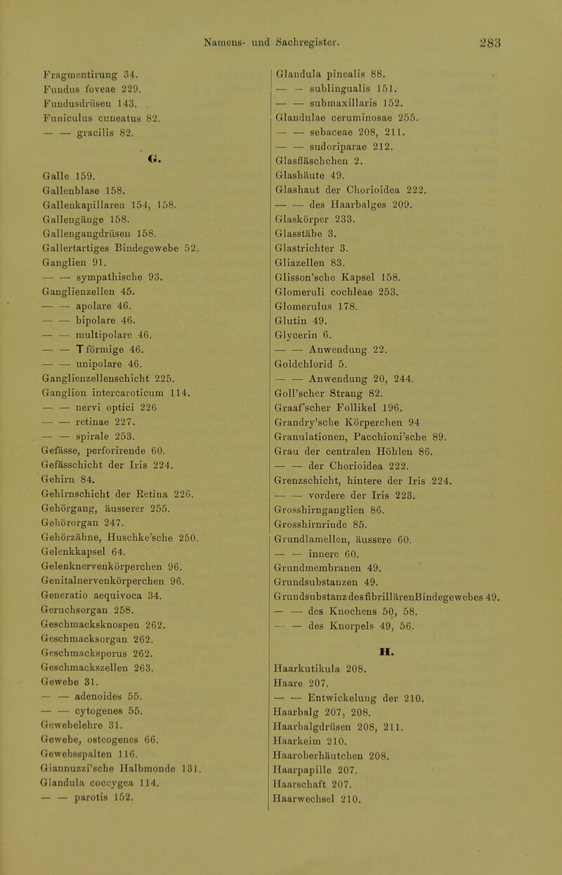 Fragmontimug 34. Fimtlus foveae 229. Fuudusdrüseu 143. , Fuuiculus cuueatus 82. — — gracilis 82. G. Galle 159. Gallenblase 158. Galleukapillareu 154, 158. Gallengänge 158. Gallengangdrüseu 158. Gallertartiges Bindegewebe 52. Ganglien 91. sympathische 98. Ganglienzellen 45. — — apolare 46. — — bipolare 46. — — multipolare 46. — — T förmige 46. — — unipolare 46. Ganglienzelleuschicht 225. Ganglion intercaroticum 114. — — nervi optici 226 retinae 227. — — Spirale 253. Gefässe, perforirende 60. Gefässchicht der Iris 224. Gehirn 84. Gehirnschicht der Ketina 226. Gehörgang, äusserer 255. Gehörorgan 247. Gehörzähne, Huschke'sche 250. Gelenkkapsel 64. Gelenknervenkörperchen 96. Genitalnervenkörperchen 96. Generatio aequivoca 34. Geruchsorgan 258. Geschmacksknospen 262. Geschmacksorgan 262. Geschmacksporus 262. Geschmackszellen 263. Gewebe 31. — — adenoides 55. — — cytogenes 55. Gewebelehre 31. Gewebe, osteogenes 66. Gewebsspalten 116. Giannuzzi'sche Halbmonde 131. Glandula coccygca 114. — — parotis 152. Glandula pinealis 88. — — subungualis 151. — — submaxillaris 152. Glandulae ceruminosae 255. — — sebaceae 208, 211. — — sudoriparae 212. Glasfläschchen 2. Glashäute 49. Glashaut der Chorioidea 222. des Haarbalges 209. Glaskörper 233. Glasstäbe 3. Glastrichter 3. Gliazellen 83. Glisson'sche Kapsel 158. Glomeruli Cochleae 253. Glomerulus 178. Glutin 49. Glyoerin 6. — — Anwendung 22. Goldchlorid 5. — — Anwendung 20, 244. Goll'scher Strang 82. Graafscher Follikel 196. Grandry'sche Körperchen 94 Granulationen, Pacchioni'sche 89. Grau der centralen Höhlen 86. — — der Chorioidea 222. Grenzschicht, hintere der Iris 224. vordere der Iris 223. Grosshirnganglien 86. Grosshirnrinde 85. Grundlamellen, äussere 60. — — innere 60. Grundmembranen 49. Grundsubstanzen 49. GrundsubstanzdesfibrillärenBindegewebes 49. — — des Knochens 50, 58. — — des Knorpels 49, 56. H. Haarkutikula 208. Haare 207. — — Entwickeluug der 210. Haarbalg 207. 208. Haarbalgdrüsen 208, 211. Haarkeim 210. Haaroberhäutchen 208. Haarpapille 207. Haarschaft 207. Haarwechsel 210.