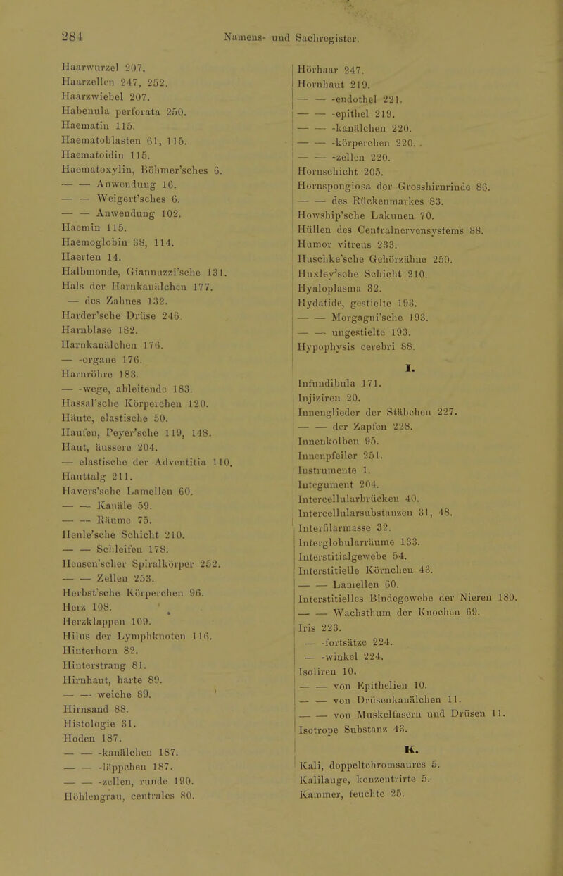 Haanvurzel 207. Haarzellcn 247, 252. Haarzwiebel 207. Habeiiula pevi'orata 250. Haematin 115. Haematoblasten 61, 115. Ilaematoidiu 115. Haeinatoxylin, Böbmer'sches 6. — — Anwendung 16. — — VVeigert'scLes 6. — — Anwendung 102. Ilacmin 115. Haemoglobin 38, 114. Ilaeiten 14. Halbmonde, Giannnzzi'sclie 131. Hals der Ilarukauiilchcn 177. — dos Zahnes 132. Harder'sche Drüse 246. Harnblase 182. llarnkanillclien 176. — -Organe 176. Ilarnrölive 183. wege, ableitende 183. Hassal'sclie Körpercben 120. Häute, elastisclie 50. Haufen, Peyer'sche 119, 148. Haut, Uussere 204. — elastische der Advcntitia 110. llauttalg 211. Havers'sche Lamellen 60. — — Kanäle 59. — — Räume 75. ilenle'sche Schicht 210. Schleifen 178. Honscn'scber Spiralkörjjer 252. Zellen 253. Herbst'sche Körpercben 96. Herz 108. Herzklappen 109. Hilus der Lymphknoten 1 Ui. llinterhorn 82. Hinterstrang 81. Hirnhaut, harte 89. — — weiche 89. * Hirnsand 88. Histologie 31. Hoden 187. — kanälcheu 187. — — -läppchen 187. — — -zullen, runde 190. Höhlengrau, centrales 80. und Sachregister. Hörhaar 247. Hornhaut 219. endothel 221. I epithel 219. j — — -kanülchen 220. — — -körperchen 220. . -Zellen 220. Hornschicht 205. Hornspongiosa der Grosshirnrindo 86. — — des Rückenmarkes 83. Howship'sche Lakunen 70. Hüllen des Ceutralnorvcnsystems 88. t ■' Humor vitreus 233. Huschke'sche Gohörzähne 250. Huxley'sche Schicht 210. Hyaloplasma 32. Uydatide, gestielte 193. Morgagni'sche 193. — — ungestielto 193. Hypophysis cerebri 88. I. [nfuudibula 171. Injiziren 20. Innenglieder der Stäbchen 227. — — der Zapfen 228. Innenkolben 95. Inncnpfeiler 251. Instrumente 1. Intcgument 204. Intcrcellularbrückeu 40. Intercellularsubstanzen 31, 48. ! Interfilarmasse 32. Interglobularräume 133. Interstitialgewebe 54. Interstitielle Körnchen 43. — — Lamellen 60. Interstitielles Bindegewebe der Niereu 1 — — Wachsthum der Knochen 69. Iris 223. fortsätze 224. I — -Winkel 224. ' Isolireu 10. I — — von Epithelien 10. I— — -von Drüsenkanälchen 11. von Muskelfasern und Drüsen 11 ' Isotrope Substanz 43. H. I ■ Kali, doppeltchromsaures 5. Kalilauge, konzentrirte 5. Karomer, feuchte 25.