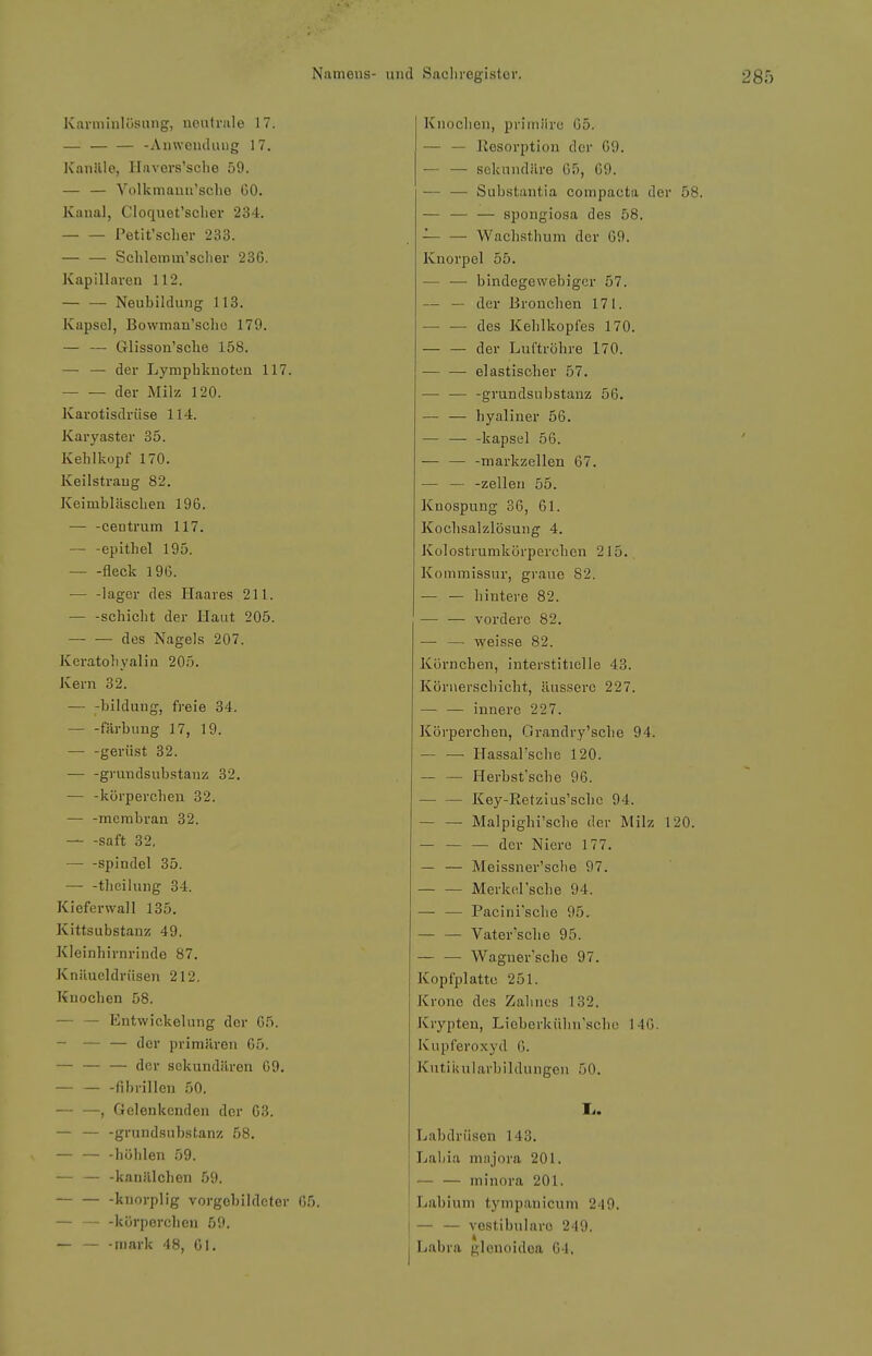 Karniinlüsnng, neutrale 17. — — — -Auwcuiking 17. Kanäle, Havers'sche 59. — — Volkmauu'sclie 60. Kanal, Cloquet'scher 234. Petit'scher 233. Schlemm'sclier 236. Kapillaren 112. — — Neubildung 113. Kapsel, Bowinan'schc 179. — — Glisson'sclie 158. — — der Lymphknoten 117. der Milz 120. Karotisdriise 114. Karyaster 35. Kehlkopf 170. Keilstraug 82. Keimbläschen 196. — -centrum 117. epithel 195. fleck 196. •— -lager des Haares 211. — -Schicht der Haut 205. des Nagels 207. Keratohyalia 205. Kern 32. — -bildung, fj'eie 34. — -Färbung 17, 19. — -gerüst 32. grundsubstanz 32, — -körpercheu 32. — -membran 32. saft 32, Spindel 35. — -thcilung 84. Kieferwall 135. Kittsubstanz 49. Kleinhirnrinde 87. Knäueldrüsen 212. Knochen 58. — — Entwickelung der 05. — — — der primären 65. — — — der sekundären 09. fibrillen 50. — —, Gelenkenden der 63. — — -grundsnbstanz 58. — — -höhlen 59. — — -kanälchen 59. kuorplig vorgebildeter 05. — — -kürperclien 59. -mark 48, Ol. Knochen, primüro 65. — — Resorption der 69. — — sekuiuläre 65, 69. — — Substantia compacta der 58. — — — spongiosa des 58. — — Wachsthum der 69. Knorpel 55. — — bindegewebiger 57. — — der Bronchen 171. des Kehlkopfes 170. — — der Luftröhre 170. elastischer 57. — — -grundsubstanz 56. — — hyaliner 56. — — -kapsei 56. — — -markzellen 67. — — -Zellen 55. Knospung 36, 61. Kochsalzlösung 4. Kolostrumkörperchen 215.. Kommissur, graue 82. — — hintere 82. — — vordere 82. — — weisse 82. Körnchen, interstitielle 43. Köruerschicht, äussere 227. — — innere 227. Körperchen, Grandry'sche 94. — —■ Hassarsche 120. Herbsfsche 96. Key-Retzius'schc 94. — — Malpighi'sche der Milz 120. — — — der Niere 177. — — Meissner'sclie 97. Merkelsche 94. — — Pacini'sche 95. — — Vater'sclie 95. — — Waguer'sche 97. Kopfplattc 251. Krone des Zahnes 132. Krypten, Lieberkühn'scho 146. Kupferoxyd 6. KutiUuIarbildungen 50. I.. Labdriisen 143. Labia majora 201. — — minora 201. Labium tympanicum 249. — — vestibuläre 249. Labra glcnoidca 04.