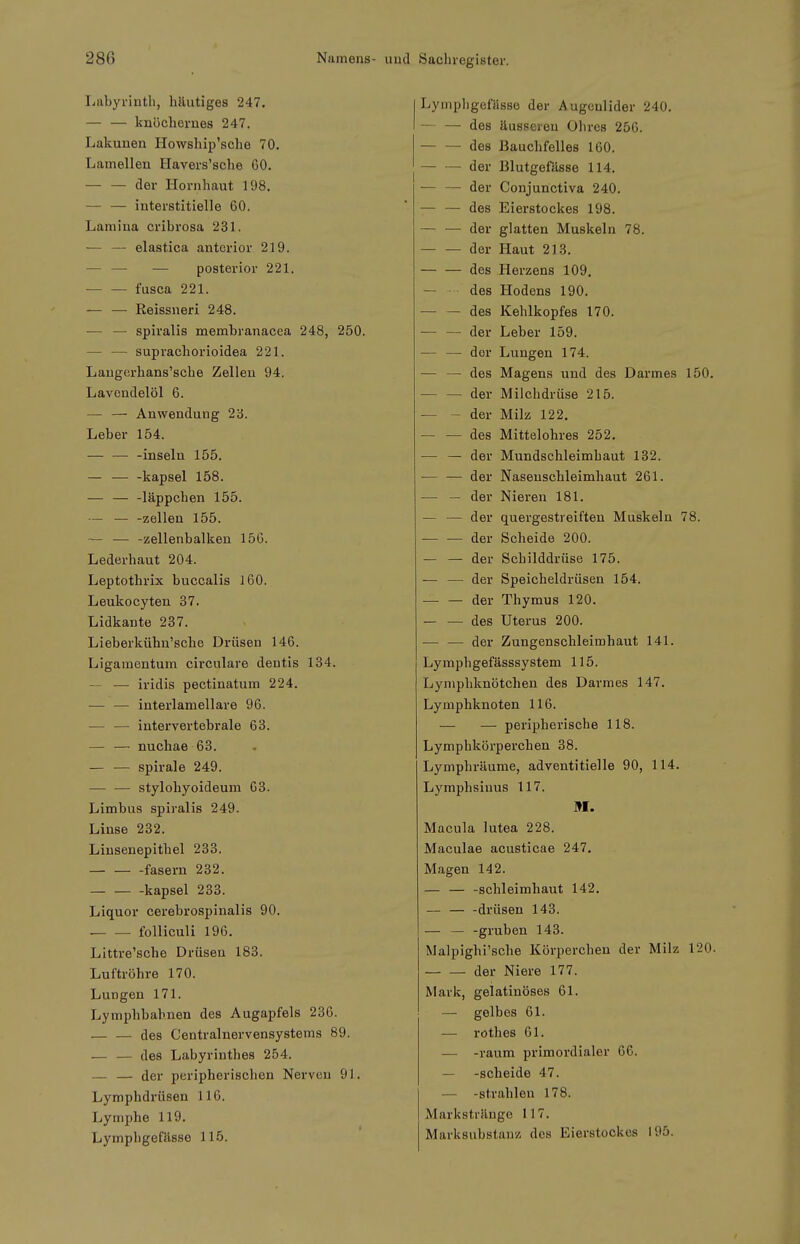 Labyrinth, häutiges 247. — — knöchernes 247. Lakuuen Howship'sche 70. Lamellen Havers'sche 60. — — der Hornhaut 198. — — interstitielle 60. Lamina cribrosa 231. — — elastica anterior 219. — — — posterior 221. fusca 221. — — Keissneri 248. ■— — spiralis membranacea 248, 250. — — suprachorioidea 221. Langerhans'sche Zellen 94. Lavendelöl 6. — — Anwendung 2b. Leber 154. — — -inseln 155. — — -kapsei 158. — — -läppcben 155. — — -Zellen 155. — — -zellenbalken 156. Lederhaut 204. Leptothrix buccalis 160. Leukocyten 37. Lidkaute 237. Lieberkühn'sche Drüsen 146. Ligamentum circulare dentis 134. — — iridis pectinatum 224. — — interlamellare 96. — — intervertebrale 63. — — nuchae 63. — — Spirale 249. — — stylohyoideum G3. Limbus spiralis 249. Linse 232. Liusenepithel 233. fasern 232. kapsei 233. Liquor cerebrospinalis 90. folliculi 196. Littre'sche Drüsen 183. Luftröhre 170. Lungen 171. Lymphbab.nen des Augapfels 236. — — des Centrainervensystems 89. — — des Labyrinthes 254. — — der peripherischen Nerven 91. Lymphdrüsen 116. Lymphe 119. Lymphgefässe 115. Lymphgefässe der Augenlider 240. — — des äusseren Ohres 256. des Bauchfelles 160, der Blutgefässe 114. — — der Conjunctiva 240. — — des Eierstockes 198. — — der glatten Muskeln 78. der Haut 213. des Herzens 109. — des Hodens 190. ■ des Kehlkopfes 170. — — der Leber 159. — — dor Lungen 174. — — des Magens und des Darmes 150. — — der Milchdrüse 215. — - der Milz 122. — — des Mittelohres 252. — — der Mundschleimhaut 132. ■— — der Naseuschleimhaut 261. — — der Nieren 181. — — der quergestreiften Muskeln 78. der Scheide 200. — — der Schilddrüse 175. — — der Speicheldrüsen 154. der Thymus 120. des Uterus 200. ■— — der Zungenschleimhaut 141. Lymphgefässsystem 115. Lyniphknötchen des Darmes 147. Lymphknoten 116. — — peripherische 118. Lymphkörperchen 38. Lymphrüume, adventitielle 90, 114. Lymphsiuus 117. M. Macula lutea 228. Maculae acusticae 247. Magen 142. — — -Schleimhaut 142. — drüsen 143. — — -gruben 143. Malpighi'scbe Körperchen der Milz 120. der Niere 177. Mark, gelatinöses 61. — gelbes 61. — rothes 61. — -räum primordialer 66. — -scheide 47. — -strahlen 178. Markstränge 117. Marksubstanz des Eierstockes 195.