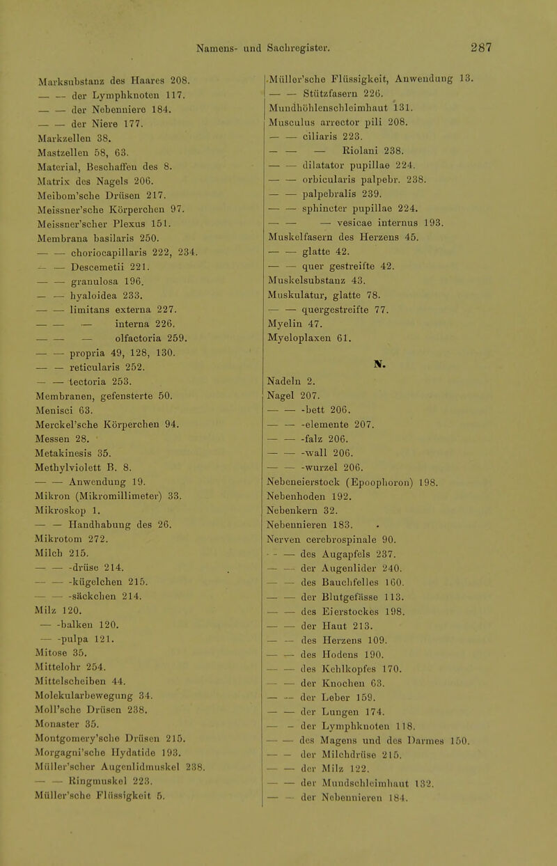 Marksnbstanz des Haares 208. — — der Lymphknoten 117. — — der Nebenniere 184. der Niere 177. Markzellen 38. Mastzelleu 58, 63. Material, Beschaffen des 8. Matrix des Nagels 206. Meibom'sche Drüsen 217. Meissner'sche Körperchen 97. Meissner'scher Plexus 151. Membrana basilaris 250. choriocapillaris 222, 234. — — Descemetii 221. — — granulosa 196. — — hyaloidea 233. limitans externa 227. — interna 226. — olfactoria 259, propria 49, 128, 130. — — reticularis 252. — — lectoria 253. Membranen, gefensterte 50. Menisci 63. Merckel'sche Körperchen 94. Messen 28. Metakinesis 35. Methylviolett B. 8. — — Anwendung 19. Mikron (Mikromillimet.er) 33. Mikroskop 1. — — Handhabung des 26. Mikrotom 272. Milch 215. — — -drüse 214. — — -liügelchen 215. — säckchen 214. Milz 120. balkeu 120. — -pulpa 121. Mitose 35. Mittelohr 254. Mittelscheiben 44. Molekularbewegung 34. Moll'sche Drüsen 238, Monaster 35. Montgomery'sche Drüsen 215, Morgagni'sche Hydatide 193, Müller'scher Augenlidmu.skel 238. — — Ringmuskol 223. Müller'sche Flüssigkeit 6. • Müller'sche Flüssigkeit, Anwendung 13, — — Stützfasern 226. Muudhöhlensclileimhaut 131. Musculus arrector pili 208. — — ciliaris 223. — — — Riolani 238. — — dilatator pupillae 224. — — oi-bicularis palpebr. 238. — — palpebralis 239. — — sphincter pupillae 224. —• — — vesicae internus 193. Muskelfasern des Herzens 45. glatte 42. — — quer gestreifte 42. Muskelsubstanz 43. Muskulatur, glatte 78. — — quergestreifte 77. Myelin 47. Myeloplaxen 61. Nadeln 2, Nagel 207. bett 206. — — -elemente 207. falz 206. wall 206. Wurzel 206. Nebeneierstock (Epoophoron) 198. Nebenhoden 192. Nebenkern 32. Nebennieren 183. Nerven cerebrospinale 90. — - — des Augapfels 237. — — der Augenlider 240. — — des Bauclifelles 160. — — der Blutgefässe 113, — — des Eierstockes 198. der Haut 213. — — des Herzens 109. — — des Hodens 190. — — des Kehlkopfes 170. — — der Knochen 63. — — der Leber 159. — — der Lungen 174. — - der Lymphknoten 118. des Magens und des Darmes 150. der Milchdrüse 215. ■ der Milz 122. — — der Mundschleimhaut 132. — — der Nebennieren 184.