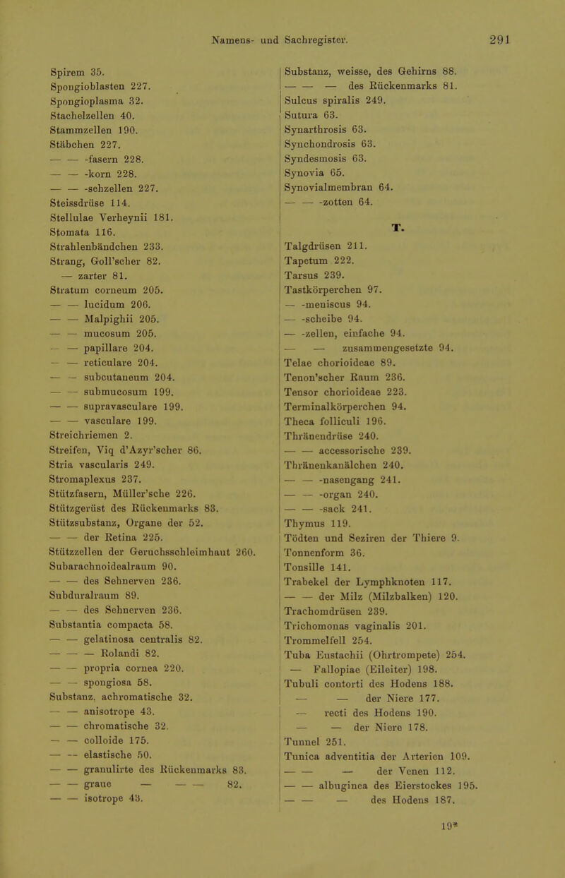 Spirem 35. Spougioblasten 227. Spongioplasma 32. Stachelzellen 40. Stammzellen 190. Stäbchen 227. fasern 228. korn 228. sehzellen 227. Steissdrüse 114. Stellulae Verheynii 181. Stomata 116. Strahlenbändchen 233. Strang, Goll'scher 82. — zarter 81. Stratum corneum 205. lucidum 206. Malpighii 205. — — mucosum 205. — — papilläre 204. — — reticulare 204. — — subcutaueum 204. — — submucosum 199. — — supravasculare 199. — — vasculare 199. Streichriemen 2. Streifen, Viq d'Azyr'scher 86, Stria vascularis 249. Stromapiexus 237. Stützfasern, Müller'sche 226. Stützgerüst des Rückenmarks 83. Stützsubstanz, Organe der 52. der Retina 225. Stützzellen der Geruchsschleimhaut 260. Subarachnoidealraum 90. — — des Sehnerven 236. Subduralraum 89. — — des Sehnerven 236. Substantia compacta 58. — — gelatinosa centralis 82. Rolandi 82. — — propria Cornea 220. — — spongiosa 58. Substanz, achromatische 32. — — anisotrope 43. — — chromatische 32. — — colloide 175. — — elastische 50. grauulirte des Rückenmarks 83. graue — — — 82. — — isotrope 43. Substanz, weisse, des Gehirns 88. — — — des Rückenmarks 81. Sulcus spiralis 249. Sutura 63. Synarthrosis 63. Synchondrosis 63. Syndesmosis 63. Synovia 65. Synovialmembran 64. — — -zotten 64. T. Talgdrüsen 211. Tapetum 222. Tarsus 239. Tastkörperchen 97. — -meniscus 94. [ — -Scheibe 94. — -Zellen, einfache 94. — — zusammengesetzte 94. Telae chorioideae 89. Tenon'scher Kaum 236. Tensor chorioideae 223. Terminalkürperchen 94. Theca folliculi 196. Thränendrüse 240. — — accessorische 239. Thräneukanälchen 240. — — -nasengang 241. — — -organ 240. -sack 241. Thymus 119. Tödten und Sezireu der Tliiere 9. Tonnenform 36. Tonsille 141, Trabekel der Lymphknoten 117. der Milz (Milzbalken) 120. Trachomdrüsen 239. Trichomonas vaginalis 201. [Trommelfell 254. Tuba Eustachii (Ohrtrompete) 254. — Fallopiae (Eileiter) 198. Tubuli contorti des Hodens 188. — — der Niere 177. ! — recti des Hodens 190. — — der Niere 178. Tunnel 251. Tunica adventitia der Ai'terien 109. — — — der Venen 112. — — albuginea des Eierstockes 195. ' — des Hodens 187. 19*