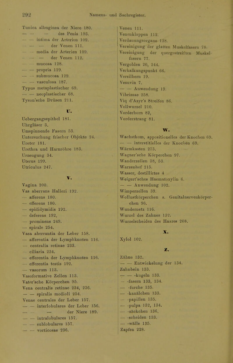 Tuuica albuginea dei* Niere 180. — — — des Penis 193. — — intima der Artorien 109. -- — — der Venen III. media der Arterien 109. -- — — der Venen 112. —- - mucosa 128. — — propria 129. — -- submucosa 129. — — vasculosa 187. Typus metaplastischer 69. — — neoplastischer 68. Tyson'sche Drüsen 211. U. Uebergangsepithel 181. Uhrgläser 3. Umspinnende Fasern 58. Untersuchung frischer Objekte 24. Ureter 181. Urethra und Harnröhre 183. Urzeugung 34. Uterus 199. Utriculus 247. V. Vagina 200. Vas aberrans Halleri 192. — affer ens 180. — efferens 180. — epididymidis 192. — deferens 192. — prominens 249. — Spirale 254. Vasa aberrantia der Leber 158. — afferentia der Lymphknoten 116. — centralia retinae 233. ciliaria 234. — efferentia der Lymphknoten 116. — efferentia testis 192. — vasorum 113. Vasoformative Zellen 113. Vater'sche Körperchen 95. Vena centralis retinae 234, 236. — — spiralis modioli 254. Venae centrales der Leber 157. — — interlobulares der Leber 156. — -• — der Niere 189. — — intralobulares 157. — — sublobulares 157. — — vorticosae 236. I Venen III. I Venenklappen 112. Verdaiiungsorgane 128. Vereinigung der glatten Muskelfasern 78. Vereinigung der quergestreiften Muskel- fasern 77. Vergolden 20, 244. Verkalkungspunkt 66. Versilbern 19. Vesuvin 7. — — Anwendung 19. Vibrissae 258. Viq d'Azyi-'s Streifen 86. Vollwurzel 210. Vorderhorn 82, Vorderstrang 81. W. Wachsthnm, appositionelles der Knochen 69. — — interstitielles der Knochen 69. Wärmkasten 273. Wagner'sche Körperchen 97. Wanderzellen 38, 53, Warzenhof 215. Wasser, destillirtes 4 Weigert'sches Haematoxylin 6. — — Anwendung 102. Wimperzellen 39. Wollustkörperchen s. Genitalnerveukörper- chen 96. Wundernetz 116. Wurzel des Zahnes 132. Wurzelscheiden des Haares 208. X. Xylol 102. Z. Zähne 132. — — Entwickelung der 134. Zahnbein 133. — — -kugeln 133. fasern 133, 134. — -furche 135. — -kanälchen 133. — -papiilen 135. pulpa 132, 134. — -säckchen 136. — -scheiden 133. wttlle 135. Zapfen 228.