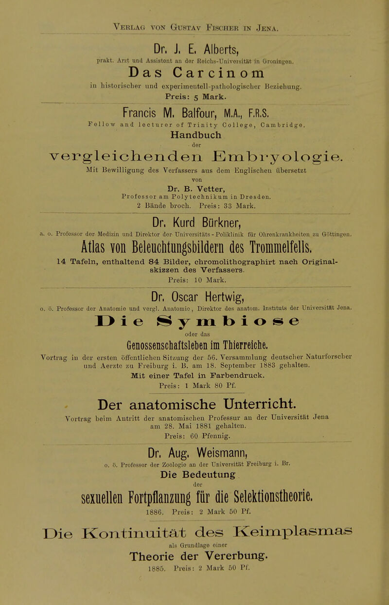 Verlag von Gustav Fischer in Jena. Dr. J. E. Alberts, prakt. Arzt und Assistent an der Reichs-Univotsität in Groningen. DasCarcinom in historischer und experimentell-patliologischer Beziehung. Preis: 5 Mark. Francis M. Balfour, M.A., F.R.8. Fellow and lecturor of Trinity College, Cambridge. Handbuch der verg-leichenden Embryologie. Mit Bewilligung des Verfassers aus dem Englischen übersetzt von Dr. B. Vetter, Professor am Polytechnikum in Dresden. 2 Bände broch. Preis: 33 Mark. Dr. Kurd Bürkner, a. 0. Professor der-Medizin und Direktor der-Universitäts - Poliklinik für Ohrenkrankheiten zu Göttingen. Atlas von BeleucMungsbildern des Tromnielfells. 14 Tafeln, enthaltend 84 Bilder, ehromolithographirt nach Original- skizzen des Verfassers. Preis: 10 Mark. Dr. Oscar Hertwig, 0. ö. Professor der Anatomie und vergl. Anatomie, Direktor des anatom. Instituts der Universität Jena. I> i e S y m l> i o s e oder das Genossenschaftslekn im TMerreiclie. Vortrag in der ersten öfFentlicben Sitzung der 56. Versammlung deutscher Naturforscher und Aerzte zu Freiburg i. B. am 18. September 1883 gehalten. Mit einer Tafel in Farbendruck. Preis: 1 Mark 80 Pf. Der anatomische Unterricht. Vortrag beim Antritt der anatomischen Professur an der Universität Jena am 28. Mai 1881 gehalten. Preis: 60 Pfennig. Dr. Aug. Weismann, o. ö. Professor der Zoologie an der Universität Froihurg i. ßr. Die Bedeutung der sexuellen Fortpflanzung für die Selektionstheorie. 1886. Preis: 2 Mark 50 Pf. Die KoTitinmtät des Keimplasmas als Grundlage oinor Theorie der Vererbung. 1885. Preis: 2 Mark 50 Pf.