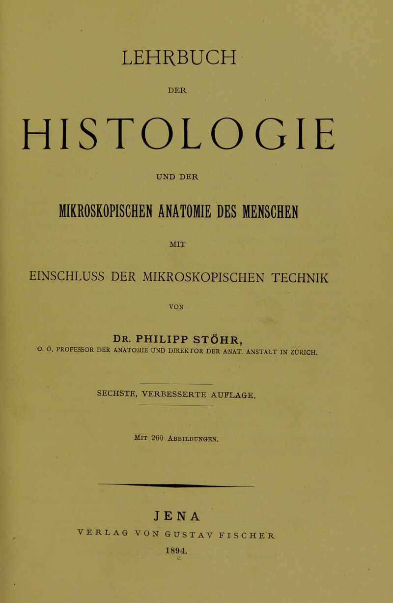 DER HISTOLOGIE UND DER IKROSKOPISCHEN ANATOMIE DES MENSCHEN MIT EINSCHLUSS DER MIKROSKOPISCHEN TECHNIK VON DR. PHILIPP STÖHR, O. Ö, PROFESSOR DER ANATOMIE UND DIREKTOR DER ANAT. ANSTALT IN ZÜRICH. SECHSTE, VERBESSERTE AUFLAGE. Mit 260 Abbildungen. JENA VERLAG VON GUSTAV FISCHER 1894. c