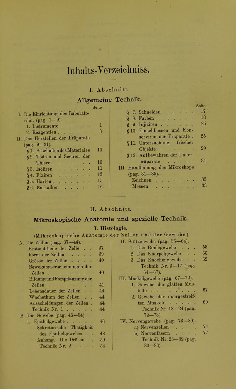 * Inhalts-Verzeichniss, I. Absc Allgemeine Seite I 1. Die Einrichtung des Laborato- rium (pag. 1—9). 1. Instrumente 1 2. Reagentien 3 IL Das Herstellen der Präparate (pag. 9-31). § 1. Beschaffen des Materiales 10 §2. Tödten und Seciren der Thiere 10 §3. Isoliren 11 §4. Fixiren 13 § 5. Härten 15 §6. Entkalken 16 nitt. Technik. Seite § 7. Schneiden 17 § 8. Färben 18 § 9. Injiziren 25 § 10. Einschliessen und Kon- serviren der Präparate . 25 § 11. Untersuchung frischer Objekte 29 § 12. Aufbewahren der Dauer- präparate 31 III. Handhabung des Mikroskops (pag. 31—35). Zeichnen 38 Messen 33 IL Abschnitt. Mikroskopische Anatomie und spezielle Technik. I. Histologie. (Mikroskopische Anatomie der Zellen und der Gewebe.) Die Zellen (pag. 37—44). II. Stützgewebe (pag. 55—64). 55 BestandtheUe der Zelle . . 37 1. Das Bindegewebe . . . Form der Zellen .... 39 2. Das Knorpelgewebe . . 60 Grösse der Zellen .... 40 3. Das Knochengewebe . . 62 Bewegungserscheinungen der Technik Nr. 3—17 (pag. Zellen 40 64—67). Bildung und Portpflanzung der III. Muskelgewebe (pag. 67—72). Zellen 41 1. Gewebe der glatten Mus- Lebensdauer der Zellen . . 44 67 Wachsthum der Zellen . . 44 2. Gewebe der quergestreif- Ausscheidungen der Zellen . 44 69 Technik Nr. 1 44 Technik Nr. 18—24 (pag. Die Gewebe (pag. 46—54). 72—73). 46 IV. Nervengewebe (pag. 73—80). Sekretorische Thätigkeit a) Nervenzellen .... 74 des Epithelgewebes . . 48 b) Nervenfasern .... 77 Anhang. Die Drüsen 50 Technik Nr. 25—32 (pag. 54 80—88).