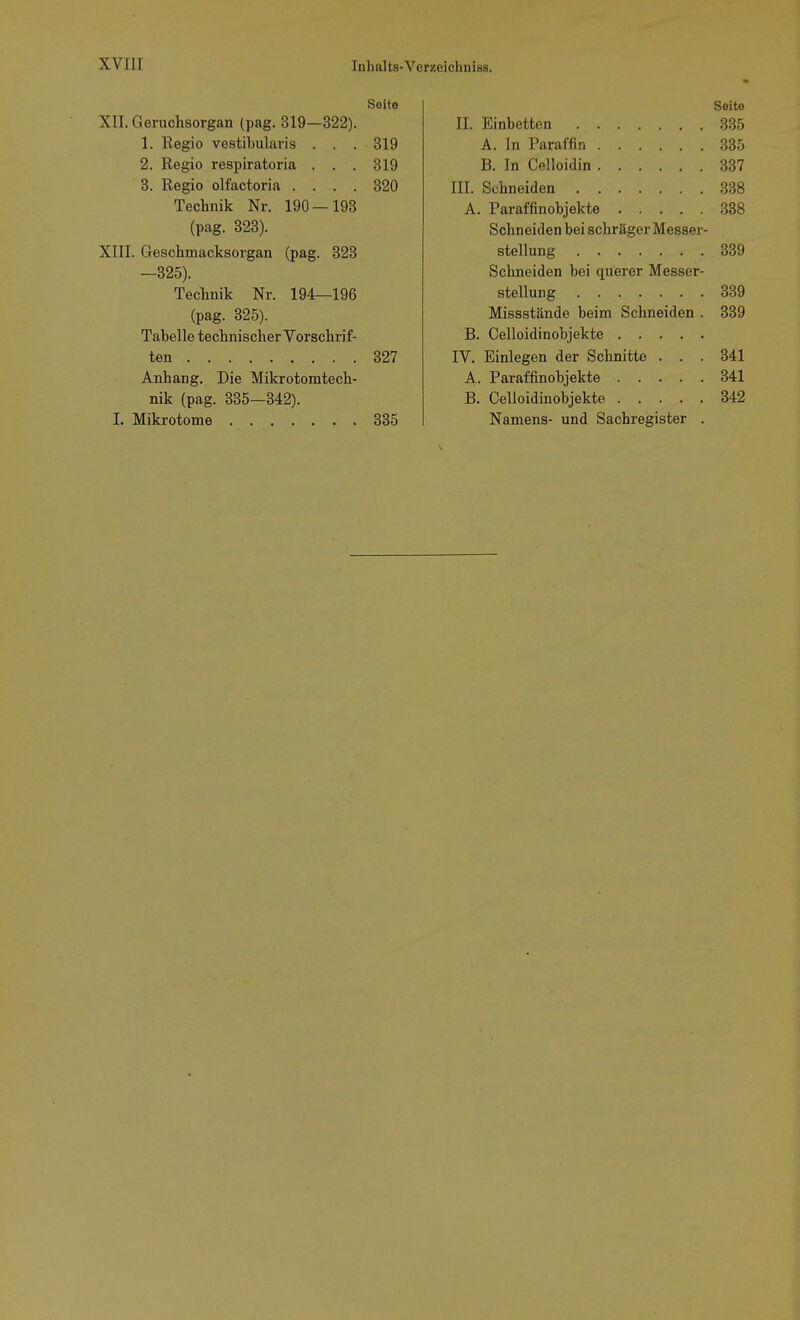 Seite XII. Geruchsorgan (pag. 319—322). 1. Regio vestibularis ... 319 2. Regio respiratoria . . . 319 3. Regio olfactoria .... 320 Technik Nr. 190 — 193 (pag. 323). XIII. Geschmacksorgan (pag. 323 —325). Technik Nr. 194—196 (pag. 325). Tabelle technischer Vorschrif- ten 327 Anhang. Die Mikrotomtech- nik (pag. 335—342). I. Mikrotome 335 Seite II. Einbetten 335 A. In Paraffin 335 B. In Celloidin 337 III. Schneiden 338 A. Paraffinobjekte 338 Schneiden bei schräger Messer- stellung 339 Schneiden bei querer Messer- stellung 339 Missstände beim Schneiden . 339 B. Celloidinobjekte IV. Einlegen der Schnitte ... 341 A. Paraffinobjekte 341 B. Celloidinobjekte 342 Namens- und Sachregister .