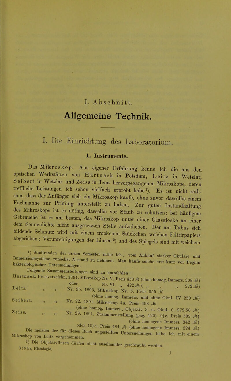 Allgemeine Technik. I. Die Einrichtung des Laboratorium. 1. Instrumente. Das Mikroskop. Aus eigener Erfahrung kenne ich die aus den optischen Werkstätten von Hartnack in Potsdam, Leitz in Wetzlar, Seibert in Wetzlar und Zeiss in Jena hervorgegangenen Mikroskope, deren treffliche Leistungen ich schon vielfach erprobt habei). Es ist nicht rath- sam, dass der Anfänger sich ein Mikroskop kaufe, ohne zuvor dasselbe einem Fachmanne zur Prüfung unterstellt zu haben. Zur guten Instandhaltung des Mikroskops ist es nöthig, dasselbe vor Staub zu schützen; bei häufigem Gebrauche ist es am besten, das Mikroskop unter einer Glasglocke an einer dem Sonnenlichte nicht ausgesetzten Stelle aufzuheben. Der am Tubus sich bildende Schmutz wird mit einem trockenen Stückchen weichen Filtrirpapiers abgerieben; Verunreinigungen der Linsen2) und des Spiegels sind mit weichem 1) Studirenden der ersten Semester rathe ich, vom Ankauf starker Okulare und Werszonssysteme zunächst Abstand .u nehmen. Man kaufe solche erst kurz vor Beginn baktenologischer Untersuchungen. ^ Folgende Zusammenstellungen sind zu empfehlen • Hartnack. Preisverzeichu. 1891. Mikroskop Nr. V. Preis i58M (ohne homog.Immers. 308 M) oder „ Nr. VI. „ 422 ( , 272 M)   Nr. 35. 1893. Mikroskop Nr. 5. Preis'355 M e ^ ^ homog. Immers. und ohne Okul. IV 250 M) feeibert. „ „ Nr. 22. 1891. Mikroskop 4a. Preis 498 M 2ei._ „ Immers., Objektiv 3, u. Okul. 0. 272,50 M) Nr. 29. 1891. Zusammenstellung (pag. 120). 9)c. Preis 502 (ohne homogene Immers. 342 Ji) j.. . , , ^^^ ^^eis 484 M (ohne homogene Immers. 324 Ji) Mikrosko.' Z l\ Untersuchungen habe ich mit einem MiKroskop von Leitz vorgenommen. 2) Die Objektivlinsen dürfen nicht auseinander geschraubt werden. S t ö h r, Histologie. 1