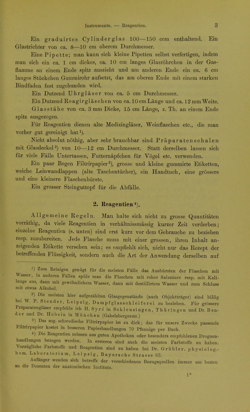 Ein graduirtes Cylinderglas 100—150 ccra enthaltend. Ein Glasti-ichter von ca. 8—10 cm oberem Durchmesser. Eine Pipette; man kann sich kleine Pipetten selbst verfertigen, indem man sich ein ca. 1 cm dickes, ca. 10 cm langes Glasröhrchen in der Gas- flamme an einem Ende spitz auszieht und am anderen Ende ein ca. 6 cm langes Stückchen Gummirohr aufsetzt, das am oberen Ende mit einem starken Bindfaden fest zugebunden wird. Ein Dutzend Uhrgläser von ca. 5 cm Durchmesser. Ein Dutzend Eeagirgläschen von ca. 10 cm Länge und ca. 12 mm Weite. Glasstäbe von ca. 3 mm Dicke, 15 cm Länge, z. Th. an einem Ende spitz ausgezogen. Für Keagentien dienen alte Medizingläser, Weinflaschen etc., die man vorher gut gereinigt hat^). Nicht absolut nöthig, aber sehr brauchbar sind Präparatenschalen mit Glasdeckel 2) von 10—12 cm Durchmesser. Statt derselben lassen sich für viele Fälle Untertassen, Futternäpfchen für Vögel etc. verwenden. Ein paar Bogen Filtrirpapier grosse und kleine gummirte Etiketten, weiche Leinwandlappen (alte Taschentücher), ein Handtuch, eine grössere und eine kleinere Flaschenbürste. Ein grosser Steinguttopf für die Abfälle. 2. Keagentien Allgemeine Regeln. Man halte sich nicht zu grosse Quantitäten vorräthig, da viele Keagentien in verhältnissmässig kurzer Zeit verderben; einzelne Keagentien (s. unten) sind erst kurz vor dem Gebrauche zu beziehen resp. zuzubereiten. Jede Flasche muss mit einer grossen, ihren Inhalt an- zeigenden Etikette versehen sein; es empfiehlt sich, nicht nur das Rezept der betrefienden Flüssigkeit, sondern auch die Art der Anwendung derselben auf 1) Zum Reinigen genügt für die meisten Fälle das Ausbürsten der Flaschen mit Wasser, in anderen Fällen spüle man die Flaschen mit roher Salzsäure resp. mit Kali- lauge aus, dann mit gewöhnlichem Wasser, dann mit destillirtem Wasser und zum Schluss mit etwas Alliohol. 2) Die meisten hier aufgezählten Glasgegenstände (auch Objektträger) sind biUig bei W. P. Stender, Leipzig, Dampf glasschleif erei zu beziehen. Für grössere Präparatengläser empfehle ich H. Syrd in Schleusingen, Thüringen und Dr. Ben- der und Dr. Hobein in München (Gabelsbergerstr.) 3) Das sog, schwedische Filtrirpapier ist zu dick; das für unsere Zwecke passende Filtrirpapier kostet in besseren Papierhandlungen 70 Pfennige per Buch. 4) Die Keagentien müssen aus guten Apotheken oder besonders empfohlenen Droguen- handlungen bezogen werden. In ersteren sind auch die meisten Farbstoffe zu haben. Vorzügliche Farbstoffe und Keagentien sind zu haben bei Dr. Grübler, phvsiolog.- hem. Laboratorium, Leipzig, Bayerschc Strasse C3. Anfänger wenden sich betreffs der verschiedenen Bezugsquellen immer am besten an die Dozenten der anatomischen Institute. 1*
