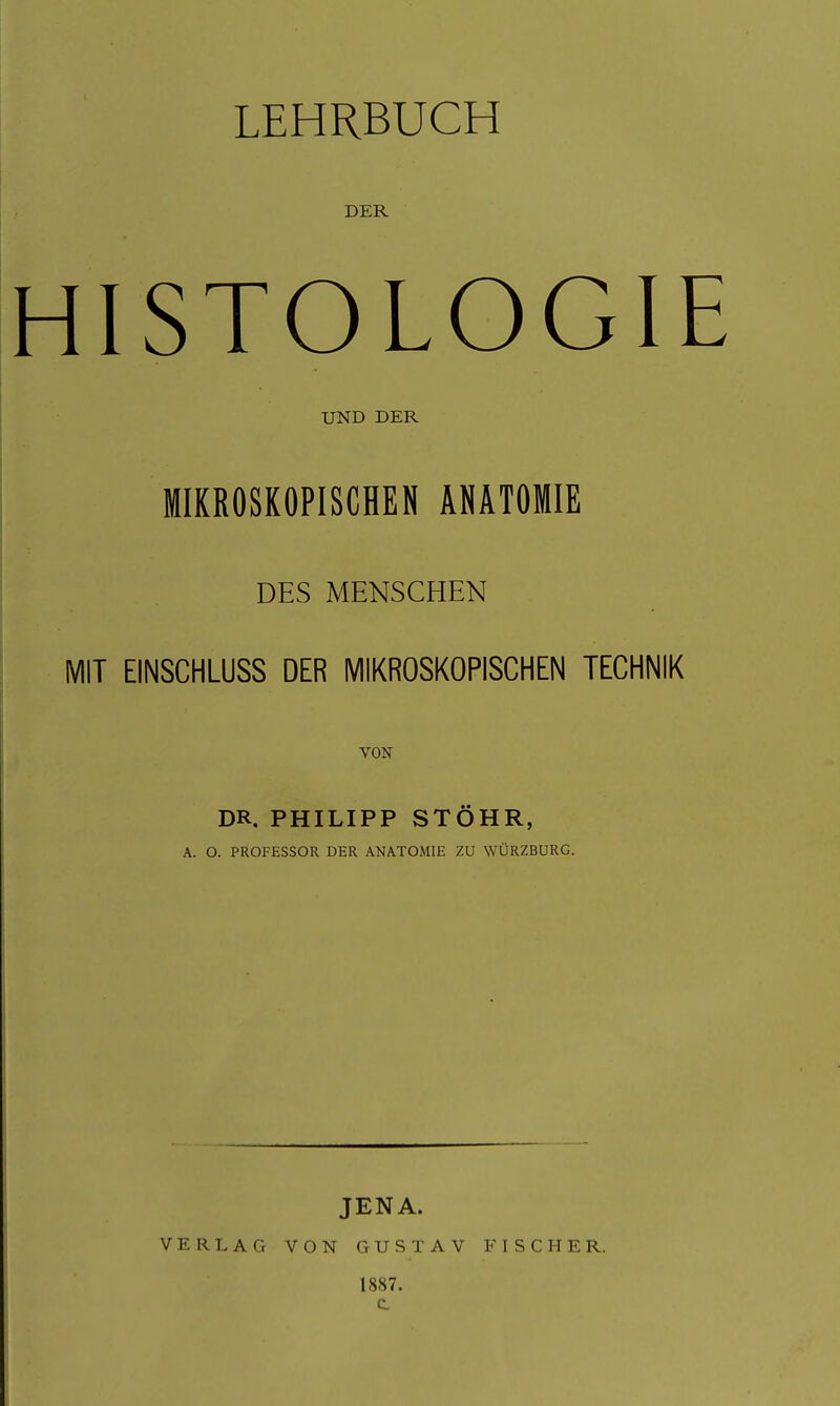 LEHRBUCH DER HISTOLOGIE UND DER MIKROSKOPISCHEN ANATOMIE DES MENSCHEN MIT EINSCHLUSS DER MIKROSKOPISCHEN TECHNIK VON DR, PHILIPP STÖHR, A. O. PROFESSOR DER ANATOMIE ZU WÜRZBURG. VERLAG JENA. VON GUSTAV 1887. FISCHE R.