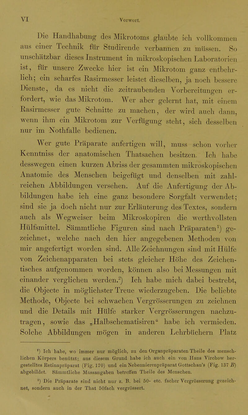 Die Handlia,bimg- des Mikrotoms glaubte ich vollkommen aus einer Teclmik für Studireiide verbannen zu müssen. So unschätzbar dieses Instrument in mikroskopischen Laboratorien ist, für unsere Zwecke hier ist ein Mikrotom ganz entbehr- lich; ein scharfes Easirmesser leistet dieselben, ja noch bessere Dienste, da es nicht die zeitraubenden Vorbereitungen er- fordert, wie das Mikrotom. Wer aber gelernt hat, mit einem Hasirmesser gute Schnitte zu machen, der wird auch dann, wenn ihm ein Mikrotom zur Verfügung steht, sich desselben nur im Nothfalle bedienen. Wer gute Präparate anfertigen will, muss schon vorher Kenntniss der anatomischen Thatsachen besitzen. Ich habe desswegen einen kurzen Abriss der gesammten mikroskopischen Anatomie des Menschen beigefügt und denselben mit zahl- reichen Abbildungen versehen. Auf die Anfertigung der Ab- bildungen habe ich eine ganz besondere Sorgfalt verwendet; sind sie ja doch nicht nur zur Erläuterung des Textes, sondern auch als Wegweiser beim Mikroskopiren die werthvollsten Hülfsmittel. Sämmtliche Figuren sind nach Präparaten^) ge- zeichnet, welche nach den hier angegebenen Methoden von mir angefertigt worden sind. Alle Zeichnungen sind mit Hülfe von Zeichenapparaten bei stets gleicher Höhe des Zeichen- tisches aufgenommen worden, können also bei Messungen mit einander verglichen werden.^) Ich habe mich dabei bestrebt, die Objecte in möglichster Treue wiederzugeben. Die beliebte Methode, Objecte bei schwachen Vergrösserungen zu zeichnen und die Details mit Hülfe starker Vergrösserungen nachzu- tragen, sowie das „Halbschematisiren habe ich A^ermieden. Solche Abbildungen mögen in anderen Lehrbüchern Platz ') Ich habe, wo immer nur möglich, zu den Organpräparaten Theile des mensch- lichen Köi'pers benützt; aus diesem Grund habe ich auch ein von Hans Virchow her- gestelltes Eetinaprilparat (Fig. 170) und ein Nebenuierenprilparat Gottschau's (Fig. 137 S) abgebildet. Sämmtliche Massangaben betreffen Theile des Menschen. ^) Die Präparate sind nicht nur z. B. bei 50- etc. fachcr Vergrösserung gezeich- net, sondern auch in der That öOfach vergrössert.