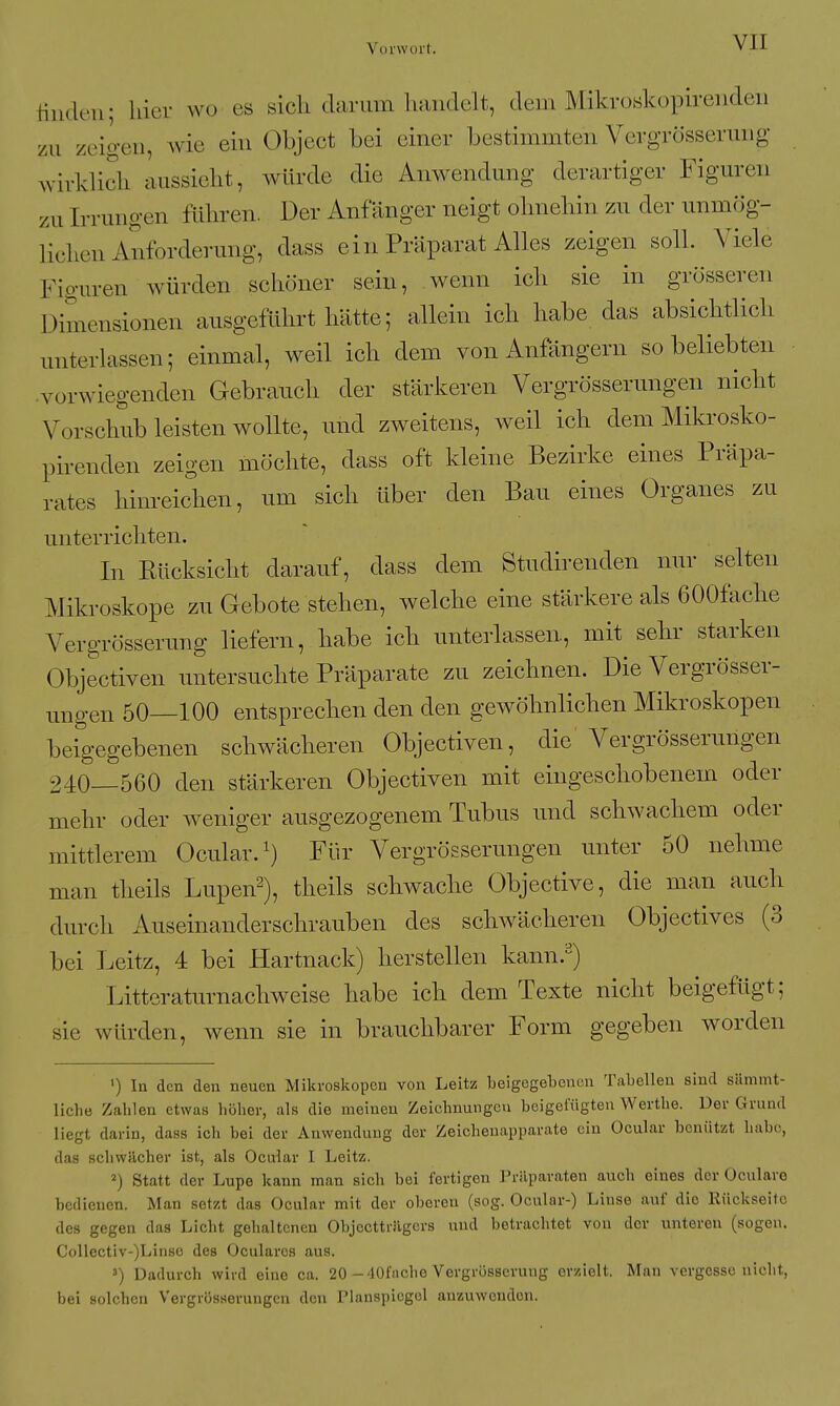 tilide.u; hier wo es sich darum handelt, dem Mikroskopirenden zu zeigen, wie ein Object bei einer bestimmten Vergrösserung wirklich Clussicht, würde die Anwendung derartiger Figuren zu Irrungen führen. Der Anfänger neigt ohnehin zu der unmög- lichen Anforderung, dass ein Präparat Alles zeigen soll. Viele Figuren würden schöner sein, wenn ich sie in grösseren Dimensionen ausgeführt hätte; allein ich habe das absichtlich unterlassen; einmal, weil ich dem von Anfängern so beliebten •vorwiegenden Gebrauch der stärkeren Vergrösserungen nicht Vorschub leisten wollte, und zweitens, weil ich dem Mikrosko- pirenden zeigen möchte, dass oft kleine Bezirke eines Präpa- rates hinreichen, um sich über den Bau eines Organes zu unterrichten. In Rücksicht darauf, dass dem Studirenden nur selten Mikroskope zu Gebote stehen, welche eine stärkere als 600fache Vergrösserung liefern, habe ich unterlassen, mit sehr starken Objectiven untersuchte Präparate zu zeichnen. Die Vergrösser- ungen 50—100 entsprechen den den gewöhnlichen Mikroskopen beigegebenen schwächeren Objectiven, die Vergrösserungen 240—560 den stärkeren Objectiven mit eingeschobenem oder mehr oder weniger ausgezogenem Tubus und schwachem oder mittlerem Ocular. Für Vergrösserungen unter 50 nehme man theils Lupen^), theils schwache Objective, die man auch durch Auseinanderschrauben des schwächeren Objectives (3 bei Leitz, 4 bei Hartnack) herstellen kann.^) Litteraturnachweise habe ich dem Texte nicht beigefügt; sie würden, wenn sie in brauchbarer Form gegeben worden ') In den den neuen Mikroskopen von Leitz beigegebenen Tabellen sind sämmt- liche Zahlen etwas höher, als die meinen Zeichnungen beigefügten Werthe. Der Grund liegt darin, dass ich bei der Anwendung der Zeichenapparate ein Ocular bcnützt habe, das schwächer ist, als Ocular I Leitz. 2) Statt der Lupe kann man sich bei fertigen Präparaten auch eines der Ocularo bedienen. Man setzt das Ocular mit der oberen (sog. Ocular-) Linse auf die Rückseite des gegen das Licht gehaltenen ObjecttiJigcrs und betrachtet von der unteren (sogen. Collcctiv-)Linse des Ocularcs aus. Dadurch wird eine ca. 20 -40fache Vergrösserung erzielt. Man vergesse nicht, bei solchen Vergrösserungen den Planspiegel anzmvenden.