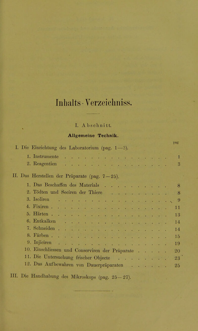Inhalts - Verzeichniss. I. Absclinitt. Allgemeine Technik. I. Die Einrichtung des Laboratorium (pag. 1—3). 1. Instrumente 1 2. Reagentien 3 II. Das Herstellen der Präparate (pag. 7—25). 1. Das Beschaffen des Materials 8 2. Tödten und Seciren der Thiere 8 3. Isoliren s 9 4. Fixiren 11 5. Härten 13 6. Entkalken 14 7. Schneiden 14 8. Färben 15 9. Injiciren 19 10. Einschliessen und Conserviren der Präparate 20 11. Die Untersuchung frischer Objecto 23* 12. Das Aufbewahren von Dauerpräparaten 25 III. Die Handhabung des Mikroskops (pag. 25—27).