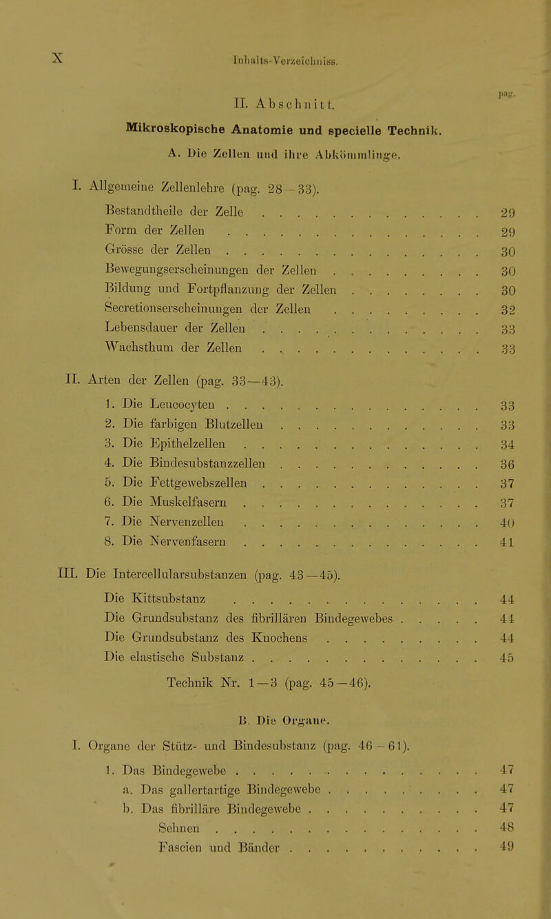 II. Abschnitt. Mikroskopische Anatomie und specielle Technik. A. Die Zellen und ihre Abköiinnliiige. I. Allgemeine Zellenlehre (pag. 28 -33). Bestaudtheile der Zelle 29 Form der Zellen 29 Grösse der Zellen 30 Bewegungserscheinungen der Zellen 30 Bildung und Fortpflanzung der Zellen 30 Secretionserscheinungen der Zellen 32 Lebensdauer der Zellen 33 Wachsthum der Zellen 33 II. Arten der Zellen (pag. 33—43). 1. Die Leucocyteu 33 2. Die farbigen Blutzellen 3;- 3. Die Epithelzelleu 3^ 4. Die Bindesubstanzzellen 36 5. Die Fettgewebszellen 37 6. Die Muskelfasern 37 7. Die Nervenzellen 4(_ 8. Die Nervenfasern 41 III. Die Intercellularsubstanzen (pag. 43—45). Die Kittsubstanz 44 Die Grundsubstauz des fibrilläreu Bindegewebes 44 Die Grundsubstanz des Knochens 44 Die elastische Substanz 45 Technik Nr. 1—3 (pag. 45—46). B. Die Organe. I. Organe der Stütz- und Biudesubstanz (pag. 46 — 61). 1. Das Bindegewebe 47 a. Das gallertartige Bindegewebe 47 b. Das fibrilläre Bindegewebe 47 Sehneu 48 Fascien und Bänder 49