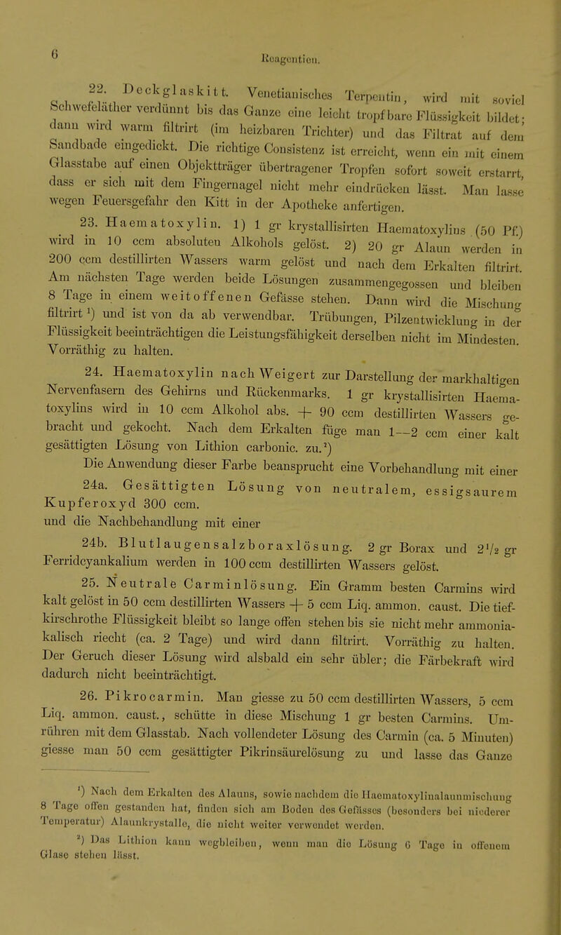 c^i _^f.-,^^«^;g^^«l^^tt. Venetianisches Terpcutin, wird mit soviel Schwefelather verdünnt bis das Ganze eine leicht tropf bare Flüssigkeit bildet- dann wird warm filtrirt (im heizbaren Trichter) und das Filtrat auf dem' Sandbade eingedickt. Die richtige Consistenz ist erreicht, wenn ein mit einem Glasstabe auf einen Objektträger übertragener Tropfen sofort soweit erstarrt dass er sich mit dem Fingernagel nicht mehr eindrücken lässt. Man lasse wegen Feuersgefahr den Kitt in der Apotheke anfertigen. 23. Haematoxylin. 1) 1 gr krystallisirten Haematoxylins (50 Pf) wird in 10 ccm absoluten Alkohols gelöst. 2) 20 gr Alaun werden in 200 ccm destillirten Wassers warm gelöst und nach dem Erkalten filtru-t Am nächsten Tage werden beide Lösungen zusammengegossen und bleiben 8 Tage in einem weitoffenen Gefässe stehen. Dann wird die Mischung filtrirt 1) und ist von da ab verwendbar. Trübungen, Pilzentwicklung in der Flüssigkeit beeinträchtigen die Leistungsfähigkeit derselben nicht im Mindesten. Vorräthig zu halten. 24. Haematoxylin nach Weigert zur Darstellung der markhaltigen Nervenfasern des Gehirns und Rückenmarks. 1 gr krystallisirten Haema- toxylins wird in 10 ccm Alkohol abs. + 90 ccm destillirten Wassers ge- bracht und gekocht. Nach dem Erkalten füge man 1—2 ccm einer kalt gesättigten Lösung von Lithion carbonic. zu.') Die Anwendung dieser Farbe beansprucht eine Vorbehandlung mit einer 24a. Gesättigten Lösung von neutralem, essigsaurem Kupferoxyd 300 ccm. und die Nachbehandlung mit einer 24b. Blutlaugensalzboraxlösung. 2 gr Borax und 2'/2 gr Ferridcyankalium werden in 100 ccm destillirten Wassers gelöst. 25. Neutrale Carminlösung. Ein Gramm besten Carmins wird kalt gelöst in 50 ccm destillirten Wassers -j- 5 ccm Liq. ammon. caust. Die tief- kirschrothe Flüssigkeit bleibt so lange offen stehen bis sie nicht mehr ammonia- kalisch riecht (ca. 2 Tage) und wird dann filtrirt. Vorräthig zu halten. Der Geruch dieser Lösung wird alsbald ein sehr übler; die Färbekraft wird dadurch nicht beeinträchtigt. 26. Pikrocarmin. Man giesse zu 50 ccm destillirten Wassers, 5 ccm Liq. ammon. caust., schütte in diese Mischung 1 gr besten Carmins. Um- rühren mit dem Glasstab. Nach vollendeter Lösung des Carmin (ca. 5 Minuten) giesse man 50 ccm gesättigter Pikrinsäurelösung zu und lasse das Ganze ') Nach dem Erkalten des Alauns, sowie nixclidem die Haematoxylinalaunmisclmug 8 Tage offen gestandon hat, finden sich am Boden dos Gefilsscs (besonders bei niederer Temijeratur) Alaunkrystalle, die nicht weiter verwendet werden. ^) Das Lithion kann wegbleiben, wenn mau die Lösung G Tage in offenem Glase stehen liisst.
