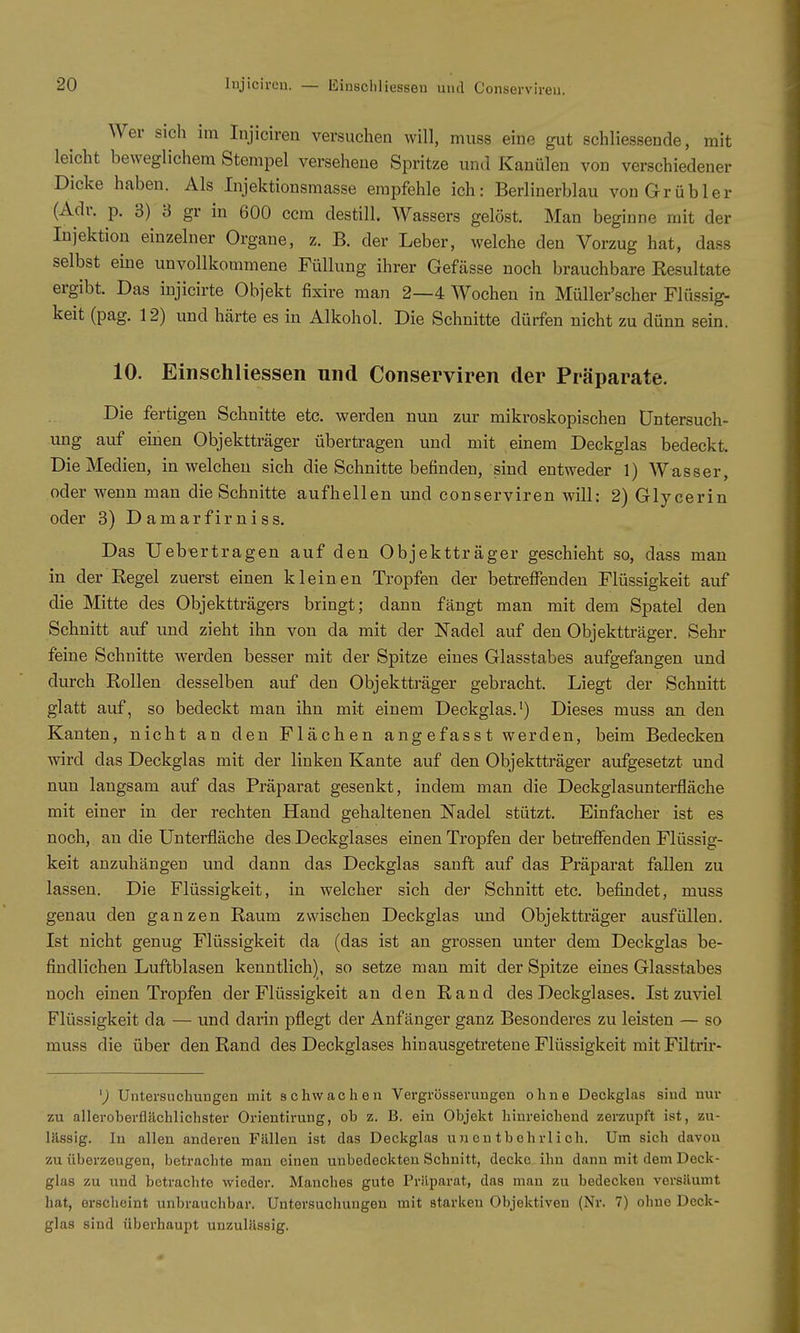 Wer sich im Injiciren versuchen will, muss eine gut schliessende, mit leicht beweglichem Stempel versehene Spritze und Kanülen von verschiedener Dicke haben. Als Injektionsmasse empfehle ich: Berlinerblau von Grübler (Adr. p. 3) ii gr in 600 ccm destill. Wassers gelöst. Man beginne mit der Injektion einzelner Organe, z. B. der Leber, welche den Vorzug hat, dass selbst eine unvollkommene Füllung ihrer Gefässe noch brauchbare Resultate ergibt. Das injicirte Objekt fixire man 2—4 Wochen in Müller'scher Flüssig- keit (pag. 12) und härte es in Alkohol. Die Schnitte dürfen nicht zu dünn sein. 10. Einschliessen und Conserviren der Präparate. Die fertigen Schnitte etc. werden nun zur mikroskopischen Untersuch- ung auf einen Objektträger übertragen und mit einem Deckglas bedeckt. Die Medien, in welchen sich die Schnitte befinden, sind entweder 1) Wasser, oder wenn man die Schnitte aufhellen und conserviren will: 2) Glycerin oder 3) D amarfirni ss. Das Uebertragen auf den Objektträger geschieht so, dass man in der Regel zuerst einen kleinen Tropfen der betreffenden Flüssigkeit auf die Mitte des Objektträgers bringt; dann fängt man mit dem Spatel den Schnitt auf und zieht ihn von da mit der Nadel auf den Objektträger. Sehr feine Schnitte werden besser mit der Spitze eines Glasstabes aufgefangen und durch Rollen desselben auf den Objektträger gebracht. Liegt der Schnitt glatt auf, so bedeckt man ihn mit einem Deckglas.') Dieses muss an den Kanten, nicht an den Flächen angefasst werden, beim Bedecken wird das Deckglas mit der linken Kante auf den Objektträger aufgesetzt und nun langsam auf das Präparat gesenkt, indem man die Deckglasunterfläche mit einer in der rechten Hand gehaltenen Nadel stützt. Einfacher ist es noch, au die Unterfläche des Deckglases einen Tropfen der betreffenden Flüssig- keit anzuhängen und dann das Deckglas sauft auf das Präparat fallen zu lassen. Die Flüssigkeit, in welcher sich der Schnitt etc. befindet, muss genau den ganzen Raum zwischen Deckglas und Objektträger ausfüllen. Ist nicht genug Flüssigkeit da (das ist an grossen unter dem Deckglas be- findlichen Luftblasen kenntlich), so setze man mit der Spitze eines Glasstabes noch einen Tropfen der Flüssigkeit an den Rand des Deckglases. Ist zuviel Flüssigkeit da — und darin pflegt der Anfänger ganz Besonderes zu leisten — so muss die über den Rand des Deckglases hinausgetretene Flüssigkeit mit Filtrir- Untersuchungen mit schwachen Vergrösseruugen ohne Deckglas sind nur zu alleroberflächlichster Orientirung, ob z. B. ein Objekt hinreichend zerzupft ist, zu- lässig. In allen anderen Füllen ist das Deckglas unentbehrlich. Um sich davon zu überzeugen, betrachte man einen unbedeckten Schnitt, decke ihn dann mit dem Deck- glas zu und betrachte wieder. Manches gute Präparat, das man zu bedecken versäumt hat, erscheint unbrauchbar. Untersuchungen mit starken Objektiven (Nr. 7) ohne Deck- glas sind überhaupt unzulässig.
