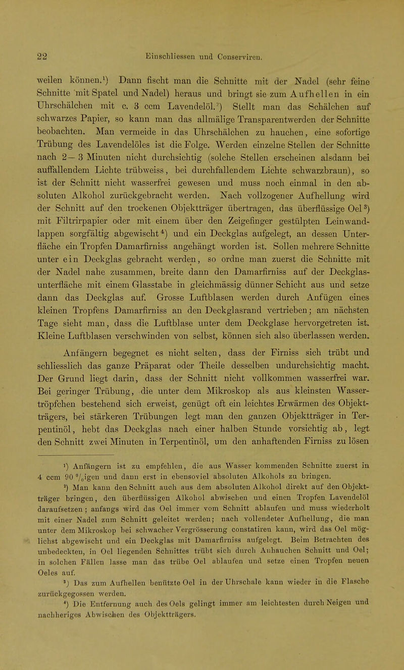 weilen können.') Dann fischt man die Schnitte mit der Nadel (sehr feine Schnitte mit Spatel und Nadel) heraus und bringt sie zum Aufhellen in ein Uhrschälchen mit c. 3 ccra Lavendelöl ') Stellt man das Schälchen auf schwarzes Papier, so kann man das allmälige Transparentwerden der Schnitte beobachten. Man vermeide in das Uhrschälchen zu hauchen, eine sofortige Trübung des Lavendelöles ist die Folge. Werden einzelne Stellen der Schnitte nach 2—3 Minuten nicht durchsichtig (solche Stellen erscheinen alsdann bei auffallendem Lichte trübweiss, bei durchfallendem Lichte schwarzbraun), so ist der Schnitt nicht wasserfrei gewesen und muss noch einmal in den ab- soluten Alkohol zurückgebracht werden. Nach vollzogener Aufhellung wird der Schnitt auf den trockenen Objektträger übertragen, das überflüssige Oel ^) mit Filtrirpapier oder mit einem über den Zeigefinger gestülpten Leinwand- lappen sorgfältig abgewischt*) und ein Deckglas aufgelegt, an dessen Unter- fläche ein Tropfen Damai-firniss angehängt worden ist. Sollen mehrere Schnitte unter ein Deckglas gebracht werden, so ordne man zuerst die Schnitte mit der Nadel nahe zusammen, breite dann den Damarfirniss auf der Deckglas- unterfläche mit einem Glasstabe in gleichmässig dünner Schicht aus und setze dann das Deckglas auf. Grosse Luftblasen werden durch Anfügen eines kleinen Tropfens Damarfirniss an den Deckglasrand vertrieben; am nächsten Tage sieht man, dass die Luftblase unter dem Deckglase hervorgetreten ist. EUeine Luftblasen verschwinden von selbst, können sich also überlassen werden. Anfängern begegnet es nicht selten, dass der Firniss sich trübt und schliesslich das ganze Präparat oder Theile desselben undm-chsichtig macht. Der Grund liegt darin, dass der Schnitt nicht vollkommen wasserfrei war. Bei geringer Trübung, die unter dem Mikroskop als aus kleinsten Wasser- tröpfchen bestehend sich erweist, genügt oft ein leichtes Erwärmen des Objekt- trägers, bei stärkeren Trübungen legt man den ganzen Objektträger in Ter- pentinöl, hebt das Deckglas nach einer halben Stunde vorsichtig ab, legt den Schnitt zwei Minuten in Terpentinöl, um den anhaftenden Firniss zu lösen 1) Anfängern ist zu empfehlen, die aus Wasser kommenden Schnitte zuerst in 4 ccm 90 /„'igen und dann erst in ebensoviel absoluten Alkohols zu bringen. Man kann den Schnitt auch aus dem absoluten Alkohol direkt auf den Objekt- träger bringen, den überflüssigen Alkohol abwischen und einen Tropfen Lavendelöl daraufsetzen; anfangs wird das Oel immer vom Schnitt ablaufen und muss wiederholt mit einer Nadel zum Schnitt geleitet werden; nach vollendeter Aufhellung, die man unter dem Mikroskop bei schwacher Vergrösserung constatiren kann, wird das Oel mög- liehst abgewischt und ein Deckglas mit Damarfirniss aufgelegt. Beim Betrachten des unbedeckten, in Oel liegenden Schnittes trübt sich durcli Anhauchen Schnitt und Oel; in solchen Fällen lasse man das trübe Oel ablaufen und setze einen Tropfen neuen Oeles auf. 'J Das zum Aufhellen benützte Oel in der Uhrschale kann wieder in die Flasche zurückgegossen werden. *) Die Entfernung auch desOels gelingt immer nm leichtesten durch Neigen und nachheriges Abwischen des Objektträgers.