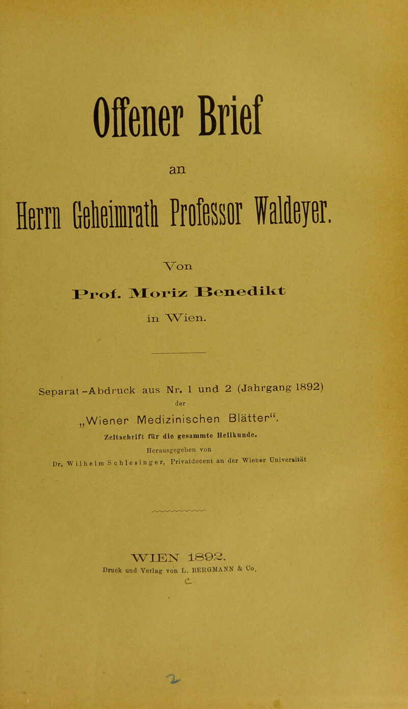 Offener Brief an Herrn Getaiatii Professor Meyer. Von Prof. HVXoriz Benedikt in Wien. Separat -Abdruck aus Nr. 1 und 2 (Jahrgang 1892) der „Wiener Medizinischen Blätter. Zeitschrift für die gesanimto Heilkunde. Herausgegeben von Dr. W i 1 h e 1 m S c h 1 e s i n g e r, Privatdoccnt an der Wiener Universität WIEN 1893. Druck und Verlag von L. BERGMANN & Co.