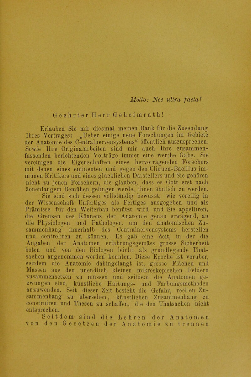 Motto: Nec ultra facta! Geehrter Herr Geheimrath! Erlauben Sie mir diesmal meinen Dank für die Zusendung Ihres Vortrages: „Ueber einige neue Forschungen im Gebiete der Anatomie des Gentrainervensystems öffentlich auszusprechen. Sowie Ihre Originalarbeiten sind mir auch Ihre zusammen- fassenden berichtenden Vorträge immer eine werthe Gabe. Sie vereinigen die Eigenschaften eines hervorragenden Forschers mit denen eines eminenten und gegen den Cliquen-ßacillus im- munen Kritikers und eines glücklichen Darstellers und Sie gehören nicht zu jenen Forschern, die glauben, dass es Gott erst nach äonenlangem Bemühen gelingen werde, ihnen ähnlich zu werden. Sie sind sich dessen vollständig bewusst, wie voreilig in der Wissenschaft Unfertiges als Fertiges ausgegeben und als Prämisse für den Weiterbau benützt wird und Sie appelliren, die Grenzen des Könnens der Anatomie genau erwägend, an die Physiologen und PathologeD, um den anatomischen Zu- sammenhang innerhalb des Centrainervensystems herstellen und controliren zu können. Es gab eine Zeit, in der die Angaben der Anatcmen erfahrungsgemäss grosse Sicherheit boten und von den Biologen leicht als grundlegende That- sachen angenommen werden konnten. Diese Epoche ist vorüber, seitdem die Anatomie dahingelangt ist, grosse Flächen und Massen aus den unendlich kleinen mikroskopischen Feldern zusammensetzen 'zu müssen und seitdem die Anatomen ge- zwungen sind, künstliche Härtungs- und Färbungsmethoden anzuwenden. Seit dieser Zeit besteht die Gefahr, reellen Zu- sammenhang zu übersehen, künstlichen Zusammenhang zu construiren und Thesen zu schaffen, die den Thatsachen nicht entsprechen. Seitdem sind die Lehren der Anatomen von den Gesetzen der Anatomie zu trennen